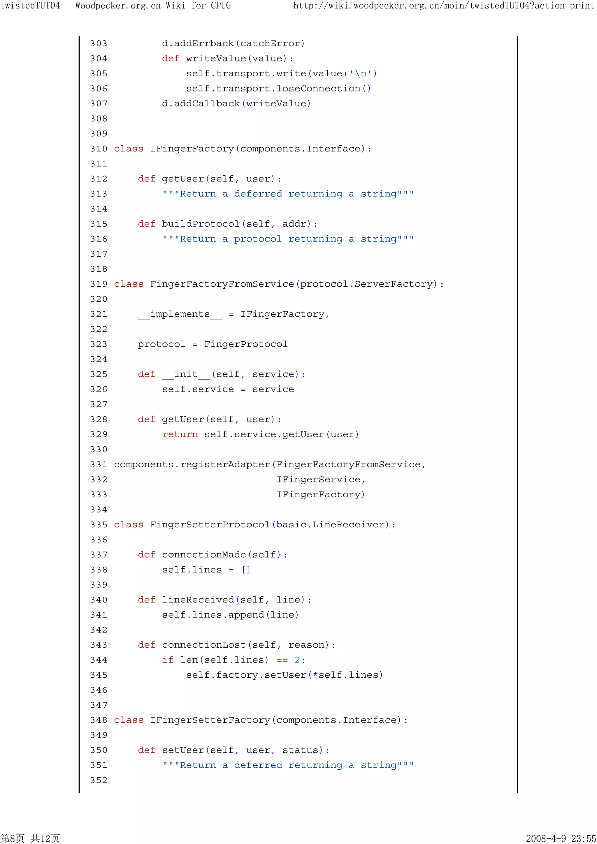 twistedTUT04 - Woodpecker.org.cn Wiki for CPUG         http://wiki.woodpecker.org.cn/moin/twistedTUT04?action=print


                 303            d.addErrback(catchError)
                 304            def writeValue(value):
                 305                self.transport.write(value+'n')
                 306                self.transport.loseConnection()
                 307            d.addCallback(writeValue)
                 308
                 309
                 310   class IFingerFactory(components.Interface):
                 311
                 312       def getUser(self, user):
                 313           """Return a deferred returning a string"""
                 314
                 315       def buildProtocol(self, addr):
                 316           """Return a protocol returning a string"""
                 317
                 318
                 319   class FingerFactoryFromService(protocol.ServerFactory):
                 320
                 321       __implements__ = IFingerFactory,
                 322
                 323       protocol = FingerProtocol
                 324
                 325       def __init__(self, service):
                 326           self.service = service
                 327
                 328       def getUser(self, user):
                 329           return self.service.getUser(user)
                 330
                 331   components.registerAdapter(FingerFactoryFromService,
                 332                              IFingerService,
                 333                              IFingerFactory)
                 334
                 335   class FingerSetterProtocol(basic.LineReceiver):
                 336
                 337       def connectionMade(self):
                 338           self.lines = []
                 339
                 340       def lineReceived(self, line):
                 341           self.lines.append(line)
                 342
                 343       def connectionLost(self, reason):
                 344           if len(self.lines) == 2:
                 345               self.factory.setUser(*self.lines)
                 346
                 347
                 348   class IFingerSetterFactory(components.Interface):
                 349
                 350       def setUser(self, user, status):
                 351           """Return a deferred returning a string"""
                 352




第8页 共12页                                                                                             2008-4-9 23:55
 