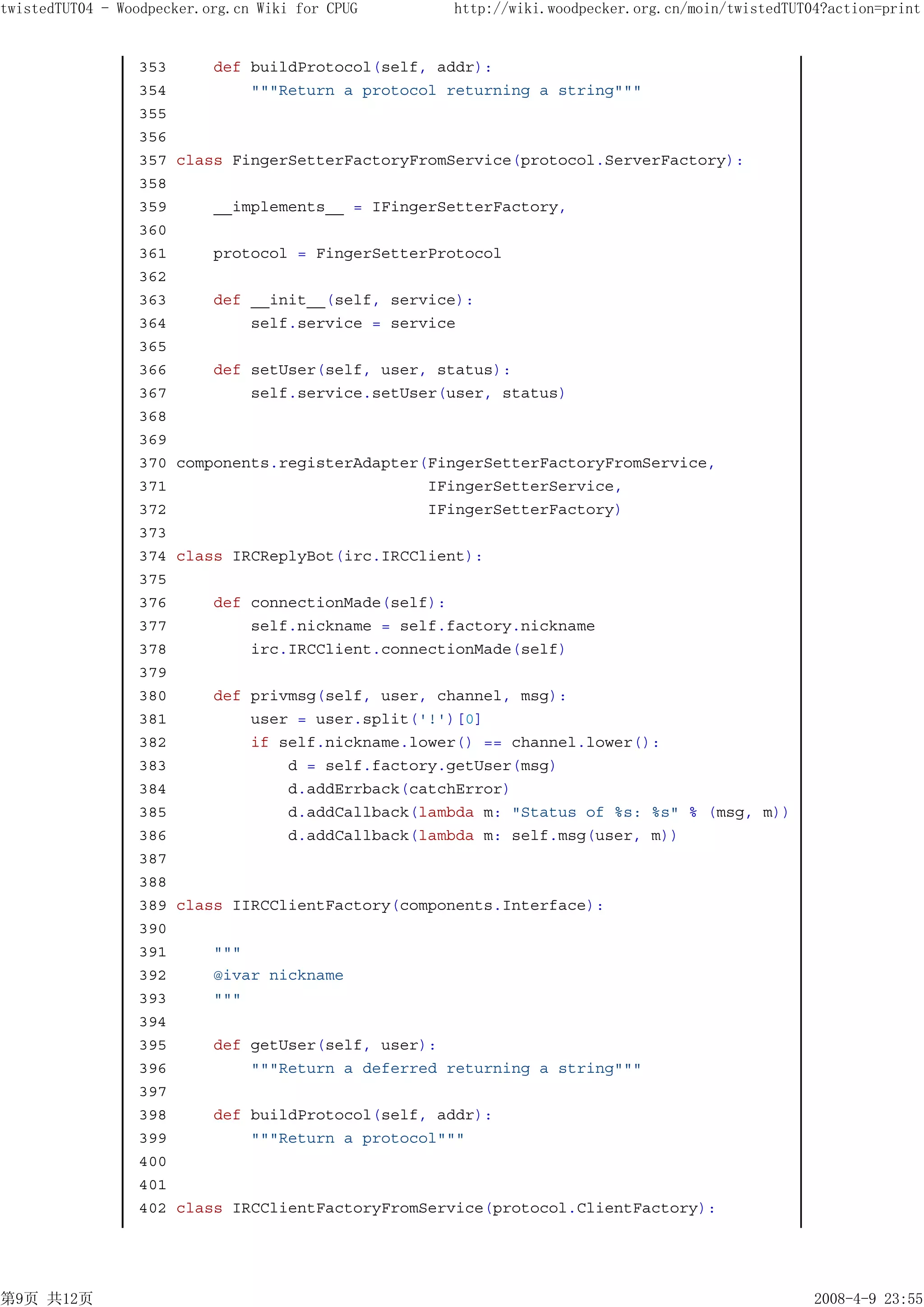 twistedTUT04 - Woodpecker.org.cn Wiki for CPUG      http://wiki.woodpecker.org.cn/moin/twistedTUT04?action=print


                 353       def buildProtocol(self, addr):
                 354           """Return a protocol returning a string"""
                 355
                 356
                 357   class FingerSetterFactoryFromService(protocol.ServerFactory):
                 358
                 359       __implements__ = IFingerSetterFactory,
                 360
                 361       protocol = FingerSetterProtocol
                 362
                 363       def __init__(self, service):
                 364           self.service = service
                 365
                 366       def setUser(self, user, status):
                 367           self.service.setUser(user, status)
                 368
                 369
                 370   components.registerAdapter(FingerSetterFactoryFromService,
                 371                              IFingerSetterService,
                 372                              IFingerSetterFactory)
                 373
                 374   class IRCReplyBot(irc.IRCClient):
                 375
                 376       def connectionMade(self):
                 377           self.nickname = self.factory.nickname
                 378           irc.IRCClient.connectionMade(self)
                 379
                 380       def privmsg(self, user, channel, msg):
                 381           user = user.split('!')[0]
                 382           if self.nickname.lower() == channel.lower():
                 383               d = self.factory.getUser(msg)
                 384               d.addErrback(catchError)
                 385               d.addCallback(lambda m: "Status of %s: %s" % (msg, m))
                 386               d.addCallback(lambda m: self.msg(user, m))
                 387
                 388
                 389   class IIRCClientFactory(components.Interface):
                 390
                 391       """
                 392       @ivar nickname
                 393       """
                 394
                 395       def getUser(self, user):
                 396           """Return a deferred returning a string"""
                 397
                 398       def buildProtocol(self, addr):
                 399           """Return a protocol"""
                 400
                 401
                 402   class IRCClientFactoryFromService(protocol.ClientFactory):




第9页 共12页                                                                                          2008-4-9 23:55
 