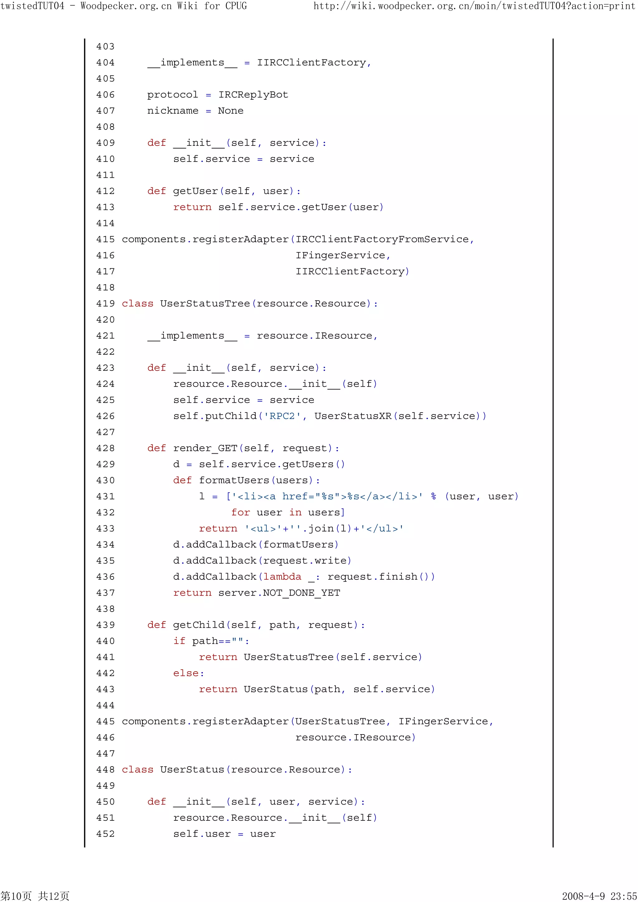 twistedTUT04 - Woodpecker.org.cn Wiki for CPUG      http://wiki.woodpecker.org.cn/moin/twistedTUT04?action=print


                 403
                 404       __implements__ = IIRCClientFactory,
                 405
                 406       protocol = IRCReplyBot
                 407       nickname = None
                 408
                 409       def __init__(self, service):
                 410           self.service = service
                 411
                 412       def getUser(self, user):
                 413           return self.service.getUser(user)
                 414
                 415   components.registerAdapter(IRCClientFactoryFromService,
                 416                              IFingerService,
                 417                              IIRCClientFactory)
                 418
                 419   class UserStatusTree(resource.Resource):
                 420
                 421       __implements__ = resource.IResource,
                 422
                 423       def __init__(self, service):
                 424           resource.Resource.__init__(self)
                 425           self.service = service
                 426           self.putChild('RPC2', UserStatusXR(self.service))
                 427
                 428       def render_GET(self, request):
                 429           d = self.service.getUsers()
                 430           def formatUsers(users):
                 431               l = ['<li><a href="%s">%s</a></li>' % (user, user)
                 432                    for user in users]
                 433               return '<ul>'+''.join(l)+'</ul>'
                 434           d.addCallback(formatUsers)
                 435           d.addCallback(request.write)
                 436           d.addCallback(lambda _: request.finish())
                 437           return server.NOT_DONE_YET
                 438
                 439       def getChild(self, path, request):
                 440           if path=="":
                 441               return UserStatusTree(self.service)
                 442           else:
                 443               return UserStatus(path, self.service)
                 444
                 445   components.registerAdapter(UserStatusTree, IFingerService,
                 446                              resource.IResource)
                 447
                 448   class UserStatus(resource.Resource):
                 449
                 450       def __init__(self, user, service):
                 451           resource.Resource.__init__(self)
                 452           self.user = user




第10页 共12页                                                                                         2008-4-9 23:55
 