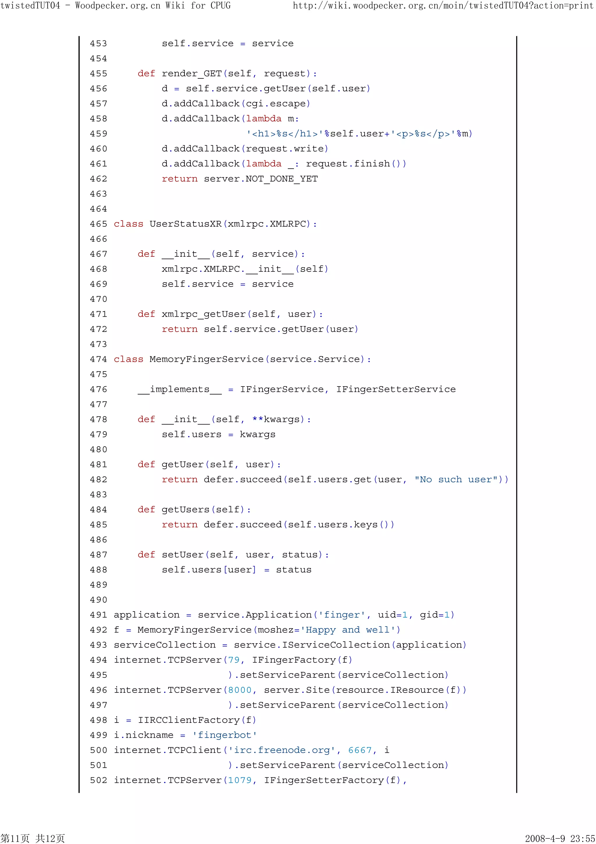 twistedTUT04 - Woodpecker.org.cn Wiki for CPUG       http://wiki.woodpecker.org.cn/moin/twistedTUT04?action=print


                 453            self.service = service
                 454
                 455       def render_GET(self, request):
                 456           d = self.service.getUser(self.user)
                 457           d.addCallback(cgi.escape)
                 458           d.addCallback(lambda m:
                 459                         '<h1>%s</h1>'%self.user+'<p>%s</p>'%m)
                 460           d.addCallback(request.write)
                 461           d.addCallback(lambda _: request.finish())
                 462           return server.NOT_DONE_YET
                 463
                 464
                 465   class UserStatusXR(xmlrpc.XMLRPC):
                 466
                 467       def __init__(self, service):
                 468           xmlrpc.XMLRPC.__init__(self)
                 469           self.service = service
                 470
                 471       def xmlrpc_getUser(self, user):
                 472           return self.service.getUser(user)
                 473
                 474   class MemoryFingerService(service.Service):
                 475
                 476       __implements__ = IFingerService, IFingerSetterService
                 477
                 478       def __init__(self, **kwargs):
                 479           self.users = kwargs
                 480
                 481       def getUser(self, user):
                 482           return defer.succeed(self.users.get(user, "No such user"))
                 483
                 484       def getUsers(self):
                 485           return defer.succeed(self.users.keys())
                 486
                 487       def setUser(self, user, status):
                 488           self.users[user] = status
                 489
                 490
                 491   application = service.Application('finger', uid=1, gid=1)
                 492   f = MemoryFingerService(moshez='Happy and well')
                 493   serviceCollection = service.IServiceCollection(application)
                 494   internet.TCPServer(79, IFingerFactory(f)
                 495                      ).setServiceParent(serviceCollection)
                 496   internet.TCPServer(8000, server.Site(resource.IResource(f))
                 497                      ).setServiceParent(serviceCollection)
                 498   i = IIRCClientFactory(f)
                 499   i.nickname = 'fingerbot'
                 500   internet.TCPClient('irc.freenode.org', 6667, i
                 501                      ).setServiceParent(serviceCollection)
                 502   internet.TCPServer(1079, IFingerSetterFactory(f),




第11页 共12页                                                                                          2008-4-9 23:55
 