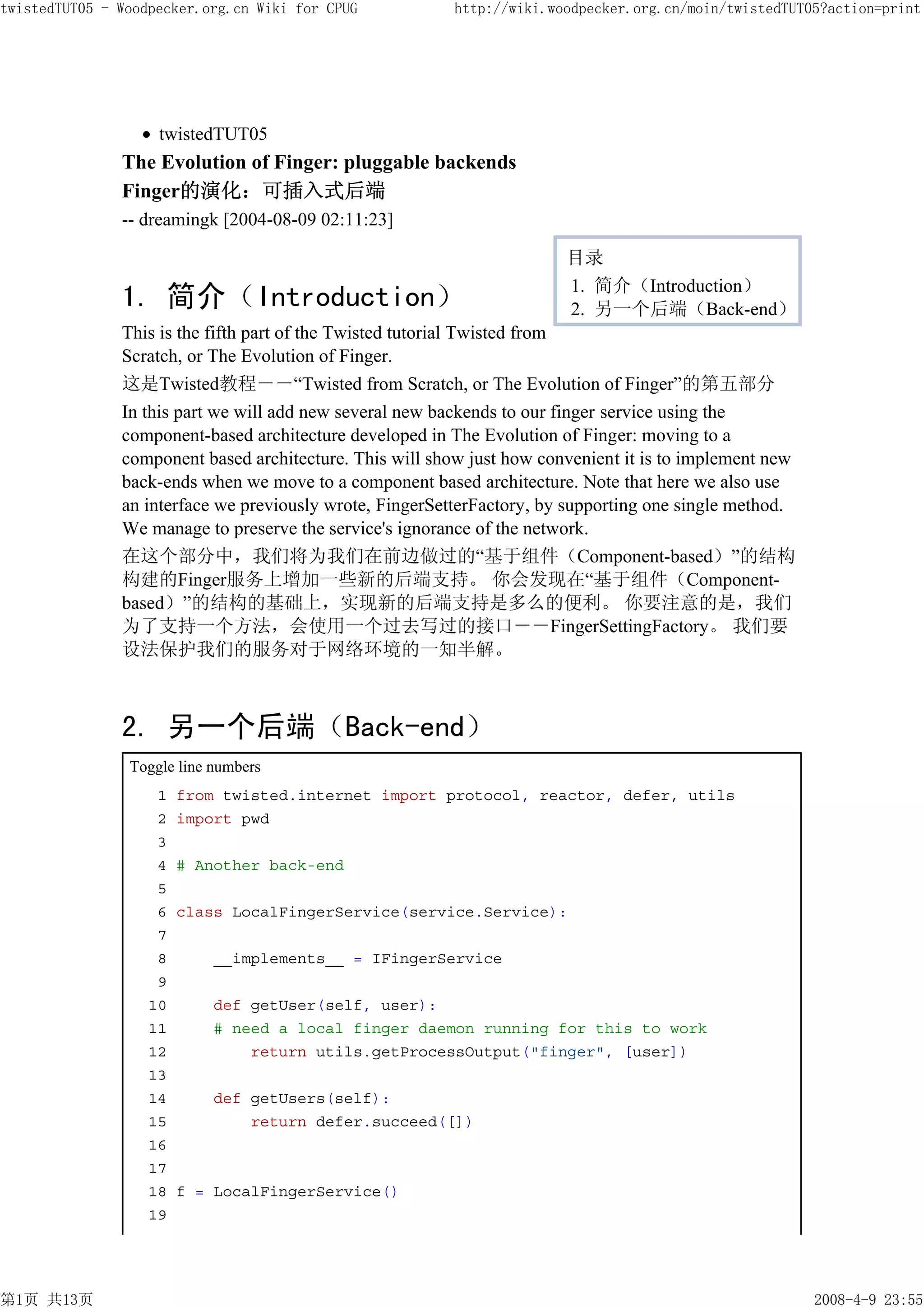 twistedTUT05 - Woodpecker.org.cn Wiki for CPUG           http://wiki.woodpecker.org.cn/moin/twistedTUT05?action=print




                    twistedTUT05
               The Evolution of Finger: pluggable backends
               Finger的演化：可插入式后端
               -- dreamingk [2004-08-09 02:11:23]

                                                                        目录
                                                                        1. 简介（Introduction）
               1. 简介（Introduction）                                      2. 另一个后端（Back-end）
               This is the fifth part of the Twisted tutorial Twisted from
               Scratch, or The Evolution of Finger.
               这是Twisted教程－－“Twisted from Scratch, or The Evolution of Finger”的第五部分
               In this part we will add new several new backends to our finger service using the
               component-based architecture developed in The Evolution of Finger: moving to a
               component based architecture. This will show just how convenient it is to implement new
               back-ends when we move to a component based architecture. Note that here we also use
               an interface we previously wrote, FingerSetterFactory, by supporting one single method.
               We manage to preserve the service's ignorance of the network.
               在这个部分中，我们将为我们在前边做过的“基于组件（Component-based）”的结构
               构建的Finger服务上增加一些新的后端支持。 你会发现在“基于组件（Component-
               based）”的结构的基础上，实现新的后端支持是多么的便利。 你要注意的是，我们
               为了支持一个方法，会使用一个过去写过的接口－－FingerSettingFactory。 我们要
               设法保护我们的服务对于网络环境的一知半解。



               2. 另一个后端（Back-end）
                Toggle line numbers
                    1   from twisted.internet import protocol, reactor, defer, utils
                    2   import pwd
                    3
                    4   # Another back-end
                    5
                    6   class LocalFingerService(service.Service):
                    7
                    8       __implements__ = IFingerService
                    9
                   10       def getUser(self, user):
                   11       # need a local finger daemon running for this to work
                   12           return utils.getProcessOutput("finger", [user])
                   13
                   14       def getUsers(self):
                   15           return defer.succeed([])
                   16
                   17
                   18   f = LocalFingerService()
                   19




第1页 共13页                                                                                                 2008-4-9 23:55
 