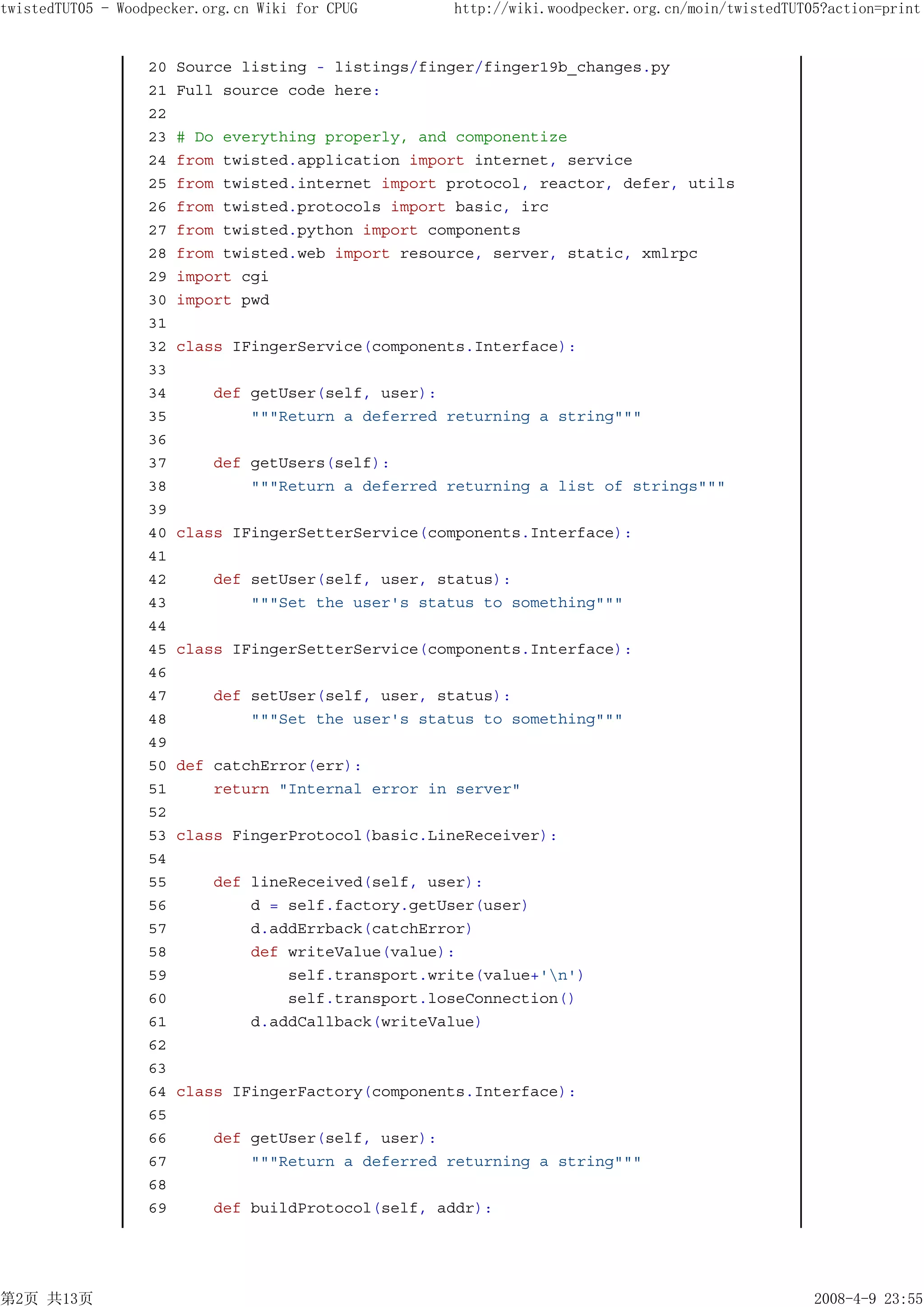 twistedTUT05 - Woodpecker.org.cn Wiki for CPUG       http://wiki.woodpecker.org.cn/moin/twistedTUT05?action=print


                   20   Source listing - listings/finger/finger19b_changes.py
                   21   Full source code here:
                   22
                   23   # Do everything properly, and componentize
                   24   from twisted.application import internet, service
                   25   from twisted.internet import protocol, reactor, defer, utils
                   26   from twisted.protocols import basic, irc
                   27   from twisted.python import components
                   28   from twisted.web import resource, server, static, xmlrpc
                   29   import cgi
                   30   import pwd
                   31
                   32   class IFingerService(components.Interface):
                   33
                   34       def getUser(self, user):
                   35           """Return a deferred returning a string"""
                   36
                   37      def getUsers(self):
                   38          """Return a deferred returning a list of strings"""
                   39
                   40   class IFingerSetterService(components.Interface):
                   41
                   42       def setUser(self, user, status):
                   43           """Set the user's status to something"""
                   44
                   45   class IFingerSetterService(components.Interface):
                   46
                   47       def setUser(self, user, status):
                   48           """Set the user's status to something"""
                   49
                   50   def catchError(err):
                   51       return "Internal error in server"
                   52
                   53   class FingerProtocol(basic.LineReceiver):
                   54
                   55       def lineReceived(self, user):
                   56           d = self.factory.getUser(user)
                   57           d.addErrback(catchError)
                   58           def writeValue(value):
                   59               self.transport.write(value+'n')
                   60               self.transport.loseConnection()
                   61           d.addCallback(writeValue)
                   62
                   63
                   64   class IFingerFactory(components.Interface):
                   65
                   66       def getUser(self, user):
                   67           """Return a deferred returning a string"""
                   68
                   69       def buildProtocol(self, addr):




第2页 共13页                                                                                           2008-4-9 23:55
 