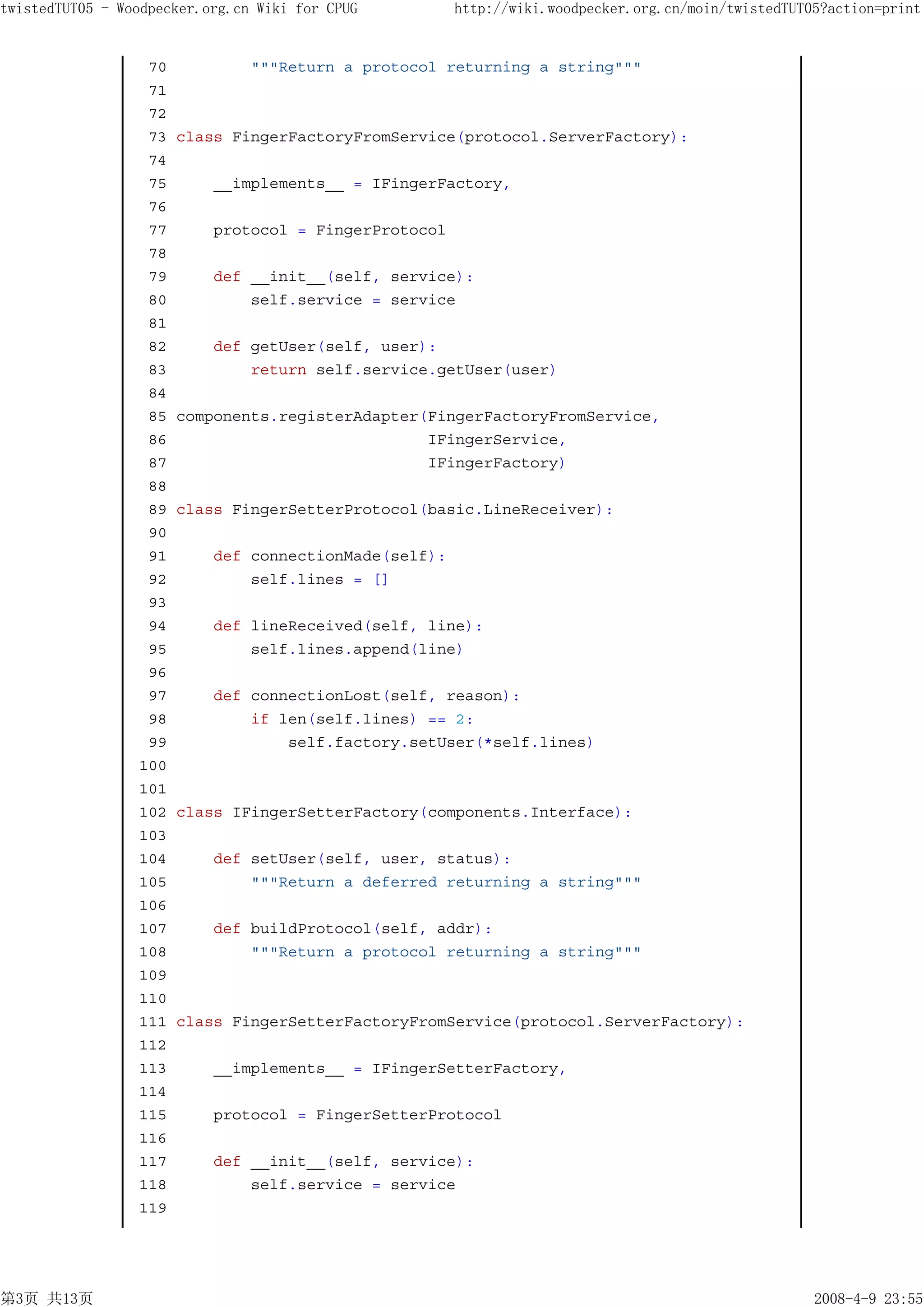 twistedTUT05 - Woodpecker.org.cn Wiki for CPUG         http://wiki.woodpecker.org.cn/moin/twistedTUT05?action=print


                  70            """Return a protocol returning a string"""
                  71
                  72
                  73   class FingerFactoryFromService(protocol.ServerFactory):
                  74
                  75       __implements__ = IFingerFactory,
                  76
                  77       protocol = FingerProtocol
                  78
                  79       def __init__(self, service):
                  80           self.service = service
                  81
                  82       def getUser(self, user):
                  83           return self.service.getUser(user)
                  84
                  85   components.registerAdapter(FingerFactoryFromService,
                  86                              IFingerService,
                  87                              IFingerFactory)
                  88
                  89   class FingerSetterProtocol(basic.LineReceiver):
                  90
                  91       def connectionMade(self):
                  92           self.lines = []
                  93
                  94       def lineReceived(self, line):
                  95           self.lines.append(line)
                  96
                  97       def connectionLost(self, reason):
                  98           if len(self.lines) == 2:
                  99               self.factory.setUser(*self.lines)
                 100
                 101
                 102   class IFingerSetterFactory(components.Interface):
                 103
                 104       def setUser(self, user, status):
                 105           """Return a deferred returning a string"""
                 106
                 107       def buildProtocol(self, addr):
                 108           """Return a protocol returning a string"""
                 109
                 110
                 111   class FingerSetterFactoryFromService(protocol.ServerFactory):
                 112
                 113       __implements__ = IFingerSetterFactory,
                 114
                 115       protocol = FingerSetterProtocol
                 116
                 117       def __init__(self, service):
                 118           self.service = service
                 119




第3页 共13页                                                                                             2008-4-9 23:55
 
