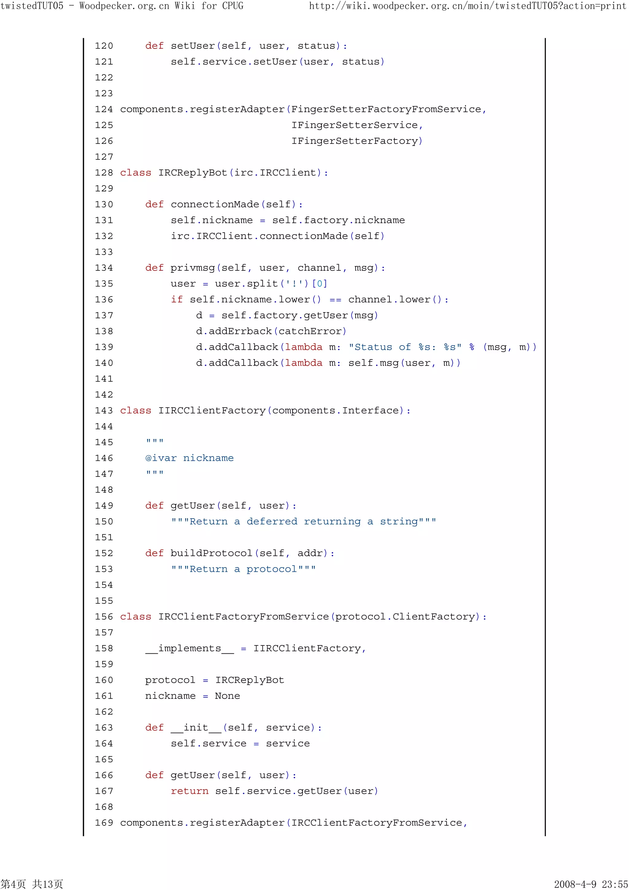 twistedTUT05 - Woodpecker.org.cn Wiki for CPUG      http://wiki.woodpecker.org.cn/moin/twistedTUT05?action=print


                 120       def setUser(self, user, status):
                 121           self.service.setUser(user, status)
                 122
                 123
                 124   components.registerAdapter(FingerSetterFactoryFromService,
                 125                              IFingerSetterService,
                 126                              IFingerSetterFactory)
                 127
                 128   class IRCReplyBot(irc.IRCClient):
                 129
                 130       def connectionMade(self):
                 131           self.nickname = self.factory.nickname
                 132           irc.IRCClient.connectionMade(self)
                 133
                 134       def privmsg(self, user, channel, msg):
                 135           user = user.split('!')[0]
                 136           if self.nickname.lower() == channel.lower():
                 137               d = self.factory.getUser(msg)
                 138               d.addErrback(catchError)
                 139               d.addCallback(lambda m: "Status of %s: %s" % (msg, m))
                 140               d.addCallback(lambda m: self.msg(user, m))
                 141
                 142
                 143   class IIRCClientFactory(components.Interface):
                 144
                 145       """
                 146       @ivar nickname
                 147       """
                 148
                 149       def getUser(self, user):
                 150           """Return a deferred returning a string"""
                 151
                 152       def buildProtocol(self, addr):
                 153           """Return a protocol"""
                 154
                 155
                 156   class IRCClientFactoryFromService(protocol.ClientFactory):
                 157
                 158       __implements__ = IIRCClientFactory,
                 159
                 160       protocol = IRCReplyBot
                 161       nickname = None
                 162
                 163       def __init__(self, service):
                 164           self.service = service
                 165
                 166       def getUser(self, user):
                 167           return self.service.getUser(user)
                 168
                 169   components.registerAdapter(IRCClientFactoryFromService,




第4页 共13页                                                                                          2008-4-9 23:55
 