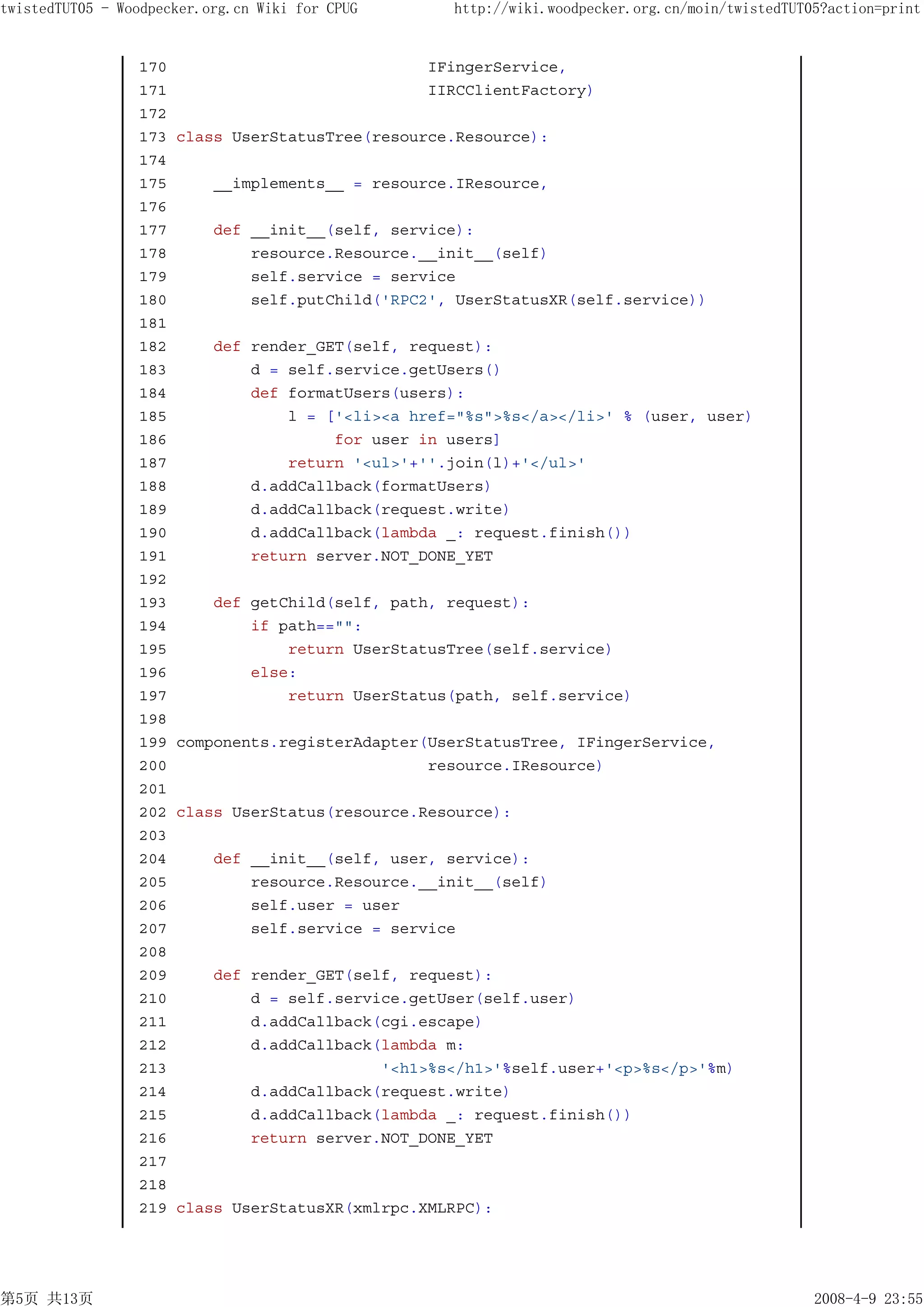 twistedTUT05 - Woodpecker.org.cn Wiki for CPUG      http://wiki.woodpecker.org.cn/moin/twistedTUT05?action=print


                 170                              IFingerService,
                 171                              IIRCClientFactory)
                 172
                 173   class UserStatusTree(resource.Resource):
                 174
                 175       __implements__ = resource.IResource,
                 176
                 177       def __init__(self, service):
                 178           resource.Resource.__init__(self)
                 179           self.service = service
                 180           self.putChild('RPC2', UserStatusXR(self.service))
                 181
                 182       def render_GET(self, request):
                 183           d = self.service.getUsers()
                 184           def formatUsers(users):
                 185               l = ['<li><a href="%s">%s</a></li>' % (user, user)
                 186                    for user in users]
                 187               return '<ul>'+''.join(l)+'</ul>'
                 188           d.addCallback(formatUsers)
                 189           d.addCallback(request.write)
                 190           d.addCallback(lambda _: request.finish())
                 191           return server.NOT_DONE_YET
                 192
                 193       def getChild(self, path, request):
                 194           if path=="":
                 195               return UserStatusTree(self.service)
                 196           else:
                 197               return UserStatus(path, self.service)
                 198
                 199   components.registerAdapter(UserStatusTree, IFingerService,
                 200                              resource.IResource)
                 201
                 202   class UserStatus(resource.Resource):
                 203
                 204       def __init__(self, user, service):
                 205           resource.Resource.__init__(self)
                 206           self.user = user
                 207           self.service = service
                 208
                 209       def render_GET(self, request):
                 210           d = self.service.getUser(self.user)
                 211           d.addCallback(cgi.escape)
                 212           d.addCallback(lambda m:
                 213                         '<h1>%s</h1>'%self.user+'<p>%s</p>'%m)
                 214           d.addCallback(request.write)
                 215           d.addCallback(lambda _: request.finish())
                 216           return server.NOT_DONE_YET
                 217
                 218
                 219   class UserStatusXR(xmlrpc.XMLRPC):




第5页 共13页                                                                                          2008-4-9 23:55
 