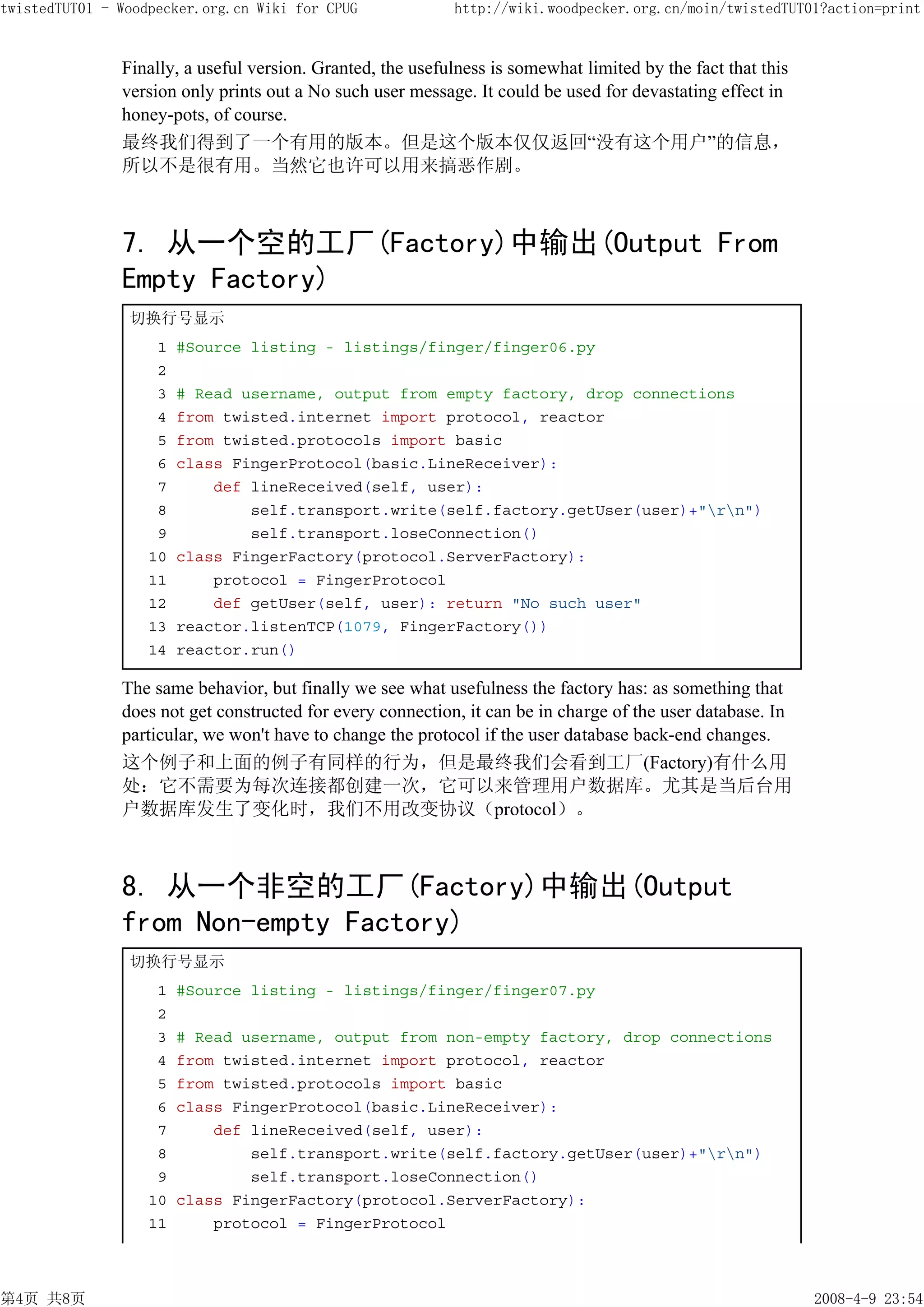 twistedTUT01 - Woodpecker.org.cn Wiki for CPUG              http://wiki.woodpecker.org.cn/moin/twistedTUT01?action=print


               Finally, a useful version. Granted, the usefulness is somewhat limited by the fact that this
               version only prints out a No such user message. It could be used for devastating effect in
               honey-pots, of course.
               最终我们得到了一个有用的版本。但是这个版本仅仅返回“没有这个用户”的信息，
               所以不是很有用。当然它也许可以用来搞恶作剧。



               7. 从一个空的工厂(Factory)中输出(Output From
               Empty Factory)
                切换行号显示
                    1   #Source listing - listings/finger/finger06.py
                    2
                    3   # Read username, output from empty factory, drop connections
                    4   from twisted.internet import protocol, reactor
                    5   from twisted.protocols import basic
                    6   class FingerProtocol(basic.LineReceiver):
                    7       def lineReceived(self, user):
                    8           self.transport.write(self.factory.getUser(user)+"rn")
                    9           self.transport.loseConnection()
                   10   class FingerFactory(protocol.ServerFactory):
                   11       protocol = FingerProtocol
                   12       def getUser(self, user): return "No such user"
                   13   reactor.listenTCP(1079, FingerFactory())
                   14   reactor.run()

               The same behavior, but finally we see what usefulness the factory has: as something that
               does not get constructed for every connection, it can be in charge of the user database. In
               particular, we won't have to change the protocol if the user database back-end changes.
               这个例子和上面的例子有同样的行为，但是最终我们会看到工厂(Factory)有什么用
               处：它不需要为每次连接都创建一次，它可以来管理用户数据库。尤其是当后台用
               户数据库发生了变化时，我们不用改变协议（protocol）。



               8. 从一个非空的工厂(Factory)中输出(Output
               from Non-empty Factory)
                切换行号显示
                    1   #Source listing - listings/finger/finger07.py
                    2
                    3   # Read username, output from non-empty factory, drop connections
                    4   from twisted.internet import protocol, reactor
                    5   from twisted.protocols import basic
                    6   class FingerProtocol(basic.LineReceiver):
                    7       def lineReceived(self, user):
                    8           self.transport.write(self.factory.getUser(user)+"rn")
                    9           self.transport.loseConnection()
                   10   class FingerFactory(protocol.ServerFactory):
                   11       protocol = FingerProtocol



第4页 共8页                                                                                                       2008-4-9 23:54
 