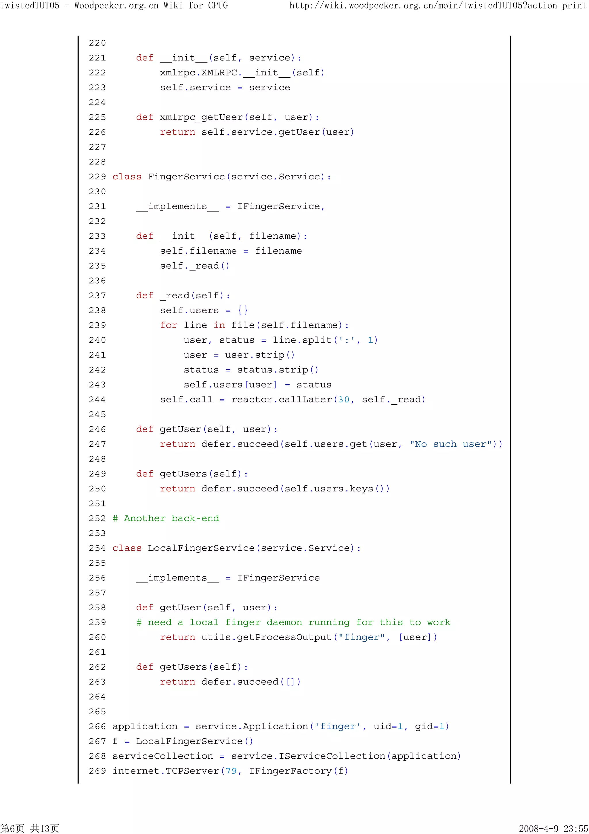 twistedTUT05 - Woodpecker.org.cn Wiki for CPUG      http://wiki.woodpecker.org.cn/moin/twistedTUT05?action=print


                 220
                 221       def __init__(self, service):
                 222           xmlrpc.XMLRPC.__init__(self)
                 223           self.service = service
                 224
                 225       def xmlrpc_getUser(self, user):
                 226           return self.service.getUser(user)
                 227
                 228
                 229   class FingerService(service.Service):
                 230
                 231       __implements__ = IFingerService,
                 232
                 233       def __init__(self, filename):
                 234           self.filename = filename
                 235           self._read()
                 236
                 237       def _read(self):
                 238           self.users = {}
                 239           for line in file(self.filename):
                 240               user, status = line.split(':', 1)
                 241               user = user.strip()
                 242               status = status.strip()
                 243               self.users[user] = status
                 244           self.call = reactor.callLater(30, self._read)
                 245
                 246       def getUser(self, user):
                 247           return defer.succeed(self.users.get(user, "No such user"))
                 248
                 249       def getUsers(self):
                 250           return defer.succeed(self.users.keys())
                 251
                 252   # Another back-end
                 253
                 254   class LocalFingerService(service.Service):
                 255
                 256       __implements__ = IFingerService
                 257
                 258       def getUser(self, user):
                 259       # need a local finger daemon running for this to work
                 260           return utils.getProcessOutput("finger", [user])
                 261
                 262       def getUsers(self):
                 263           return defer.succeed([])
                 264
                 265
                 266   application = service.Application('finger', uid=1, gid=1)
                 267   f = LocalFingerService()
                 268   serviceCollection = service.IServiceCollection(application)
                 269   internet.TCPServer(79, IFingerFactory(f)




第6页 共13页                                                                                          2008-4-9 23:55
 