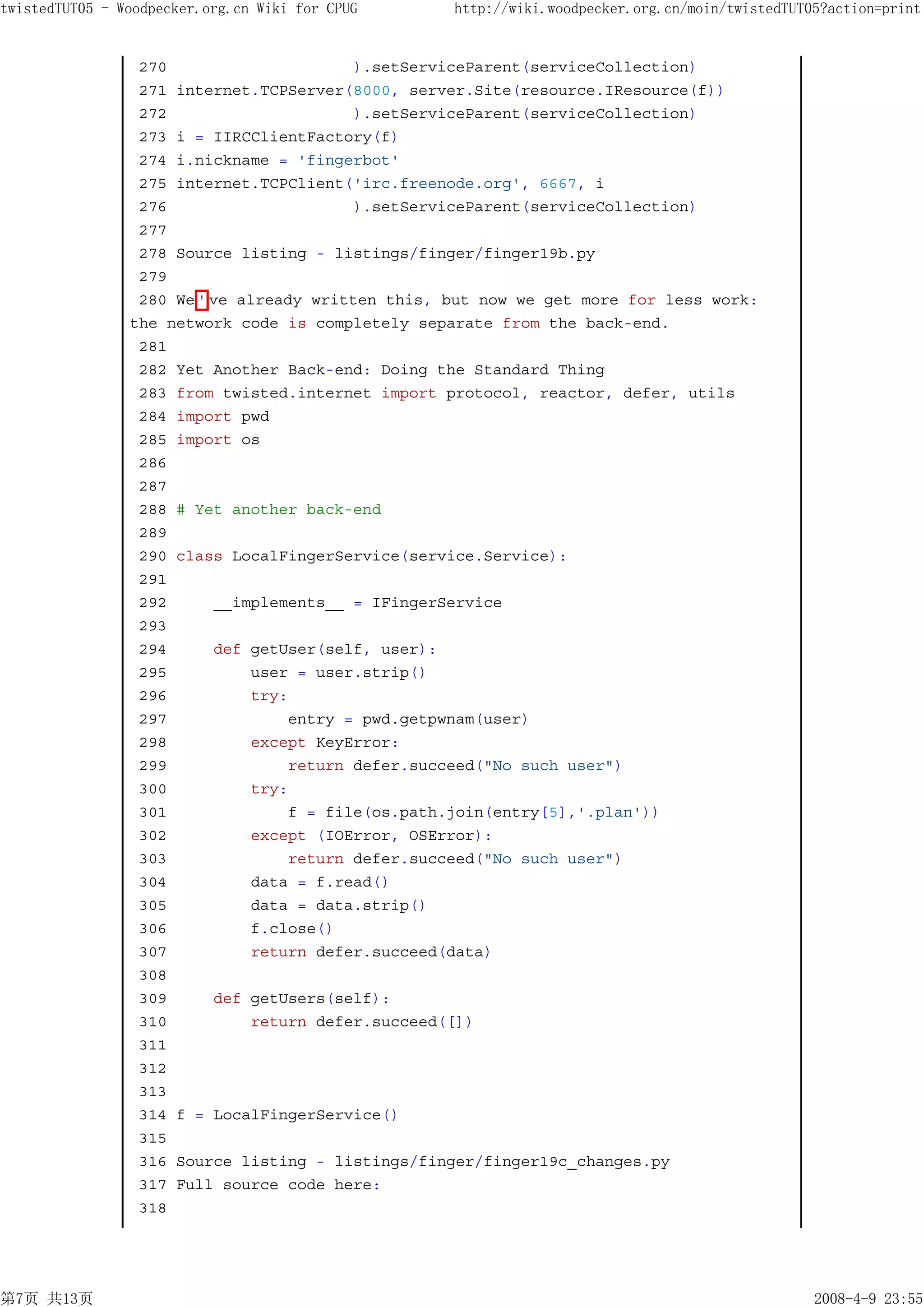 twistedTUT05 - Woodpecker.org.cn Wiki for CPUG     http://wiki.woodpecker.org.cn/moin/twistedTUT05?action=print


                 270                      ).setServiceParent(serviceCollection)
                 271 internet.TCPServer(8000, server.Site(resource.IResource(f))
                 272                     ).setServiceParent(serviceCollection)
                 273 i = IIRCClientFactory(f)
                 274 i.nickname = 'fingerbot'
                 275 internet.TCPClient('irc.freenode.org', 6667, i
                 276                     ).setServiceParent(serviceCollection)
                 277
                 278 Source listing - listings/finger/finger19b.py
                 279
                 280 We ' ve already written this, but now we get more for less work:
                the network code is completely separate from the back-end.
                 281
                 282 Yet Another Back-end: Doing the Standard Thing
                 283 from twisted.internet import protocol, reactor, defer, utils
                 284 import pwd
                 285 import os
                 286
                 287
                 288 # Yet another back-end
                 289
                 290 class LocalFingerService(service.Service):
                 291
                 292      __implements__ = IFingerService
                 293
                 294      def getUser(self, user):
                 295          user = user.strip()
                 296          try:
                 297              entry = pwd.getpwnam(user)
                 298          except KeyError:
                 299              return defer.succeed("No such user")
                 300          try:
                 301              f = file(os.path.join(entry[5],'.plan'))
                 302          except (IOError, OSError):
                 303              return defer.succeed("No such user")
                 304          data = f.read()
                 305          data = data.strip()
                 306          f.close()
                 307          return defer.succeed(data)
                 308
                 309      def getUsers(self):
                 310          return defer.succeed([])
                 311
                 312
                 313
                 314 f = LocalFingerService()
                 315
                 316 Source listing - listings/finger/finger19c_changes.py
                 317 Full source code here:
                 318




第7页 共13页                                                                                         2008-4-9 23:55
 