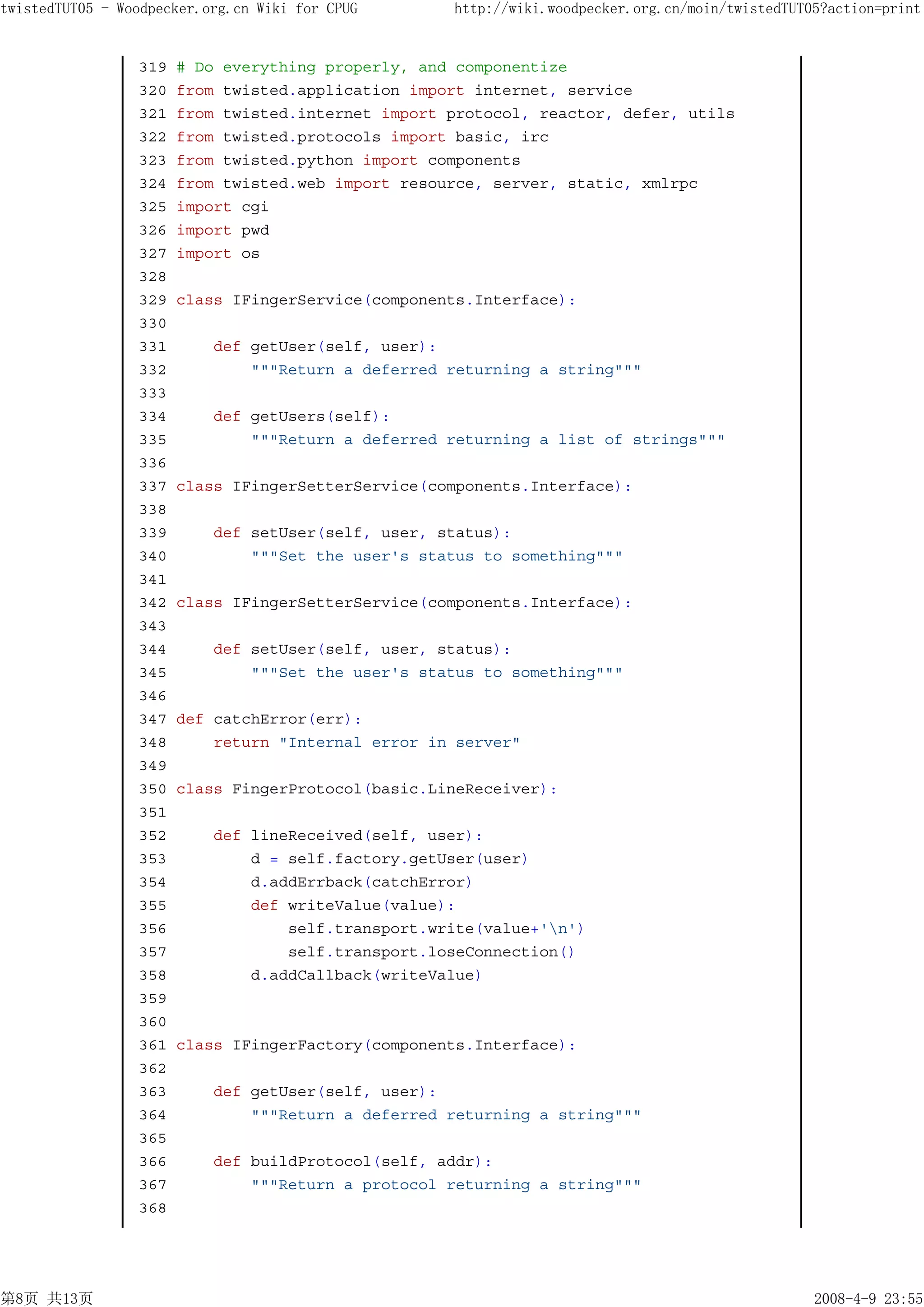 twistedTUT05 - Woodpecker.org.cn Wiki for CPUG      http://wiki.woodpecker.org.cn/moin/twistedTUT05?action=print


                 319   # Do everything properly, and componentize
                 320   from twisted.application import internet, service
                 321   from twisted.internet import protocol, reactor, defer, utils
                 322   from twisted.protocols import basic, irc
                 323   from twisted.python import components
                 324   from twisted.web import resource, server, static, xmlrpc
                 325   import cgi
                 326   import pwd
                 327   import os
                 328
                 329   class IFingerService(components.Interface):
                 330
                 331       def getUser(self, user):
                 332           """Return a deferred returning a string"""
                 333
                 334       def getUsers(self):
                 335           """Return a deferred returning a list of strings"""
                 336
                 337   class IFingerSetterService(components.Interface):
                 338
                 339       def setUser(self, user, status):
                 340           """Set the user's status to something"""
                 341
                 342   class IFingerSetterService(components.Interface):
                 343
                 344       def setUser(self, user, status):
                 345           """Set the user's status to something"""
                 346
                 347   def catchError(err):
                 348       return "Internal error in server"
                 349
                 350   class FingerProtocol(basic.LineReceiver):
                 351
                 352       def lineReceived(self, user):
                 353           d = self.factory.getUser(user)
                 354           d.addErrback(catchError)
                 355           def writeValue(value):
                 356               self.transport.write(value+'n')
                 357               self.transport.loseConnection()
                 358           d.addCallback(writeValue)
                 359
                 360
                 361   class IFingerFactory(components.Interface):
                 362
                 363       def getUser(self, user):
                 364           """Return a deferred returning a string"""
                 365
                 366       def buildProtocol(self, addr):
                 367           """Return a protocol returning a string"""
                 368




第8页 共13页                                                                                          2008-4-9 23:55
 