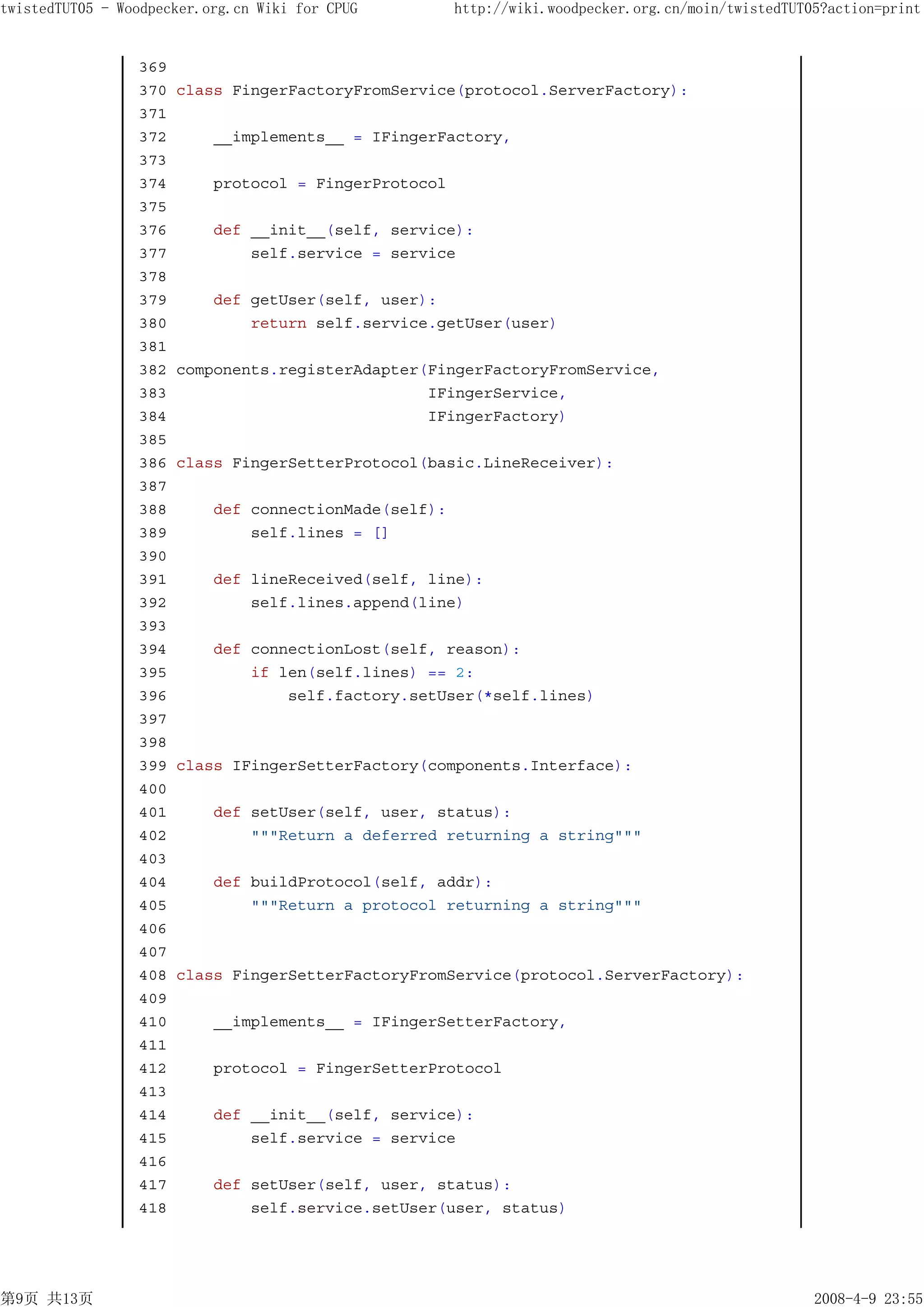 twistedTUT05 - Woodpecker.org.cn Wiki for CPUG         http://wiki.woodpecker.org.cn/moin/twistedTUT05?action=print


                 369
                 370   class FingerFactoryFromService(protocol.ServerFactory):
                 371
                 372       __implements__ = IFingerFactory,
                 373
                 374       protocol = FingerProtocol
                 375
                 376       def __init__(self, service):
                 377           self.service = service
                 378
                 379       def getUser(self, user):
                 380           return self.service.getUser(user)
                 381
                 382   components.registerAdapter(FingerFactoryFromService,
                 383                              IFingerService,
                 384                              IFingerFactory)
                 385
                 386   class FingerSetterProtocol(basic.LineReceiver):
                 387
                 388       def connectionMade(self):
                 389           self.lines = []
                 390
                 391       def lineReceived(self, line):
                 392           self.lines.append(line)
                 393
                 394       def connectionLost(self, reason):
                 395           if len(self.lines) == 2:
                 396               self.factory.setUser(*self.lines)
                 397
                 398
                 399   class IFingerSetterFactory(components.Interface):
                 400
                 401       def setUser(self, user, status):
                 402           """Return a deferred returning a string"""
                 403
                 404       def buildProtocol(self, addr):
                 405           """Return a protocol returning a string"""
                 406
                 407
                 408   class FingerSetterFactoryFromService(protocol.ServerFactory):
                 409
                 410       __implements__ = IFingerSetterFactory,
                 411
                 412       protocol = FingerSetterProtocol
                 413
                 414       def __init__(self, service):
                 415           self.service = service
                 416
                 417       def setUser(self, user, status):
                 418           self.service.setUser(user, status)




第9页 共13页                                                                                             2008-4-9 23:55
 