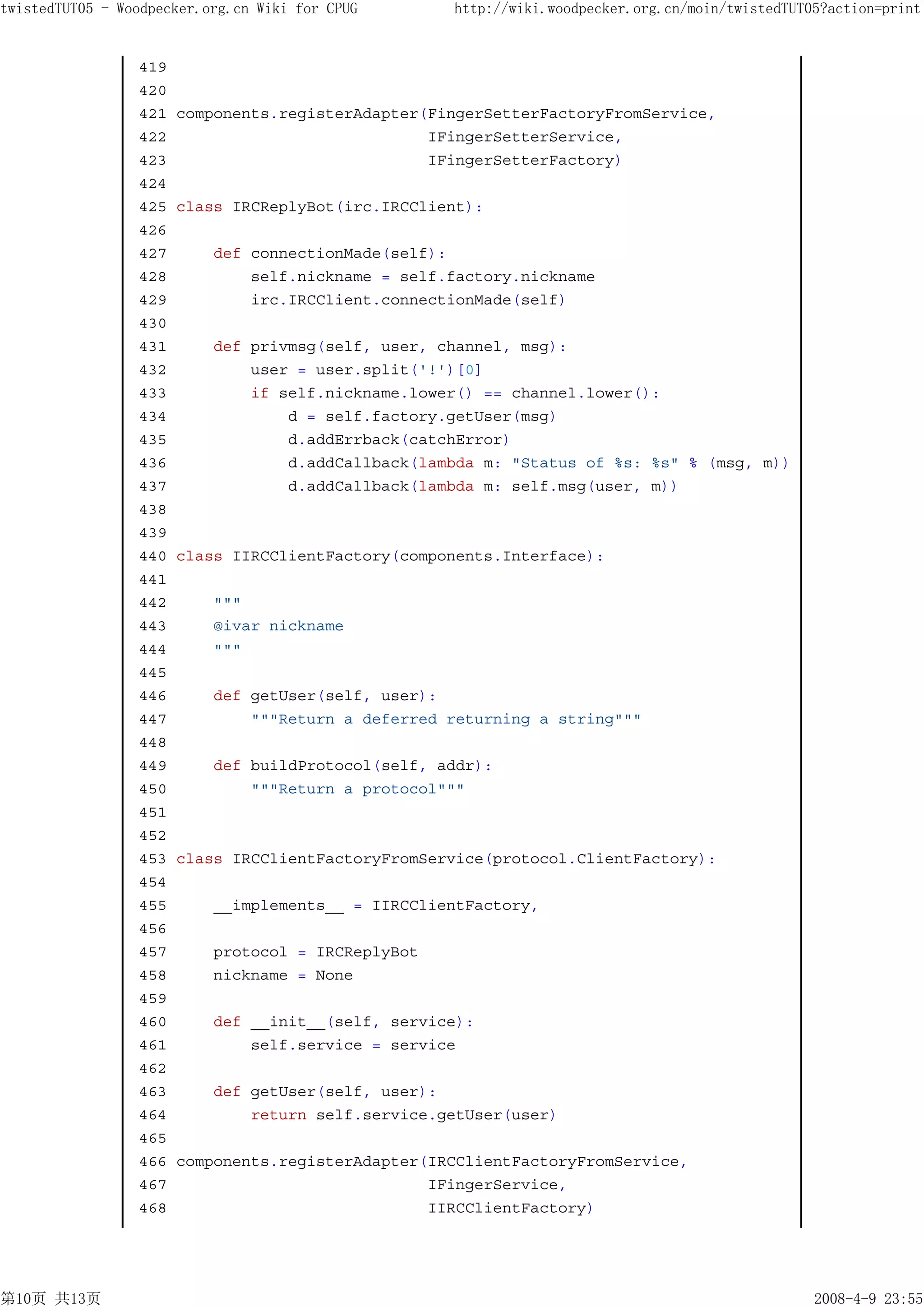 twistedTUT05 - Woodpecker.org.cn Wiki for CPUG      http://wiki.woodpecker.org.cn/moin/twistedTUT05?action=print


                 419
                 420
                 421   components.registerAdapter(FingerSetterFactoryFromService,
                 422                              IFingerSetterService,
                 423                              IFingerSetterFactory)
                 424
                 425   class IRCReplyBot(irc.IRCClient):
                 426
                 427       def connectionMade(self):
                 428           self.nickname = self.factory.nickname
                 429           irc.IRCClient.connectionMade(self)
                 430
                 431       def privmsg(self, user, channel, msg):
                 432           user = user.split('!')[0]
                 433           if self.nickname.lower() == channel.lower():
                 434               d = self.factory.getUser(msg)
                 435               d.addErrback(catchError)
                 436               d.addCallback(lambda m: "Status of %s: %s" % (msg, m))
                 437               d.addCallback(lambda m: self.msg(user, m))
                 438
                 439
                 440   class IIRCClientFactory(components.Interface):
                 441
                 442       """
                 443       @ivar nickname
                 444       """
                 445
                 446       def getUser(self, user):
                 447           """Return a deferred returning a string"""
                 448
                 449       def buildProtocol(self, addr):
                 450           """Return a protocol"""
                 451
                 452
                 453   class IRCClientFactoryFromService(protocol.ClientFactory):
                 454
                 455       __implements__ = IIRCClientFactory,
                 456
                 457       protocol = IRCReplyBot
                 458       nickname = None
                 459
                 460       def __init__(self, service):
                 461           self.service = service
                 462
                 463       def getUser(self, user):
                 464           return self.service.getUser(user)
                 465
                 466   components.registerAdapter(IRCClientFactoryFromService,
                 467                              IFingerService,
                 468                              IIRCClientFactory)




第10页 共13页                                                                                         2008-4-9 23:55
 
