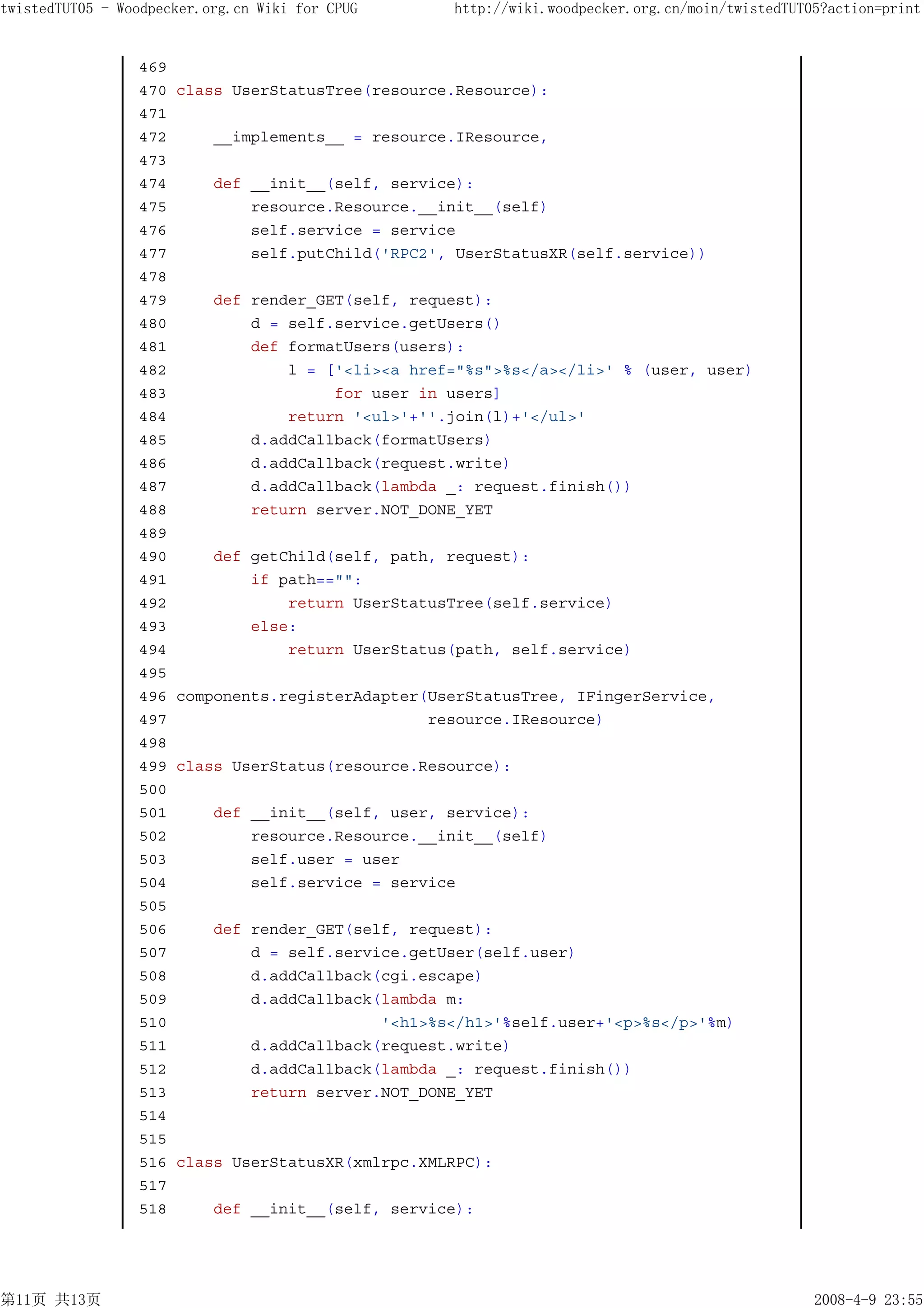 twistedTUT05 - Woodpecker.org.cn Wiki for CPUG      http://wiki.woodpecker.org.cn/moin/twistedTUT05?action=print


                 469
                 470   class UserStatusTree(resource.Resource):
                 471
                 472       __implements__ = resource.IResource,
                 473
                 474       def __init__(self, service):
                 475           resource.Resource.__init__(self)
                 476           self.service = service
                 477           self.putChild('RPC2', UserStatusXR(self.service))
                 478
                 479       def render_GET(self, request):
                 480           d = self.service.getUsers()
                 481           def formatUsers(users):
                 482               l = ['<li><a href="%s">%s</a></li>' % (user, user)
                 483                    for user in users]
                 484               return '<ul>'+''.join(l)+'</ul>'
                 485           d.addCallback(formatUsers)
                 486           d.addCallback(request.write)
                 487           d.addCallback(lambda _: request.finish())
                 488           return server.NOT_DONE_YET
                 489
                 490       def getChild(self, path, request):
                 491           if path=="":
                 492               return UserStatusTree(self.service)
                 493           else:
                 494               return UserStatus(path, self.service)
                 495
                 496   components.registerAdapter(UserStatusTree, IFingerService,
                 497                              resource.IResource)
                 498
                 499   class UserStatus(resource.Resource):
                 500
                 501       def __init__(self, user, service):
                 502           resource.Resource.__init__(self)
                 503           self.user = user
                 504           self.service = service
                 505
                 506       def render_GET(self, request):
                 507           d = self.service.getUser(self.user)
                 508           d.addCallback(cgi.escape)
                 509           d.addCallback(lambda m:
                 510                         '<h1>%s</h1>'%self.user+'<p>%s</p>'%m)
                 511           d.addCallback(request.write)
                 512           d.addCallback(lambda _: request.finish())
                 513           return server.NOT_DONE_YET
                 514
                 515
                 516   class UserStatusXR(xmlrpc.XMLRPC):
                 517
                 518       def __init__(self, service):




第11页 共13页                                                                                         2008-4-9 23:55
 