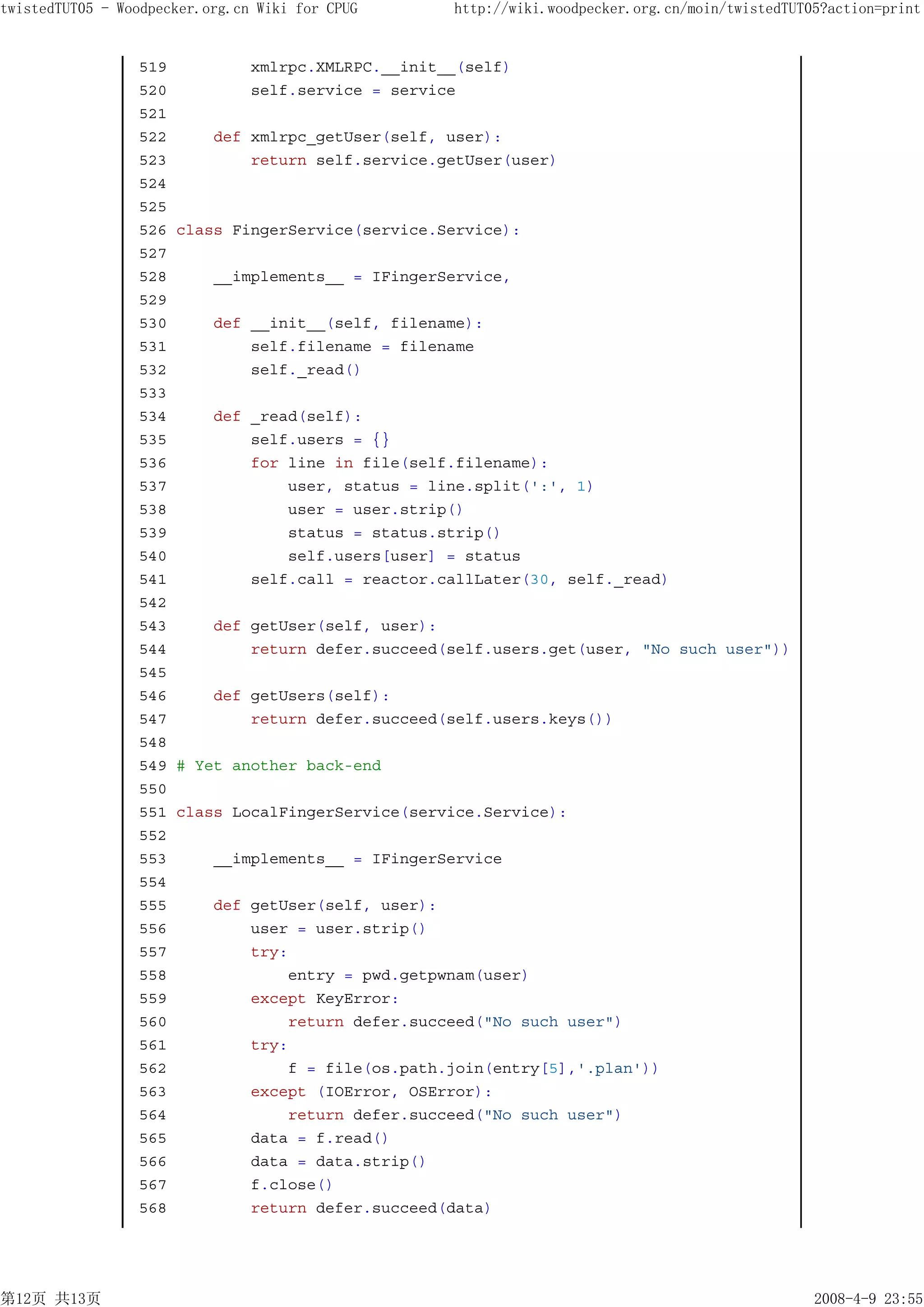 twistedTUT05 - Woodpecker.org.cn Wiki for CPUG    http://wiki.woodpecker.org.cn/moin/twistedTUT05?action=print


                 519         xmlrpc.XMLRPC.__init__(self)
                 520         self.service = service
                 521
                 522     def xmlrpc_getUser(self, user):
                 523         return self.service.getUser(user)
                 524
                 525
                 526 class FingerService(service.Service):
                 527
                 528     __implements__ = IFingerService,
                 529
                 530     def __init__(self, filename):
                 531         self.filename = filename
                 532         self._read()
                 533
                 534     def _read(self):
                 535         self.users = {}
                 536         for line in file(self.filename):
                 537             user, status = line.split(':', 1)
                 538             user = user.strip()
                 539             status = status.strip()
                 540             self.users[user] = status
                 541         self.call = reactor.callLater(30, self._read)
                 542
                 543     def getUser(self, user):
                 544         return defer.succeed(self.users.get(user, "No such user"))
                 545
                 546     def getUsers(self):
                 547         return defer.succeed(self.users.keys())
                 548
                 549 # Yet another back-end
                 550
                 551 class LocalFingerService(service.Service):
                 552
                 553     __implements__ = IFingerService
                 554
                 555     def getUser(self, user):
                 556         user = user.strip()
                 557         try:
                 558             entry = pwd.getpwnam(user)
                 559         except KeyError:
                 560             return defer.succeed("No such user")
                 561         try:
                 562             f = file(os.path.join(entry[5],'.plan'))
                 563         except (IOError, OSError):
                 564             return defer.succeed("No such user")
                 565         data = f.read()
                 566         data = data.strip()
                 567         f.close()
                 568         return defer.succeed(data)




第12页 共13页                                                                                       2008-4-9 23:55
 
