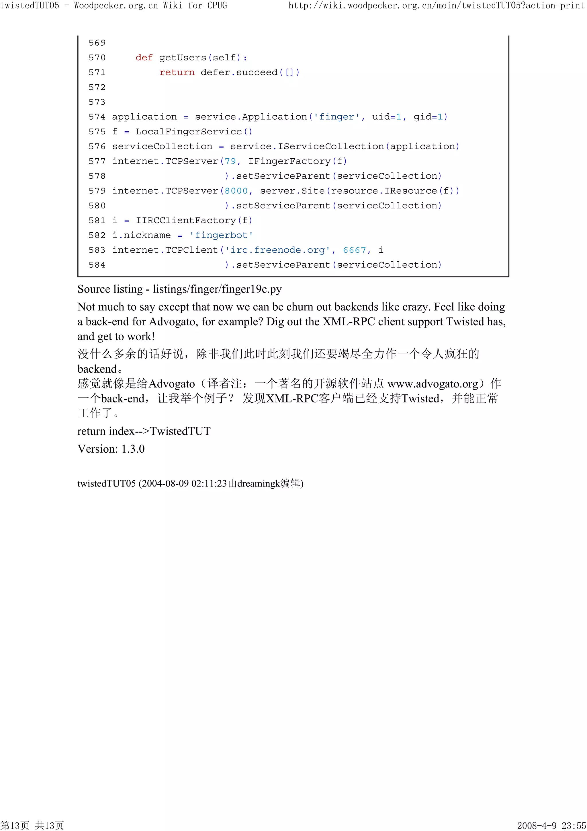 twistedTUT05 - Woodpecker.org.cn Wiki for CPUG            http://wiki.woodpecker.org.cn/moin/twistedTUT05?action=print


                 569
                 570       def getUsers(self):
                 571           return defer.succeed([])
                 572
                 573
                 574   application = service.Application('finger', uid=1, gid=1)
                 575   f = LocalFingerService()
                 576   serviceCollection = service.IServiceCollection(application)
                 577   internet.TCPServer(79, IFingerFactory(f)
                 578                      ).setServiceParent(serviceCollection)
                 579   internet.TCPServer(8000, server.Site(resource.IResource(f))
                 580                      ).setServiceParent(serviceCollection)
                 581   i = IIRCClientFactory(f)
                 582   i.nickname = 'fingerbot'
                 583   internet.TCPClient('irc.freenode.org', 6667, i
                 584                      ).setServiceParent(serviceCollection)

               Source listing - listings/finger/finger19c.py
               Not much to say except that now we can be churn out backends like crazy. Feel like doing
               a back-end for Advogato, for example? Dig out the XML-RPC client support Twisted has,
               and get to work!
               没什么多余的话好说，除非我们此时此刻我们还要竭尽全力作一个令人疯狂的
               backend。
               感觉就像是给Advogato（译者注：一个著名的开源软件站点 www.advogato.org）作
               一个back-end，让我举个例子？ 发现XML-RPC客户端已经支持Twisted，并能正常
               工作了。
               return index-->TwistedTUT
               Version: 1.3.0

               twistedTUT05 (2004-08-09 02:11:23由dreamingk编辑)




第13页 共13页                                                                                                 2008-4-9 23:55
 