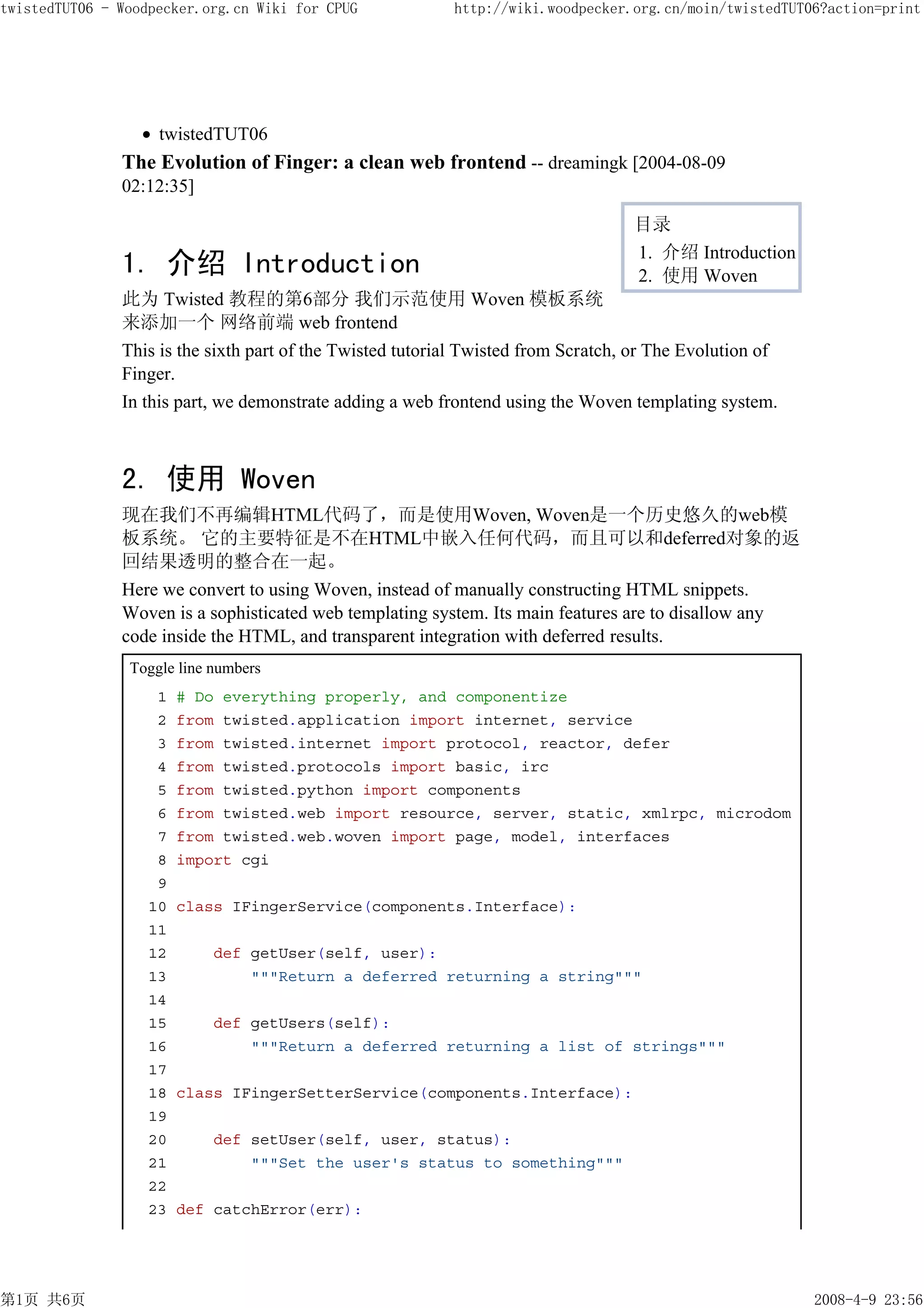twistedTUT06 - Woodpecker.org.cn Wiki for CPUG             http://wiki.woodpecker.org.cn/moin/twistedTUT06?action=print




                    twistedTUT06
               The Evolution of Finger: a clean web frontend -- dreamingk [2004-08-09
               02:12:35]

                                                                                   目录
                                                                                   1. 介绍 Introduction
               1. 介绍 Introduction                                                  2. 使用 Woven
               此为 Twisted 教程的第6部分 我们示范使用 Woven 模板系统
               来添加一个 网络前端 web frontend
               This is the sixth part of the Twisted tutorial Twisted from Scratch, or The Evolution of
               Finger.
               In this part, we demonstrate adding a web frontend using the Woven templating system.



               2. 使用 Woven
               现在我们不再编辑HTML代码了，而是使用Woven, Woven是一个历史悠久的web模
               板系统。 它的主要特征是不在HTML中嵌入任何代码，而且可以和deferred对象的返
               回结果透明的整合在一起。
               Here we convert to using Woven, instead of manually constructing HTML snippets.
               Woven is a sophisticated web templating system. Its main features are to disallow any
               code inside the HTML, and transparent integration with deferred results.
                Toggle line numbers
                    1   # Do everything properly, and componentize
                    2   from twisted.application import internet, service
                    3   from twisted.internet import protocol, reactor, defer
                    4   from twisted.protocols import basic, irc
                    5   from twisted.python import components
                    6   from twisted.web import resource, server, static, xmlrpc, microdom
                    7   from twisted.web.woven import page, model, interfaces
                    8   import cgi
                    9
                   10   class IFingerService(components.Interface):
                   11
                   12       def getUser(self, user):
                   13           """Return a deferred returning a string"""
                   14
                   15       def getUsers(self):
                   16           """Return a deferred returning a list of strings"""
                   17
                   18   class IFingerSetterService(components.Interface):
                   19
                   20       def setUser(self, user, status):
                   21           """Set the user's status to something"""
                   22
                   23   def catchError(err):




第1页 共6页                                                                                                   2008-4-9 23:56
 