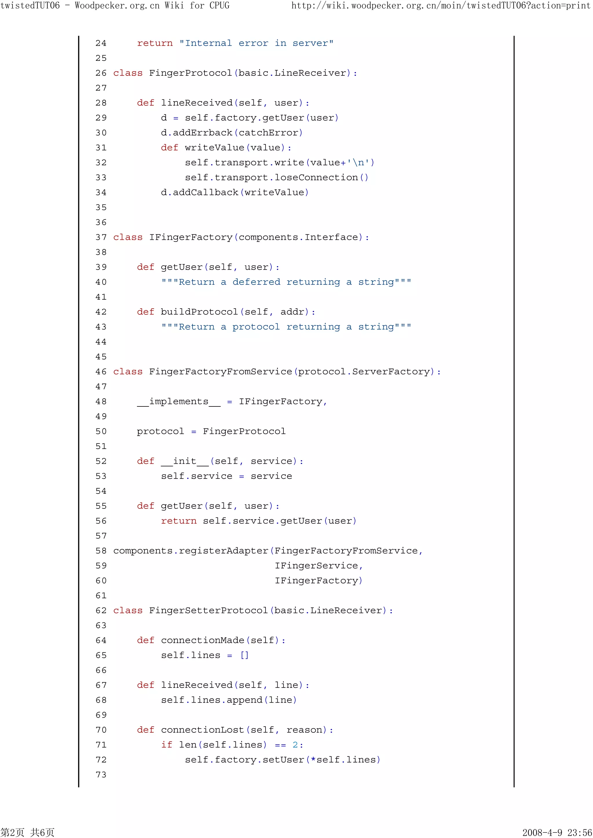 twistedTUT06 - Woodpecker.org.cn Wiki for CPUG          http://wiki.woodpecker.org.cn/moin/twistedTUT06?action=print


                   24       return "Internal error in server"
                   25
                   26   class FingerProtocol(basic.LineReceiver):
                   27
                   28       def lineReceived(self, user):
                   29           d = self.factory.getUser(user)
                   30           d.addErrback(catchError)
                   31           def writeValue(value):
                   32               self.transport.write(value+'n')
                   33               self.transport.loseConnection()
                   34           d.addCallback(writeValue)
                   35
                   36
                   37   class IFingerFactory(components.Interface):
                   38
                   39       def getUser(self, user):
                   40           """Return a deferred returning a string"""
                   41
                   42       def buildProtocol(self, addr):
                   43           """Return a protocol returning a string"""
                   44
                   45
                   46   class FingerFactoryFromService(protocol.ServerFactory):
                   47
                   48       __implements__ = IFingerFactory,
                   49
                   50       protocol = FingerProtocol
                   51
                   52       def __init__(self, service):
                   53           self.service = service
                   54
                   55       def getUser(self, user):
                   56           return self.service.getUser(user)
                   57
                   58   components.registerAdapter(FingerFactoryFromService,
                   59                              IFingerService,
                   60                              IFingerFactory)
                   61
                   62   class FingerSetterProtocol(basic.LineReceiver):
                   63
                   64       def connectionMade(self):
                   65           self.lines = []
                   66
                   67       def lineReceived(self, line):
                   68           self.lines.append(line)
                   69
                   70       def connectionLost(self, reason):
                   71           if len(self.lines) == 2:
                   72               self.factory.setUser(*self.lines)
                   73




第2页 共6页                                                                                               2008-4-9 23:56
 