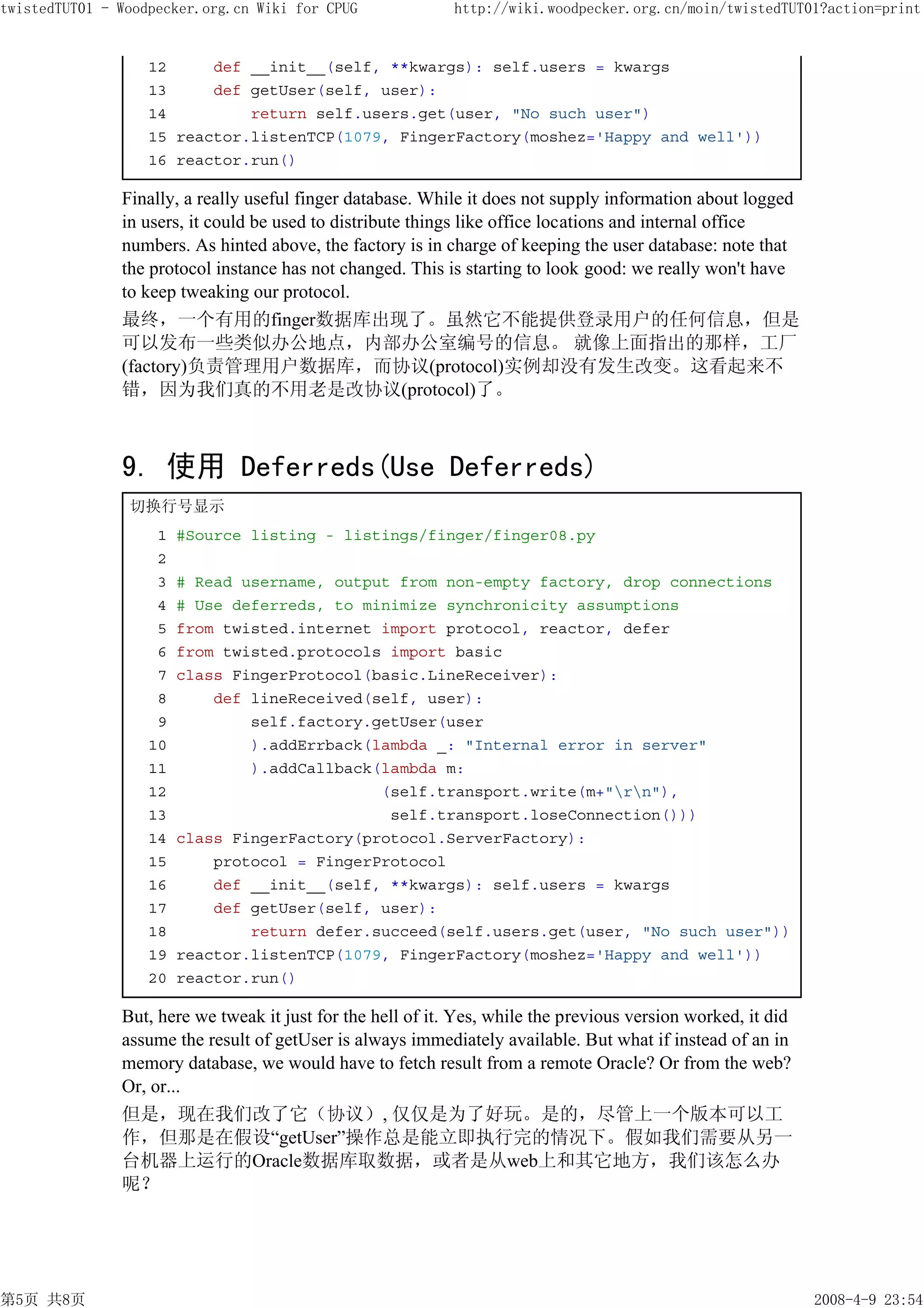 twistedTUT01 - Woodpecker.org.cn Wiki for CPUG               http://wiki.woodpecker.org.cn/moin/twistedTUT01?action=print


                   12     def __init__(self, **kwargs): self.users = kwargs
                   13     def getUser(self, user):
                   14         return self.users.get(user, "No such user")
                   15 reactor.listenTCP(1079, FingerFactory(moshez='Happy and well'))
                   16 reactor.run()

               Finally, a really useful finger database. While it does not supply information about logged
               in users, it could be used to distribute things like office locations and internal office
               numbers. As hinted above, the factory is in charge of keeping the user database: note that
               the protocol instance has not changed. This is starting to look good: we really won't have
               to keep tweaking our protocol.
               最终，一个有用的finger数据库出现了。虽然它不能提供登录用户的任何信息，但是
               可以发布一些类似办公地点，内部办公室编号的信息。 就像上面指出的那样，工厂
               (factory)负责管理用户数据库，而协议(protocol)实例却没有发生改变。这看起来不
               错，因为我们真的不用老是改协议(protocol)了。



               9. 使用 Deferreds(Use Deferreds)
                切换行号显示
                    1   #Source listing - listings/finger/finger08.py
                    2
                    3   # Read username, output from non-empty factory, drop connections
                    4   # Use deferreds, to minimize synchronicity assumptions
                    5   from twisted.internet import protocol, reactor, defer
                    6   from twisted.protocols import basic
                    7   class FingerProtocol(basic.LineReceiver):
                    8       def lineReceived(self, user):
                    9           self.factory.getUser(user
                   10           ).addErrback(lambda _: "Internal error in server"
                   11           ).addCallback(lambda m:
                   12                         (self.transport.write(m+"rn"),
                   13                          self.transport.loseConnection()))
                   14   class FingerFactory(protocol.ServerFactory):
                   15       protocol = FingerProtocol
                   16       def __init__(self, **kwargs): self.users = kwargs
                   17       def getUser(self, user):
                   18           return defer.succeed(self.users.get(user, "No such user"))
                   19   reactor.listenTCP(1079, FingerFactory(moshez='Happy and well'))
                   20   reactor.run()

               But, here we tweak it just for the hell of it. Yes, while the previous version worked, it did
               assume the result of getUser is always immediately available. But what if instead of an in
               memory database, we would have to fetch result from a remote Oracle? Or from the web?
               Or, or...
               但是，现在我们改了它（协议）, 仅仅是为了好玩。是的，尽管上一个版本可以工
               作，但那是在假设“getUser”操作总是能立即执行完的情况下。假如我们需要从另一
               台机器上运行的Oracle数据库取数据，或者是从web上和其它地方，我们该怎么办
               呢？




第5页 共8页                                                                                                        2008-4-9 23:54
 
