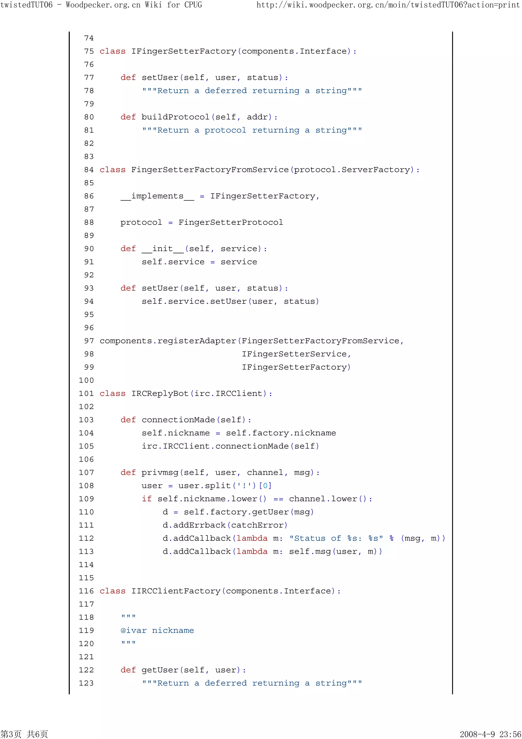 twistedTUT06 - Woodpecker.org.cn Wiki for CPUG      http://wiki.woodpecker.org.cn/moin/twistedTUT06?action=print


                  74
                  75   class IFingerSetterFactory(components.Interface):
                  76
                  77       def setUser(self, user, status):
                  78           """Return a deferred returning a string"""
                  79
                  80       def buildProtocol(self, addr):
                  81           """Return a protocol returning a string"""
                  82
                  83
                  84   class FingerSetterFactoryFromService(protocol.ServerFactory):
                  85
                  86       __implements__ = IFingerSetterFactory,
                  87
                  88       protocol = FingerSetterProtocol
                  89
                  90       def __init__(self, service):
                  91           self.service = service
                  92
                  93       def setUser(self, user, status):
                  94           self.service.setUser(user, status)
                  95
                  96
                  97   components.registerAdapter(FingerSetterFactoryFromService,
                  98                              IFingerSetterService,
                  99                              IFingerSetterFactory)
                 100
                 101   class IRCReplyBot(irc.IRCClient):
                 102
                 103       def connectionMade(self):
                 104           self.nickname = self.factory.nickname
                 105           irc.IRCClient.connectionMade(self)
                 106
                 107       def privmsg(self, user, channel, msg):
                 108           user = user.split('!')[0]
                 109           if self.nickname.lower() == channel.lower():
                 110               d = self.factory.getUser(msg)
                 111               d.addErrback(catchError)
                 112               d.addCallback(lambda m: "Status of %s: %s" % (msg, m))
                 113               d.addCallback(lambda m: self.msg(user, m))
                 114
                 115
                 116   class IIRCClientFactory(components.Interface):
                 117
                 118       """
                 119       @ivar nickname
                 120       """
                 121
                 122       def getUser(self, user):
                 123           """Return a deferred returning a string"""




第3页 共6页                                                                                           2008-4-9 23:56
 