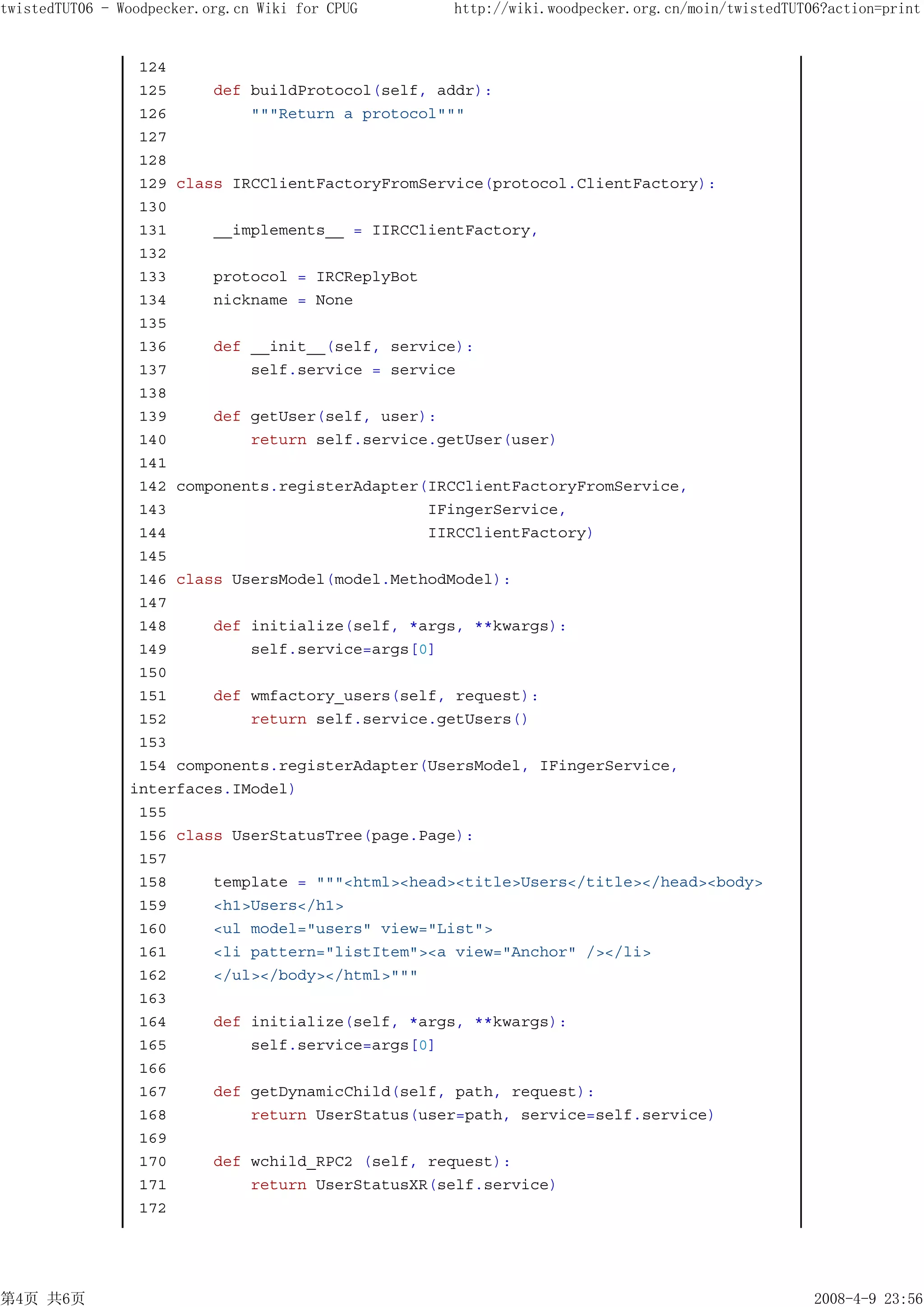 twistedTUT06 - Woodpecker.org.cn Wiki for CPUG    http://wiki.woodpecker.org.cn/moin/twistedTUT06?action=print


                 124
                 125     def buildProtocol(self, addr):
                 126         """Return a protocol"""
                 127
                 128
                 129 class IRCClientFactoryFromService(protocol.ClientFactory):
                 130
                 131     __implements__ = IIRCClientFactory,
                 132
                 133     protocol = IRCReplyBot
                 134     nickname = None
                 135
                 136     def __init__(self, service):
                 137         self.service = service
                 138
                 139     def getUser(self, user):
                 140         return self.service.getUser(user)
                 141
                 142 components.registerAdapter(IRCClientFactoryFromService,
                 143                            IFingerService,
                 144                            IIRCClientFactory)
                 145
                 146 class UsersModel(model.MethodModel):
                 147
                 148     def initialize(self, *args, **kwargs):
                 149         self.service=args[0]
                 150
                 151     def wmfactory_users(self, request):
                 152         return self.service.getUsers()
                 153
                 154 components.registerAdapter(UsersModel, IFingerService,
                interfaces.IModel)
                 155
                 156 class UserStatusTree(page.Page):
                 157
                 158     template = """<html><head><title>Users</title></head><body>
                 159     <h1>Users</h1>
                 160     <ul model="users" view="List">
                 161     <li pattern="listItem"><a view="Anchor" /></li>
                 162     </ul></body></html>"""
                 163
                 164     def initialize(self, *args, **kwargs):
                 165         self.service=args[0]
                 166
                 167     def getDynamicChild(self, path, request):
                 168         return UserStatus(user=path, service=self.service)
                 169
                 170     def wchild_RPC2 (self, request):
                 171         return UserStatusXR(self.service)
                 172




第4页 共6页                                                                                         2008-4-9 23:56
 