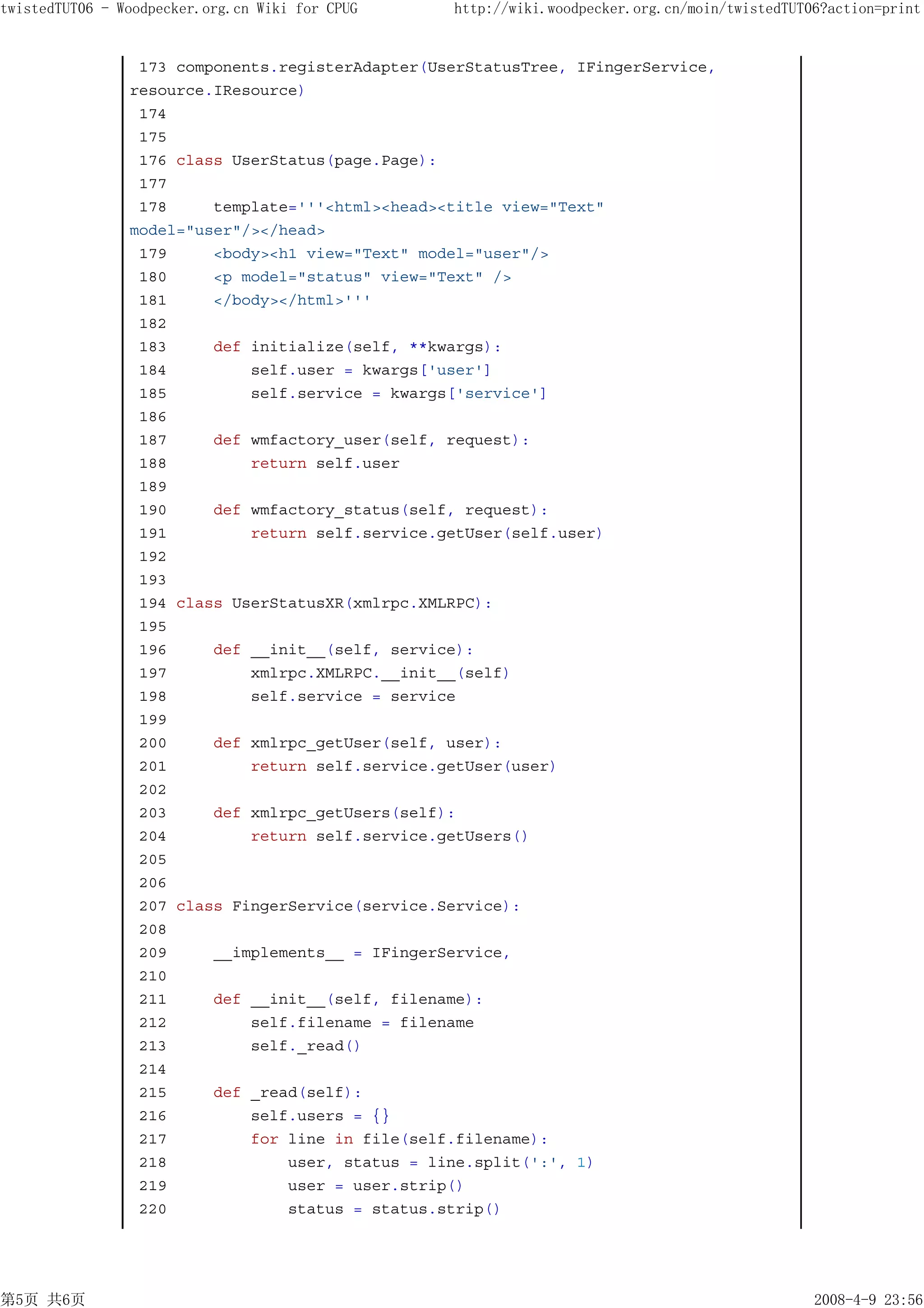 twistedTUT06 - Woodpecker.org.cn Wiki for CPUG    http://wiki.woodpecker.org.cn/moin/twistedTUT06?action=print


                 173 components.registerAdapter(UserStatusTree, IFingerService,
                resource.IResource)
                 174
                 175
                 176 class UserStatus(page.Page):
                 177
                 178     template='''<html><head><title view="Text"
                model="user"/></head>
                 179     <body><h1 view="Text" model="user"/>
                 180     <p model="status" view="Text" />
                 181     </body></html>'''
                 182
                 183     def initialize(self, **kwargs):
                 184         self.user = kwargs['user']
                 185         self.service = kwargs['service']
                 186
                 187     def wmfactory_user(self, request):
                 188         return self.user
                 189
                 190     def wmfactory_status(self, request):
                 191         return self.service.getUser(self.user)
                 192
                 193
                 194 class UserStatusXR(xmlrpc.XMLRPC):
                 195
                 196     def __init__(self, service):
                 197         xmlrpc.XMLRPC.__init__(self)
                 198         self.service = service
                 199
                 200     def xmlrpc_getUser(self, user):
                 201         return self.service.getUser(user)
                 202
                 203     def xmlrpc_getUsers(self):
                 204         return self.service.getUsers()
                 205
                 206
                 207 class FingerService(service.Service):
                 208
                 209     __implements__ = IFingerService,
                 210
                 211     def __init__(self, filename):
                 212         self.filename = filename
                 213         self._read()
                 214
                 215     def _read(self):
                 216         self.users = {}
                 217         for line in file(self.filename):
                 218             user, status = line.split(':', 1)
                 219             user = user.strip()
                 220             status = status.strip()




第5页 共6页                                                                                         2008-4-9 23:56
 