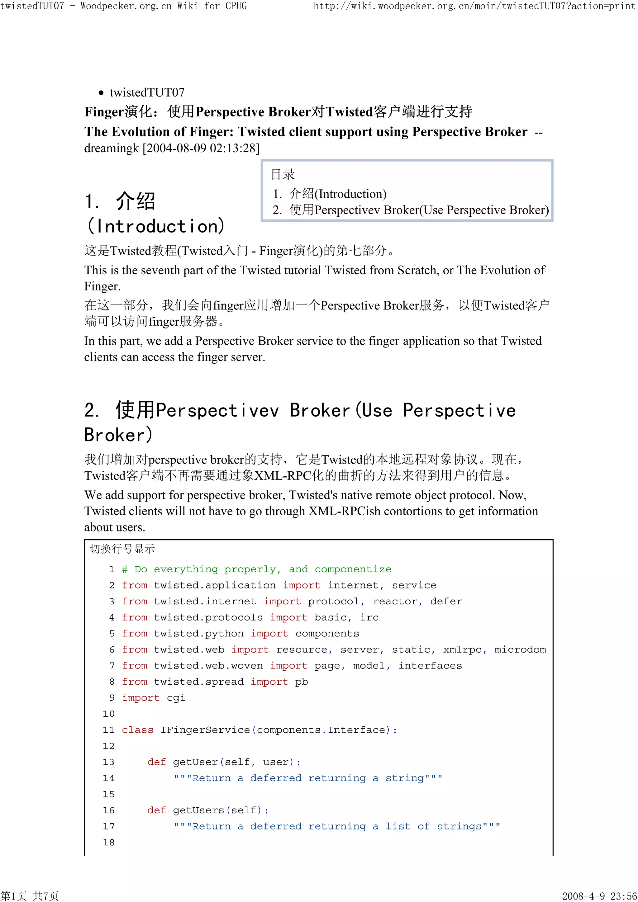 twistedTUT07 - Woodpecker.org.cn Wiki for CPUG             http://wiki.woodpecker.org.cn/moin/twistedTUT07?action=print




                    twistedTUT07
               Finger演化：使用Perspective Broker对Twisted客户端进行支持
               The Evolution of Finger: Twisted client support using Perspective Broker --
               dreamingk [2004-08-09 02:13:28]

                                                   目录
                                                   1. 介绍(Introduction)
               1. 介绍                               2. 使用Perspectivev Broker(Use Perspective Broker)
               (Introduction)
               这是Twisted教程(Twisted入门 - Finger演化)的第七部分。
               This is the seventh part of the Twisted tutorial Twisted from Scratch, or The Evolution of
               Finger.
               在这一部分，我们会向finger应用增加一个Perspective Broker服务，以便Twisted客户
               端可以访问finger服务器。
               In this part, we add a Perspective Broker service to the finger application so that Twisted
               clients can access the finger server.



               2. 使用Perspectivev Broker(Use Perspective
               Broker)
               我们增加对perspective broker的支持，它是Twisted的本地远程对象协议。现在，
               Twisted客户端不再需要通过象XML-RPC化的曲折的方法来得到用户的信息。
               We add support for perspective broker, Twisted's native remote object protocol. Now,
               Twisted clients will not have to go through XML-RPCish contortions to get information
               about users.
                切换行号显示
                    1   # Do everything properly, and componentize
                    2   from twisted.application import internet, service
                    3   from twisted.internet import protocol, reactor, defer
                    4   from twisted.protocols import basic, irc
                    5   from twisted.python import components
                    6   from twisted.web import resource, server, static, xmlrpc, microdom
                    7   from twisted.web.woven import page, model, interfaces
                    8   from twisted.spread import pb
                    9   import cgi
                   10
                   11   class IFingerService(components.Interface):
                   12
                   13      def getUser(self, user):
                   14          """Return a deferred returning a string"""
                   15
                   16      def getUsers(self):
                   17          """Return a deferred returning a list of strings"""
                   18




第1页 共7页                                                                                                      2008-4-9 23:56
 