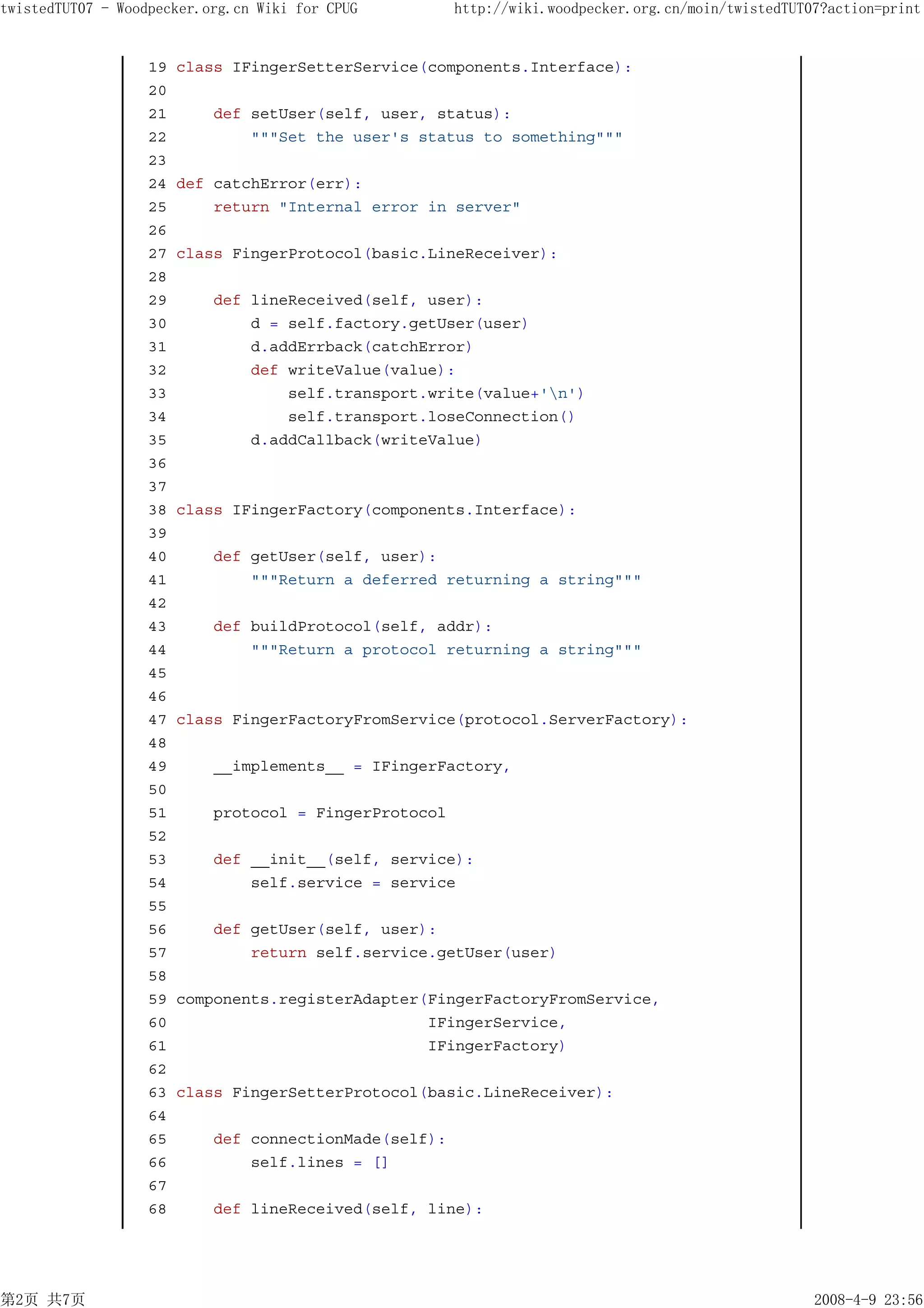 twistedTUT07 - Woodpecker.org.cn Wiki for CPUG          http://wiki.woodpecker.org.cn/moin/twistedTUT07?action=print


                   19   class IFingerSetterService(components.Interface):
                   20
                   21       def setUser(self, user, status):
                   22           """Set the user's status to something"""
                   23
                   24   def catchError(err):
                   25       return "Internal error in server"
                   26
                   27   class FingerProtocol(basic.LineReceiver):
                   28
                   29       def lineReceived(self, user):
                   30           d = self.factory.getUser(user)
                   31           d.addErrback(catchError)
                   32           def writeValue(value):
                   33               self.transport.write(value+'n')
                   34               self.transport.loseConnection()
                   35           d.addCallback(writeValue)
                   36
                   37
                   38   class IFingerFactory(components.Interface):
                   39
                   40      def getUser(self, user):
                   41          """Return a deferred returning a string"""
                   42
                   43       def buildProtocol(self, addr):
                   44           """Return a protocol returning a string"""
                   45
                   46
                   47   class FingerFactoryFromService(protocol.ServerFactory):
                   48
                   49       __implements__ = IFingerFactory,
                   50
                   51       protocol = FingerProtocol
                   52
                   53       def __init__(self, service):
                   54           self.service = service
                   55
                   56       def getUser(self, user):
                   57           return self.service.getUser(user)
                   58
                   59   components.registerAdapter(FingerFactoryFromService,
                   60                              IFingerService,
                   61                              IFingerFactory)
                   62
                   63   class FingerSetterProtocol(basic.LineReceiver):
                   64
                   65       def connectionMade(self):
                   66           self.lines = []
                   67
                   68       def lineReceived(self, line):




第2页 共7页                                                                                               2008-4-9 23:56
 