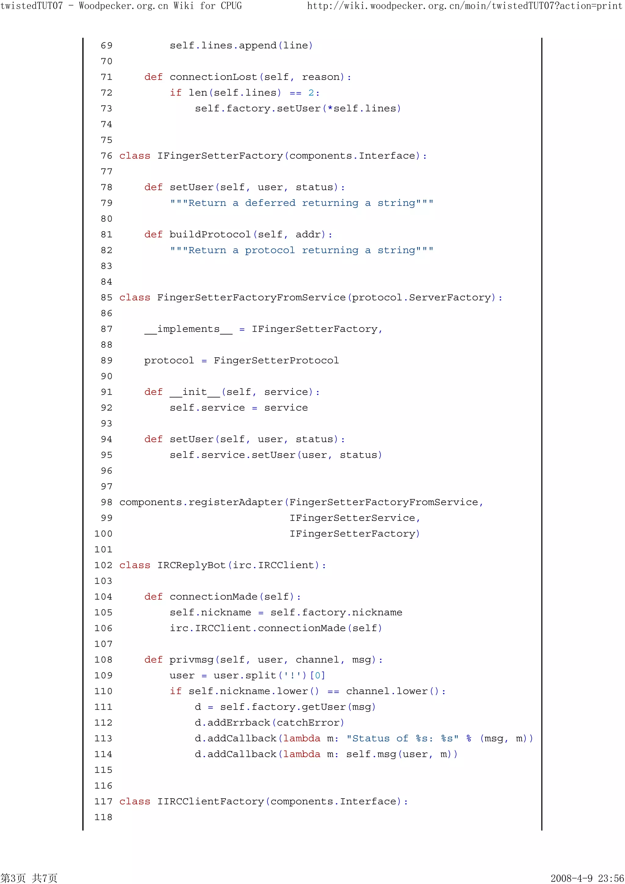 twistedTUT07 - Woodpecker.org.cn Wiki for CPUG       http://wiki.woodpecker.org.cn/moin/twistedTUT07?action=print


                  69            self.lines.append(line)
                  70
                  71       def connectionLost(self, reason):
                  72           if len(self.lines) == 2:
                  73               self.factory.setUser(*self.lines)
                  74
                  75
                  76   class IFingerSetterFactory(components.Interface):
                  77
                  78       def setUser(self, user, status):
                  79           """Return a deferred returning a string"""
                  80
                  81       def buildProtocol(self, addr):
                  82           """Return a protocol returning a string"""
                  83
                  84
                  85   class FingerSetterFactoryFromService(protocol.ServerFactory):
                  86
                  87       __implements__ = IFingerSetterFactory,
                  88
                  89       protocol = FingerSetterProtocol
                  90
                  91       def __init__(self, service):
                  92           self.service = service
                  93
                  94       def setUser(self, user, status):
                  95           self.service.setUser(user, status)
                  96
                  97
                  98   components.registerAdapter(FingerSetterFactoryFromService,
                  99                              IFingerSetterService,
                 100                              IFingerSetterFactory)
                 101
                 102   class IRCReplyBot(irc.IRCClient):
                 103
                 104       def connectionMade(self):
                 105           self.nickname = self.factory.nickname
                 106           irc.IRCClient.connectionMade(self)
                 107
                 108       def privmsg(self, user, channel, msg):
                 109           user = user.split('!')[0]
                 110           if self.nickname.lower() == channel.lower():
                 111               d = self.factory.getUser(msg)
                 112               d.addErrback(catchError)
                 113               d.addCallback(lambda m: "Status of %s: %s" % (msg, m))
                 114               d.addCallback(lambda m: self.msg(user, m))
                 115
                 116
                 117   class IIRCClientFactory(components.Interface):
                 118




第3页 共7页                                                                                            2008-4-9 23:56
 