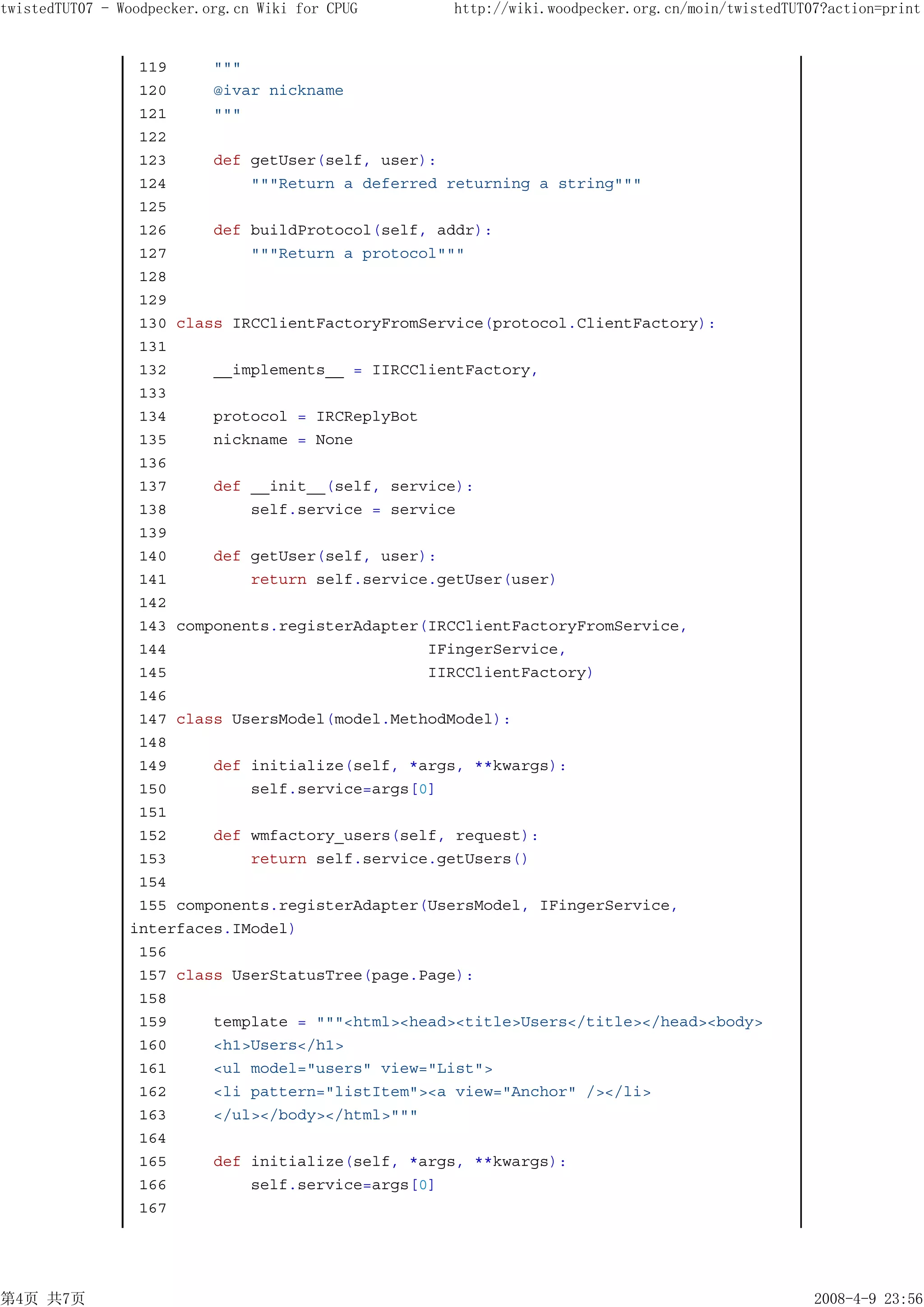 twistedTUT07 - Woodpecker.org.cn Wiki for CPUG    http://wiki.woodpecker.org.cn/moin/twistedTUT07?action=print


                 119     """
                 120     @ivar nickname
                 121     """
                 122
                 123     def getUser(self, user):
                 124         """Return a deferred returning a string"""
                 125
                 126     def buildProtocol(self, addr):
                 127         """Return a protocol"""
                 128
                 129
                 130 class IRCClientFactoryFromService(protocol.ClientFactory):
                 131
                 132     __implements__ = IIRCClientFactory,
                 133
                 134     protocol = IRCReplyBot
                 135     nickname = None
                 136
                 137     def __init__(self, service):
                 138         self.service = service
                 139
                 140     def getUser(self, user):
                 141         return self.service.getUser(user)
                 142
                 143 components.registerAdapter(IRCClientFactoryFromService,
                 144                            IFingerService,
                 145                            IIRCClientFactory)
                 146
                 147 class UsersModel(model.MethodModel):
                 148
                 149     def initialize(self, *args, **kwargs):
                 150         self.service=args[0]
                 151
                 152     def wmfactory_users(self, request):
                 153         return self.service.getUsers()
                 154
                 155 components.registerAdapter(UsersModel, IFingerService,
                interfaces.IModel)
                 156
                 157 class UserStatusTree(page.Page):
                 158
                 159     template = """<html><head><title>Users</title></head><body>
                 160     <h1>Users</h1>
                 161     <ul model="users" view="List">
                 162     <li pattern="listItem"><a view="Anchor" /></li>
                 163     </ul></body></html>"""
                 164
                 165     def initialize(self, *args, **kwargs):
                 166         self.service=args[0]
                 167




第4页 共7页                                                                                         2008-4-9 23:56
 