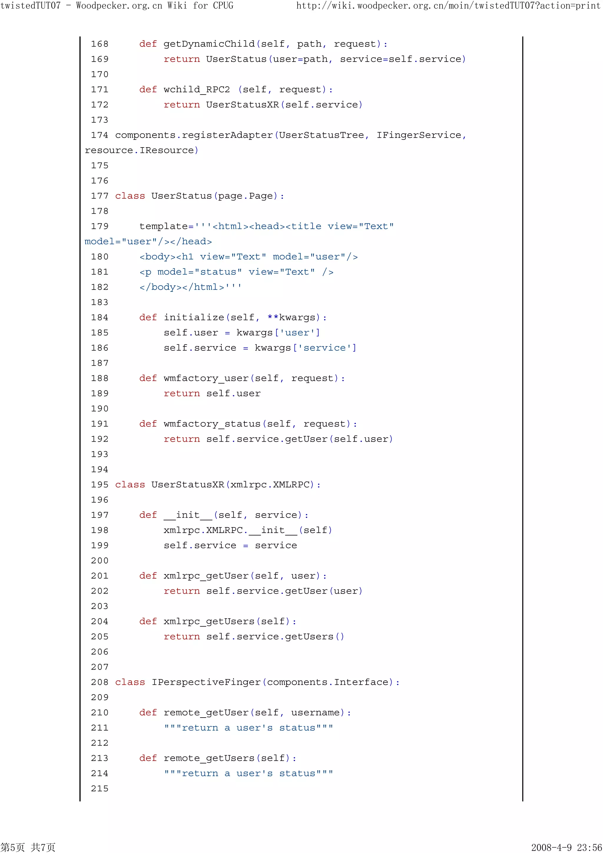 twistedTUT07 - Woodpecker.org.cn Wiki for CPUG    http://wiki.woodpecker.org.cn/moin/twistedTUT07?action=print


                 168     def getDynamicChild(self, path, request):
                 169         return UserStatus(user=path, service=self.service)
                 170
                 171     def wchild_RPC2 (self, request):
                 172         return UserStatusXR(self.service)
                 173
                 174 components.registerAdapter(UserStatusTree, IFingerService,
                resource.IResource)
                 175
                 176
                 177 class UserStatus(page.Page):
                 178
                 179     template='''<html><head><title view="Text"
                model="user"/></head>
                 180     <body><h1 view="Text" model="user"/>
                 181     <p model="status" view="Text" />
                 182     </body></html>'''
                 183
                 184     def initialize(self, **kwargs):
                 185         self.user = kwargs['user']
                 186         self.service = kwargs['service']
                 187
                 188     def wmfactory_user(self, request):
                 189         return self.user
                 190
                 191     def wmfactory_status(self, request):
                 192         return self.service.getUser(self.user)
                 193
                 194
                 195 class UserStatusXR(xmlrpc.XMLRPC):
                 196
                 197     def __init__(self, service):
                 198         xmlrpc.XMLRPC.__init__(self)
                 199         self.service = service
                 200
                 201     def xmlrpc_getUser(self, user):
                 202         return self.service.getUser(user)
                 203
                 204     def xmlrpc_getUsers(self):
                 205         return self.service.getUsers()
                 206
                 207
                 208 class IPerspectiveFinger(components.Interface):
                 209
                 210     def remote_getUser(self, username):
                 211         """return a user's status"""
                 212
                 213     def remote_getUsers(self):
                 214         """return a user's status"""
                 215




第5页 共7页                                                                                         2008-4-9 23:56
 