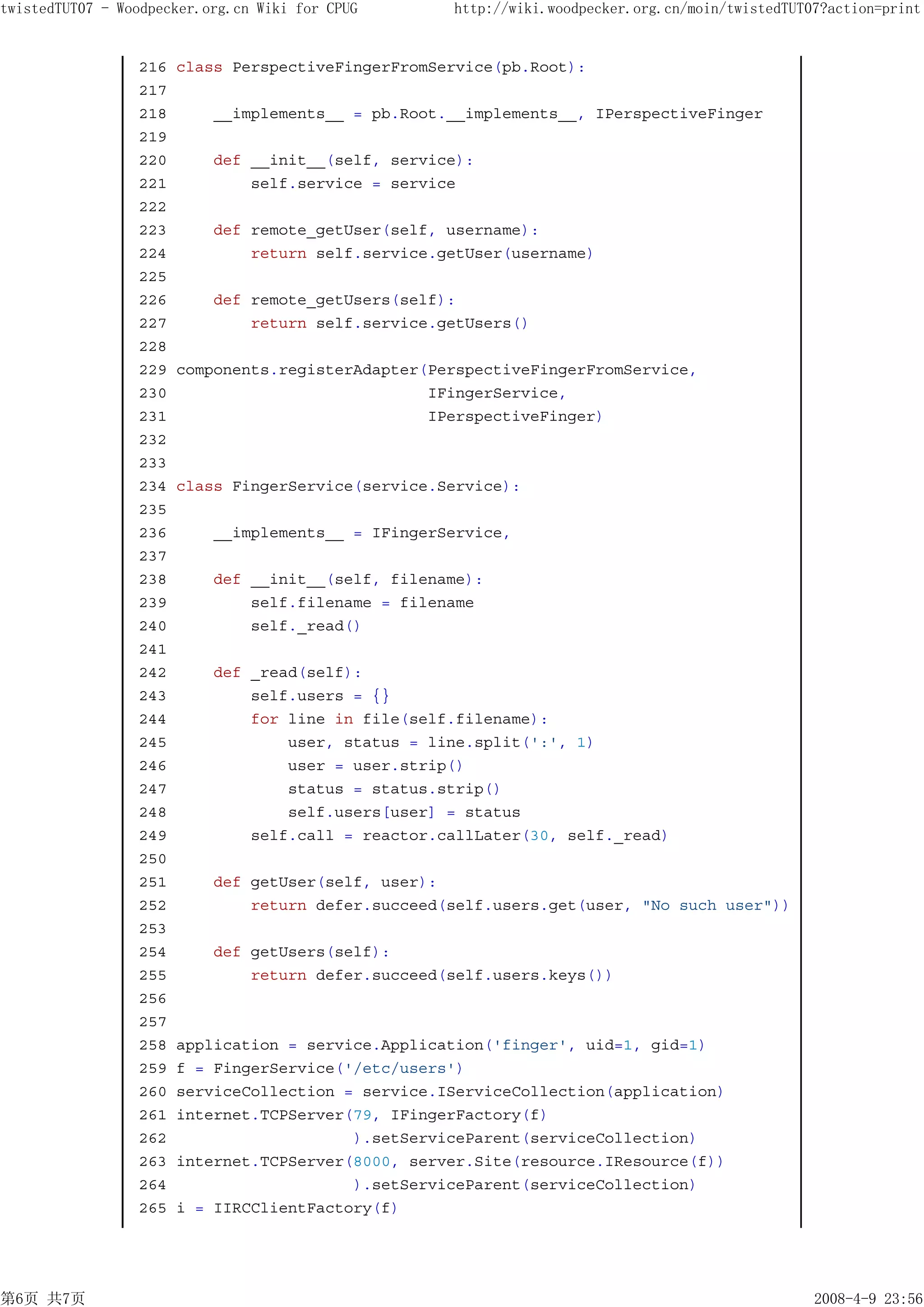 twistedTUT07 - Woodpecker.org.cn Wiki for CPUG      http://wiki.woodpecker.org.cn/moin/twistedTUT07?action=print


                 216   class PerspectiveFingerFromService(pb.Root):
                 217
                 218       __implements__ = pb.Root.__implements__, IPerspectiveFinger
                 219
                 220       def __init__(self, service):
                 221           self.service = service
                 222
                 223       def remote_getUser(self, username):
                 224           return self.service.getUser(username)
                 225
                 226       def remote_getUsers(self):
                 227           return self.service.getUsers()
                 228
                 229   components.registerAdapter(PerspectiveFingerFromService,
                 230                              IFingerService,
                 231                              IPerspectiveFinger)
                 232
                 233
                 234   class FingerService(service.Service):
                 235
                 236       __implements__ = IFingerService,
                 237
                 238       def __init__(self, filename):
                 239           self.filename = filename
                 240           self._read()
                 241
                 242       def _read(self):
                 243           self.users = {}
                 244           for line in file(self.filename):
                 245               user, status = line.split(':', 1)
                 246               user = user.strip()
                 247               status = status.strip()
                 248               self.users[user] = status
                 249           self.call = reactor.callLater(30, self._read)
                 250
                 251       def getUser(self, user):
                 252           return defer.succeed(self.users.get(user, "No such user"))
                 253
                 254       def getUsers(self):
                 255           return defer.succeed(self.users.keys())
                 256
                 257
                 258   application = service.Application('finger', uid=1, gid=1)
                 259   f = FingerService('/etc/users')
                 260   serviceCollection = service.IServiceCollection(application)
                 261   internet.TCPServer(79, IFingerFactory(f)
                 262                      ).setServiceParent(serviceCollection)
                 263   internet.TCPServer(8000, server.Site(resource.IResource(f))
                 264                      ).setServiceParent(serviceCollection)
                 265   i = IIRCClientFactory(f)




第6页 共7页                                                                                           2008-4-9 23:56
 