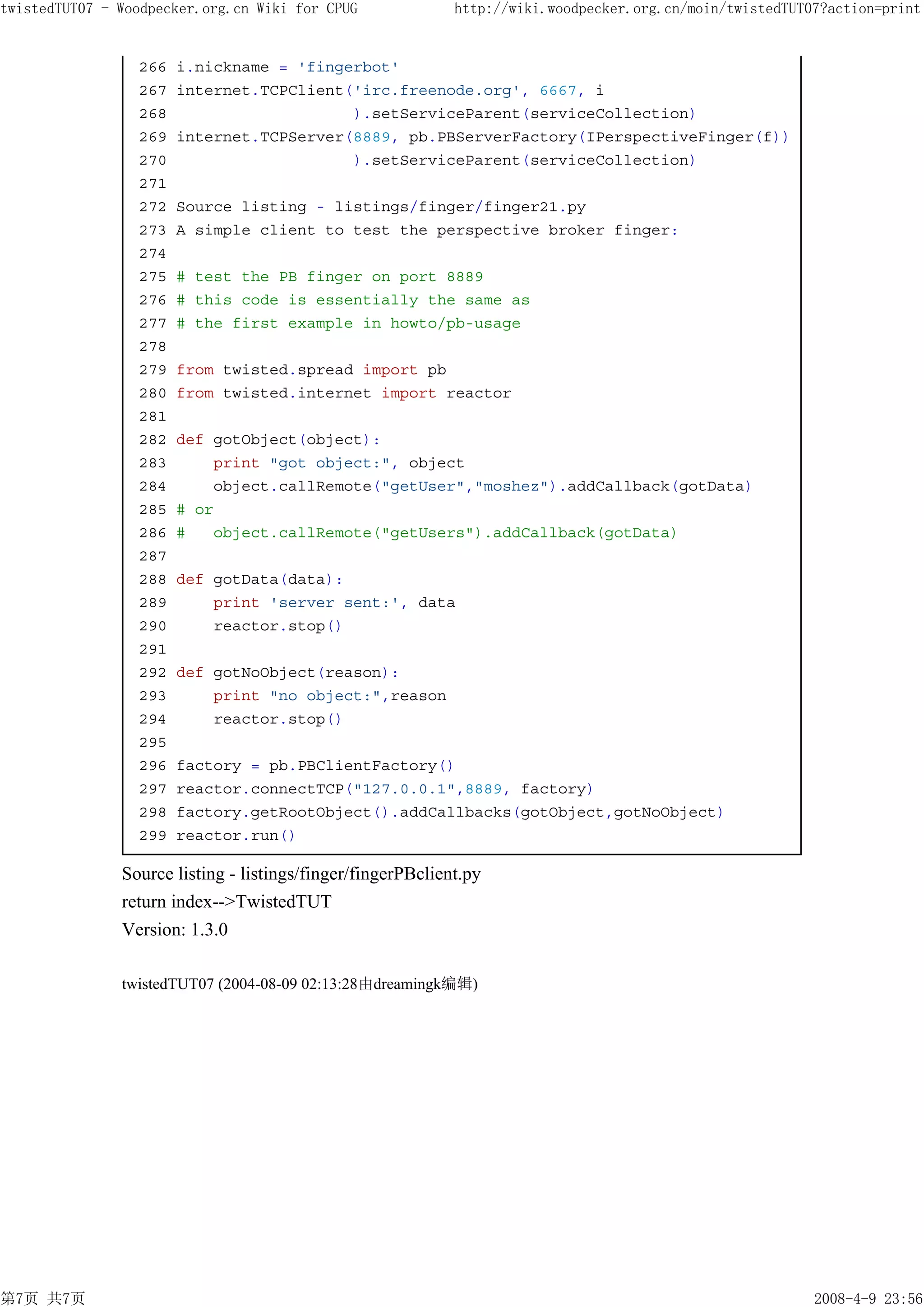 twistedTUT07 - Woodpecker.org.cn Wiki for CPUG               http://wiki.woodpecker.org.cn/moin/twistedTUT07?action=print


                 266   i.nickname = 'fingerbot'
                 267   internet.TCPClient('irc.freenode.org', 6667, i
                 268                      ).setServiceParent(serviceCollection)
                 269   internet.TCPServer(8889, pb.PBServerFactory(IPerspectiveFinger(f))
                 270                      ).setServiceParent(serviceCollection)
                 271
                 272   Source listing - listings/finger/finger21.py
                 273   A simple client to test the perspective broker finger:
                 274
                 275   # test the PB finger on port 8889
                 276   # this code is essentially the same as
                 277   # the first example in howto/pb-usage
                 278
                 279   from twisted.spread import pb
                 280   from twisted.internet import reactor
                 281
                 282   def gotObject(object):
                 283       print "got object:", object
                 284       object.callRemote("getUser","moshez").addCallback(gotData)
                 285   # or
                 286   #   object.callRemote("getUsers").addCallback(gotData)
                 287
                 288   def gotData(data):
                 289       print 'server sent:', data
                 290       reactor.stop()
                 291
                 292   def gotNoObject(reason):
                 293       print "no object:",reason
                 294       reactor.stop()
                 295
                 296   factory = pb.PBClientFactory()
                 297   reactor.connectTCP("127.0.0.1",8889, factory)
                 298   factory.getRootObject().addCallbacks(gotObject,gotNoObject)
                 299   reactor.run()

               Source listing - listings/finger/fingerPBclient.py
               return index-->TwistedTUT
               Version: 1.3.0

               twistedTUT07 (2004-08-09 02:13:28由dreamingk编辑)




第7页 共7页                                                                                                    2008-4-9 23:56
 