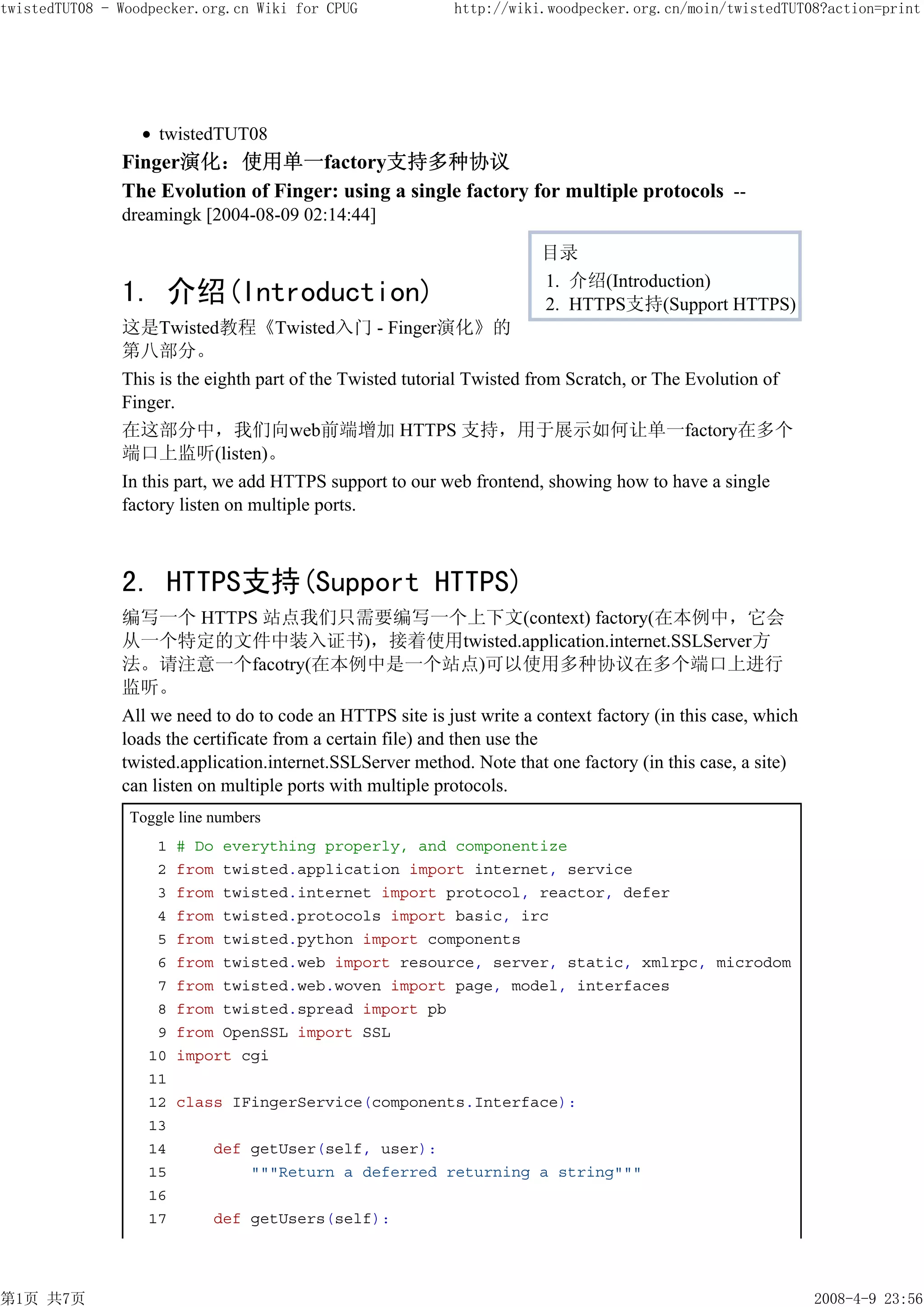 twistedTUT08 - Woodpecker.org.cn Wiki for CPUG              http://wiki.woodpecker.org.cn/moin/twistedTUT08?action=print




                    twistedTUT08
               Finger演化：使用单一factory支持多种协议
               The Evolution of Finger: using a single factory for multiple protocols --
               dreamingk [2004-08-09 02:14:44]

                                                                        目录
                                                                        1. 介绍(Introduction)
               1. 介绍(Introduction)                                      2. HTTPS支持(Support HTTPS)
               这是Twisted教程《Twisted入门 - Finger演化》的
               第八部分。
               This is the eighth part of the Twisted tutorial Twisted from Scratch, or The Evolution of
               Finger.
               在这部分中，我们向web前端增加 HTTPS 支持，用于展示如何让单一factory在多个
               端口上监听(listen)。
               In this part, we add HTTPS support to our web frontend, showing how to have a single
               factory listen on multiple ports.



               2. HTTPS支持(Support HTTPS)
               编写一个 HTTPS 站点我们只需要编写一个上下文(context) factory(在本例中，它会
               从一个特定的文件中装入证书)，接着使用twisted.application.internet.SSLServer方
               法。请注意一个facotry(在本例中是一个站点)可以使用多种协议在多个端口上进行
               监听。
               All we need to do to code an HTTPS site is just write a context factory (in this case, which
               loads the certificate from a certain file) and then use the
               twisted.application.internet.SSLServer method. Note that one factory (in this case, a site)
               can listen on multiple ports with multiple protocols.
                Toggle line numbers
                    1   # Do everything properly, and componentize
                    2   from twisted.application import internet, service
                    3   from twisted.internet import protocol, reactor, defer
                    4   from twisted.protocols import basic, irc
                    5   from twisted.python import components
                    6   from twisted.web import resource, server, static, xmlrpc, microdom
                    7   from twisted.web.woven import page, model, interfaces
                    8   from twisted.spread import pb
                    9   from OpenSSL import SSL
                   10   import cgi
                   11
                   12   class IFingerService(components.Interface):
                   13
                   14       def getUser(self, user):
                   15           """Return a deferred returning a string"""
                   16
                   17       def getUsers(self):




第1页 共7页                                                                                                       2008-4-9 23:56
 