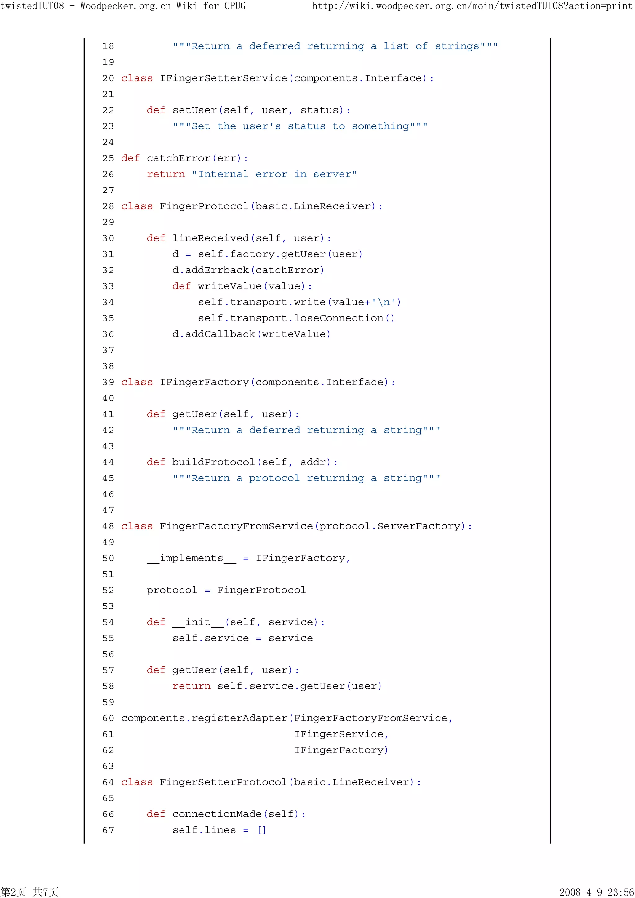 twistedTUT08 - Woodpecker.org.cn Wiki for CPUG          http://wiki.woodpecker.org.cn/moin/twistedTUT08?action=print


                   18           """Return a deferred returning a list of strings"""
                   19
                   20   class IFingerSetterService(components.Interface):
                   21
                   22       def setUser(self, user, status):
                   23           """Set the user's status to something"""
                   24
                   25   def catchError(err):
                   26       return "Internal error in server"
                   27
                   28   class FingerProtocol(basic.LineReceiver):
                   29
                   30       def lineReceived(self, user):
                   31           d = self.factory.getUser(user)
                   32           d.addErrback(catchError)
                   33           def writeValue(value):
                   34               self.transport.write(value+'n')
                   35               self.transport.loseConnection()
                   36           d.addCallback(writeValue)
                   37
                   38
                   39   class IFingerFactory(components.Interface):
                   40
                   41       def getUser(self, user):
                   42           """Return a deferred returning a string"""
                   43
                   44       def buildProtocol(self, addr):
                   45           """Return a protocol returning a string"""
                   46
                   47
                   48   class FingerFactoryFromService(protocol.ServerFactory):
                   49
                   50       __implements__ = IFingerFactory,
                   51
                   52       protocol = FingerProtocol
                   53
                   54       def __init__(self, service):
                   55           self.service = service
                   56
                   57       def getUser(self, user):
                   58           return self.service.getUser(user)
                   59
                   60   components.registerAdapter(FingerFactoryFromService,
                   61                              IFingerService,
                   62                              IFingerFactory)
                   63
                   64   class FingerSetterProtocol(basic.LineReceiver):
                   65
                   66       def connectionMade(self):
                   67           self.lines = []




第2页 共7页                                                                                               2008-4-9 23:56
 