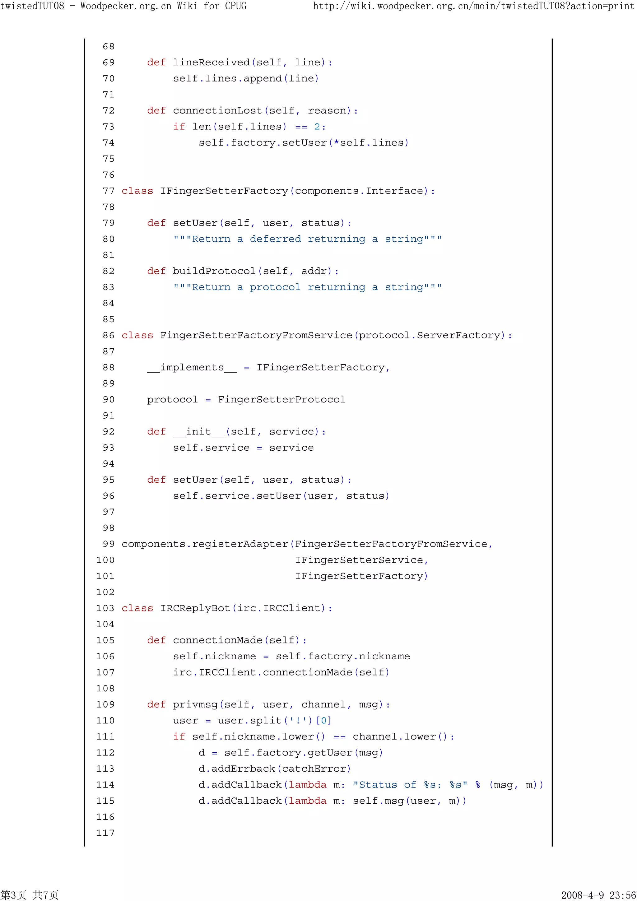 twistedTUT08 - Woodpecker.org.cn Wiki for CPUG      http://wiki.woodpecker.org.cn/moin/twistedTUT08?action=print


                  68
                  69       def lineReceived(self, line):
                  70           self.lines.append(line)
                  71
                  72       def connectionLost(self, reason):
                  73           if len(self.lines) == 2:
                  74               self.factory.setUser(*self.lines)
                  75
                  76
                  77   class IFingerSetterFactory(components.Interface):
                  78
                  79       def setUser(self, user, status):
                  80           """Return a deferred returning a string"""
                  81
                  82       def buildProtocol(self, addr):
                  83           """Return a protocol returning a string"""
                  84
                  85
                  86   class FingerSetterFactoryFromService(protocol.ServerFactory):
                  87
                  88       __implements__ = IFingerSetterFactory,
                  89
                  90       protocol = FingerSetterProtocol
                  91
                  92       def __init__(self, service):
                  93           self.service = service
                  94
                  95       def setUser(self, user, status):
                  96           self.service.setUser(user, status)
                  97
                  98
                  99   components.registerAdapter(FingerSetterFactoryFromService,
                 100                              IFingerSetterService,
                 101                              IFingerSetterFactory)
                 102
                 103   class IRCReplyBot(irc.IRCClient):
                 104
                 105       def connectionMade(self):
                 106           self.nickname = self.factory.nickname
                 107           irc.IRCClient.connectionMade(self)
                 108
                 109       def privmsg(self, user, channel, msg):
                 110           user = user.split('!')[0]
                 111           if self.nickname.lower() == channel.lower():
                 112               d = self.factory.getUser(msg)
                 113               d.addErrback(catchError)
                 114               d.addCallback(lambda m: "Status of %s: %s" % (msg, m))
                 115               d.addCallback(lambda m: self.msg(user, m))
                 116
                 117




第3页 共7页                                                                                           2008-4-9 23:56
 