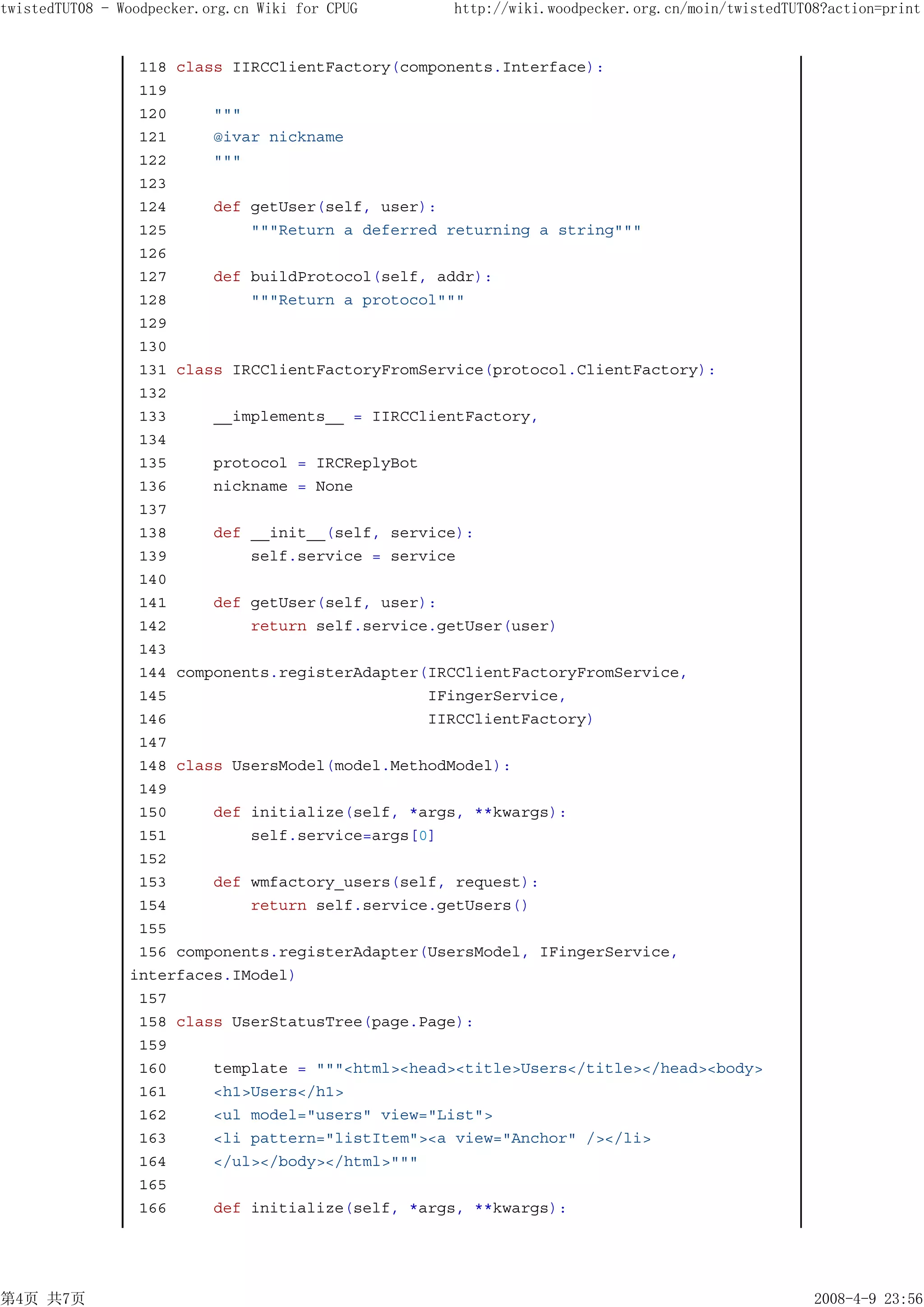 twistedTUT08 - Woodpecker.org.cn Wiki for CPUG    http://wiki.woodpecker.org.cn/moin/twistedTUT08?action=print


                 118 class IIRCClientFactory(components.Interface):
                 119
                 120     """
                 121     @ivar nickname
                 122     """
                 123
                 124     def getUser(self, user):
                 125         """Return a deferred returning a string"""
                 126
                 127     def buildProtocol(self, addr):
                 128         """Return a protocol"""
                 129
                 130
                 131 class IRCClientFactoryFromService(protocol.ClientFactory):
                 132
                 133     __implements__ = IIRCClientFactory,
                 134
                 135     protocol = IRCReplyBot
                 136     nickname = None
                 137
                 138     def __init__(self, service):
                 139         self.service = service
                 140
                 141     def getUser(self, user):
                 142         return self.service.getUser(user)
                 143
                 144 components.registerAdapter(IRCClientFactoryFromService,
                 145                            IFingerService,
                 146                            IIRCClientFactory)
                 147
                 148 class UsersModel(model.MethodModel):
                 149
                 150     def initialize(self, *args, **kwargs):
                 151         self.service=args[0]
                 152
                 153     def wmfactory_users(self, request):
                 154         return self.service.getUsers()
                 155
                 156 components.registerAdapter(UsersModel, IFingerService,
                interfaces.IModel)
                 157
                 158 class UserStatusTree(page.Page):
                 159
                 160     template = """<html><head><title>Users</title></head><body>
                 161     <h1>Users</h1>
                 162     <ul model="users" view="List">
                 163     <li pattern="listItem"><a view="Anchor" /></li>
                 164     </ul></body></html>"""
                 165
                 166     def initialize(self, *args, **kwargs):




第4页 共7页                                                                                         2008-4-9 23:56
 