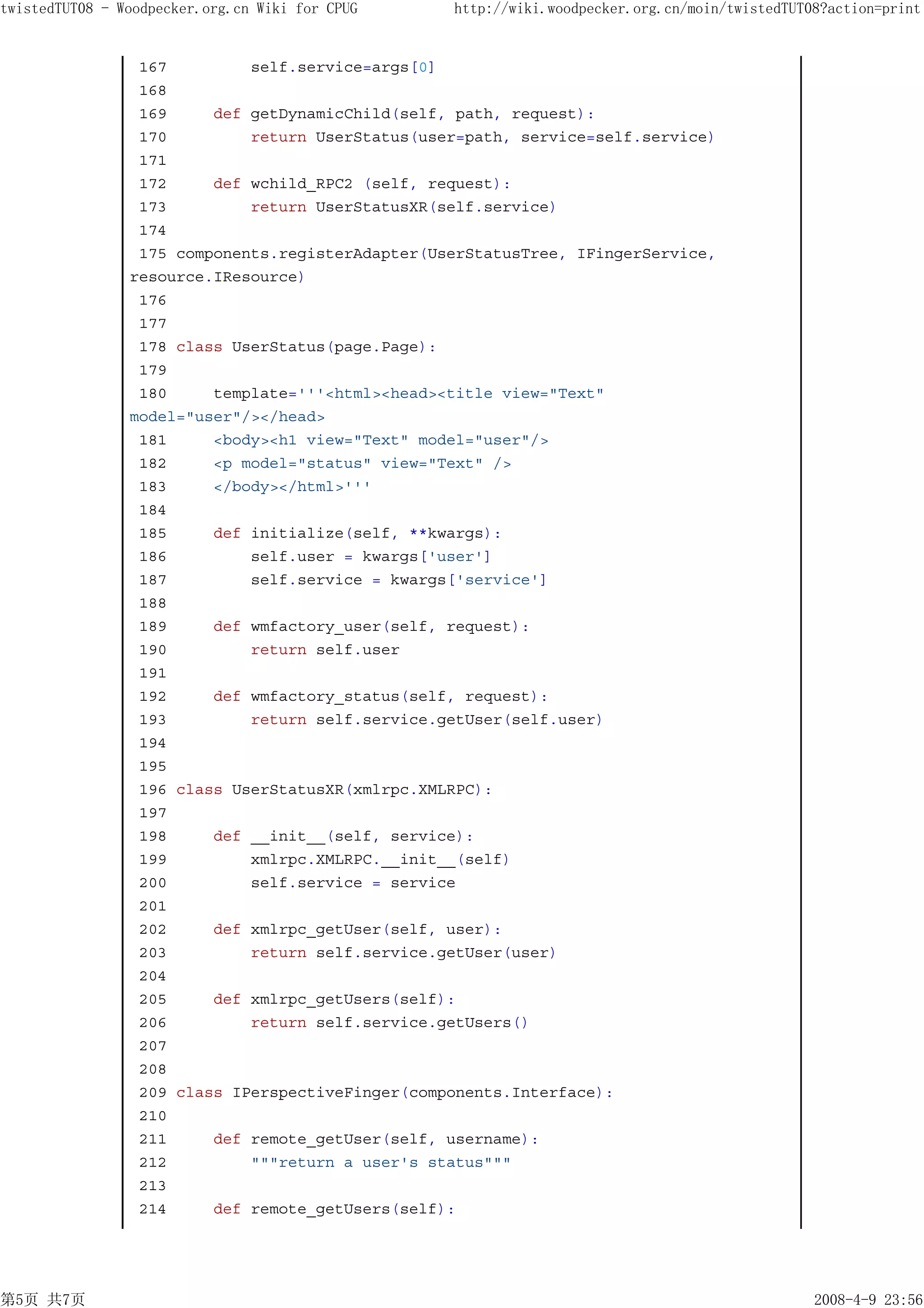 twistedTUT08 - Woodpecker.org.cn Wiki for CPUG    http://wiki.woodpecker.org.cn/moin/twistedTUT08?action=print


                 167         self.service=args[0]
                 168
                 169     def getDynamicChild(self, path, request):
                 170         return UserStatus(user=path, service=self.service)
                 171
                 172     def wchild_RPC2 (self, request):
                 173         return UserStatusXR(self.service)
                 174
                 175 components.registerAdapter(UserStatusTree, IFingerService,
                resource.IResource)
                 176
                 177
                 178 class UserStatus(page.Page):
                 179
                 180     template='''<html><head><title view="Text"
                model="user"/></head>
                 181     <body><h1 view="Text" model="user"/>
                 182     <p model="status" view="Text" />
                 183     </body></html>'''
                 184
                 185     def initialize(self, **kwargs):
                 186         self.user = kwargs['user']
                 187         self.service = kwargs['service']
                 188
                 189     def wmfactory_user(self, request):
                 190         return self.user
                 191
                 192     def wmfactory_status(self, request):
                 193         return self.service.getUser(self.user)
                 194
                 195
                 196 class UserStatusXR(xmlrpc.XMLRPC):
                 197
                 198     def __init__(self, service):
                 199         xmlrpc.XMLRPC.__init__(self)
                 200         self.service = service
                 201
                 202     def xmlrpc_getUser(self, user):
                 203         return self.service.getUser(user)
                 204
                 205     def xmlrpc_getUsers(self):
                 206         return self.service.getUsers()
                 207
                 208
                 209 class IPerspectiveFinger(components.Interface):
                 210
                 211     def remote_getUser(self, username):
                 212         """return a user's status"""
                 213
                 214     def remote_getUsers(self):




第5页 共7页                                                                                         2008-4-9 23:56
 