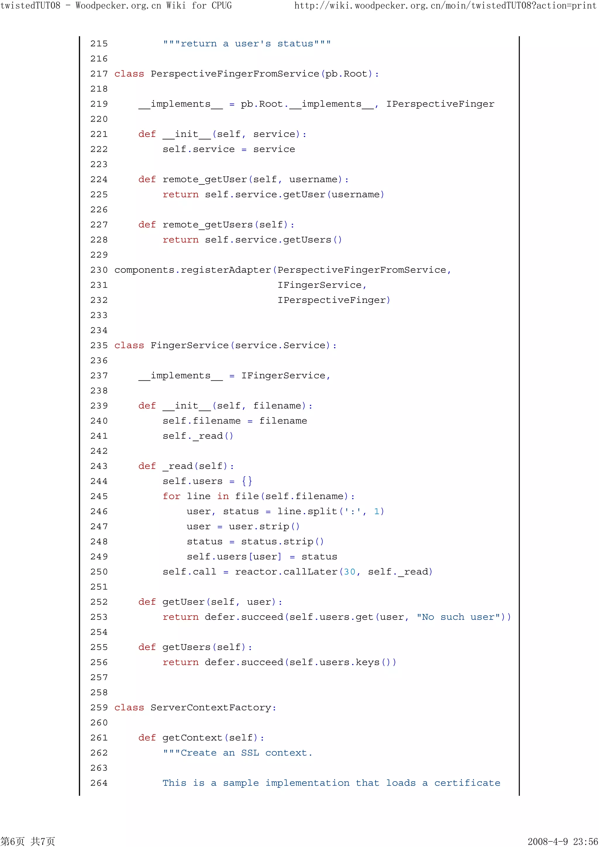 twistedTUT08 - Woodpecker.org.cn Wiki for CPUG       http://wiki.woodpecker.org.cn/moin/twistedTUT08?action=print


                 215            """return a user's status"""
                 216
                 217   class PerspectiveFingerFromService(pb.Root):
                 218
                 219       __implements__ = pb.Root.__implements__, IPerspectiveFinger
                 220
                 221       def __init__(self, service):
                 222           self.service = service
                 223
                 224       def remote_getUser(self, username):
                 225           return self.service.getUser(username)
                 226
                 227       def remote_getUsers(self):
                 228           return self.service.getUsers()
                 229
                 230   components.registerAdapter(PerspectiveFingerFromService,
                 231                              IFingerService,
                 232                              IPerspectiveFinger)
                 233
                 234
                 235   class FingerService(service.Service):
                 236
                 237       __implements__ = IFingerService,
                 238
                 239       def __init__(self, filename):
                 240           self.filename = filename
                 241           self._read()
                 242
                 243       def _read(self):
                 244           self.users = {}
                 245           for line in file(self.filename):
                 246               user, status = line.split(':', 1)
                 247               user = user.strip()
                 248               status = status.strip()
                 249               self.users[user] = status
                 250           self.call = reactor.callLater(30, self._read)
                 251
                 252       def getUser(self, user):
                 253           return defer.succeed(self.users.get(user, "No such user"))
                 254
                 255       def getUsers(self):
                 256           return defer.succeed(self.users.keys())
                 257
                 258
                 259   class ServerContextFactory:
                 260
                 261       def getContext(self):
                 262           """Create an SSL context.
                 263
                 264            This is a sample implementation that loads a certificate




第6页 共7页                                                                                            2008-4-9 23:56
 