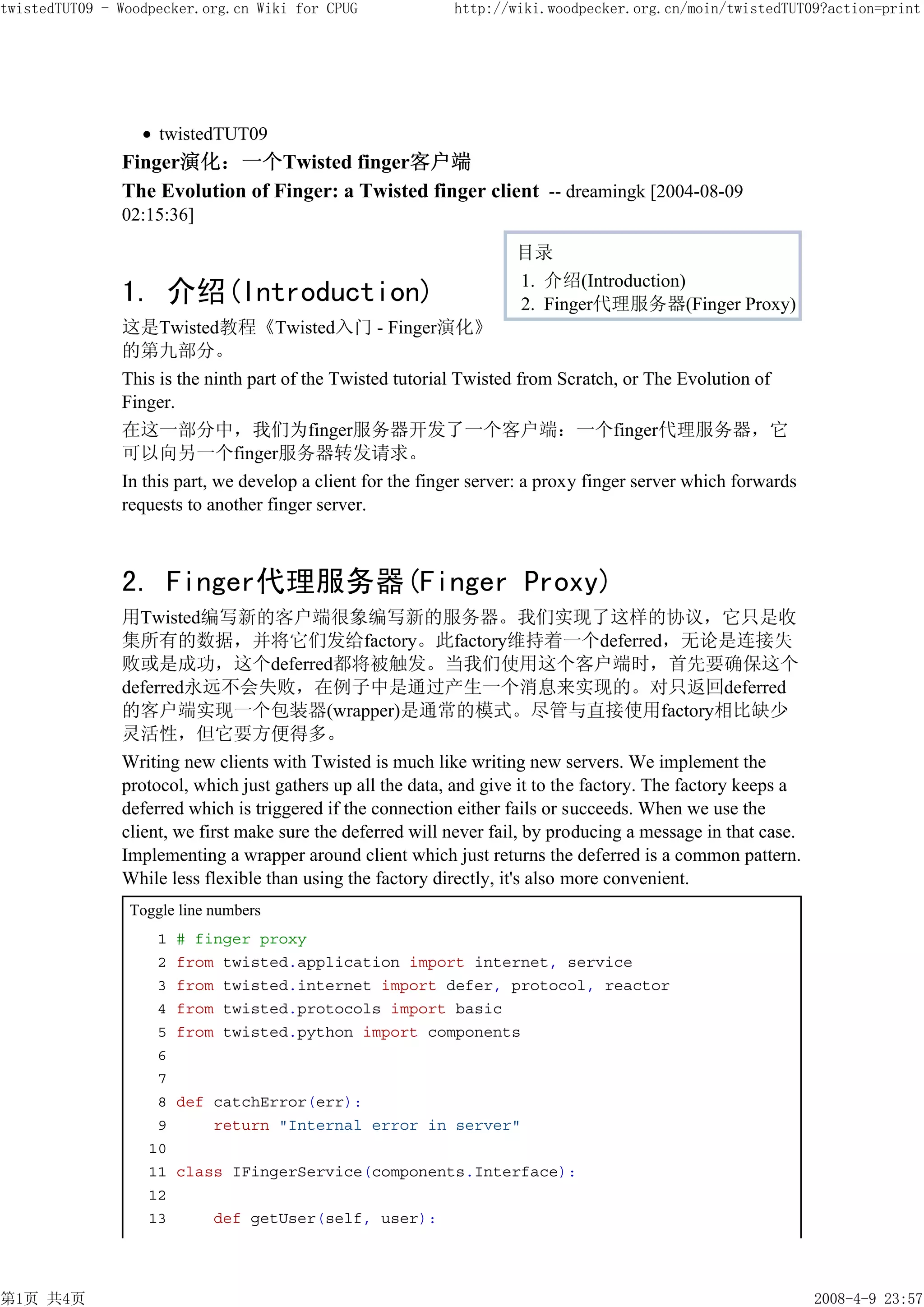 twistedTUT09 - Woodpecker.org.cn Wiki for CPUG              http://wiki.woodpecker.org.cn/moin/twistedTUT09?action=print




                    twistedTUT09
               Finger演化：一个Twisted finger客户端
               The Evolution of Finger: a Twisted finger client -- dreamingk [2004-08-09
               02:15:36]

                                                                     目录
                                                                     1. 介绍(Introduction)
               1. 介绍(Introduction)                                   2. Finger代理服务器(Finger Proxy)
               这是Twisted教程《Twisted入门 - Finger演化》
               的第九部分。
               This is the ninth part of the Twisted tutorial Twisted from Scratch, or The Evolution of
               Finger.
               在这一部分中，我们为finger服务器开发了一个客户端：一个finger代理服务器，它
               可以向另一个finger服务器转发请求。
               In this part, we develop a client for the finger server: a proxy finger server which forwards
               requests to another finger server.



               2. Finger代理服务器(Finger Proxy)
               用Twisted编写新的客户端很象编写新的服务器。我们实现了这样的协议，它只是收
               集所有的数据，并将它们发给factory。此factory维持着一个deferred，无论是连接失
               败或是成功，这个deferred都将被触发。当我们使用这个客户端时，首先要确保这个
               deferred永远不会失败，在例子中是通过产生一个消息来实现的。对只返回deferred
               的客户端实现一个包装器(wrapper)是通常的模式。尽管与直接使用factory相比缺少
               灵活性，但它要方便得多。
               Writing new clients with Twisted is much like writing new servers. We implement the
               protocol, which just gathers up all the data, and give it to the factory. The factory keeps a
               deferred which is triggered if the connection either fails or succeeds. When we use the
               client, we first make sure the deferred will never fail, by producing a message in that case.
               Implementing a wrapper around client which just returns the deferred is a common pattern.
               While less flexible than using the factory directly, it's also more convenient.
                Toggle line numbers
                    1   # finger proxy
                    2   from twisted.application import internet, service
                    3   from twisted.internet import defer, protocol, reactor
                    4   from twisted.protocols import basic
                    5   from twisted.python import components
                    6
                    7
                    8   def catchError(err):
                    9       return "Internal error in server"
                   10
                   11   class IFingerService(components.Interface):
                   12
                   13       def getUser(self, user):




第1页 共4页                                                                                                        2008-4-9 23:57
 