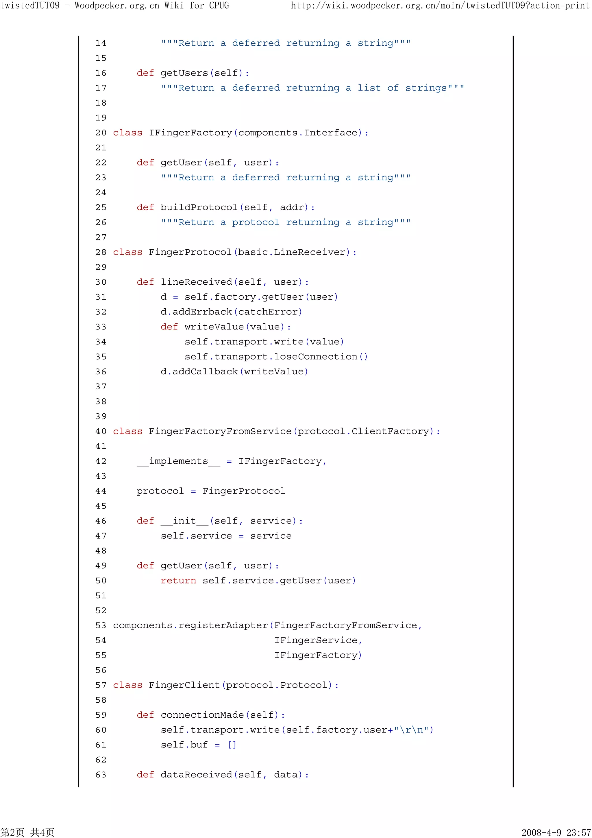 twistedTUT09 - Woodpecker.org.cn Wiki for CPUG          http://wiki.woodpecker.org.cn/moin/twistedTUT09?action=print


                   14           """Return a deferred returning a string"""
                   15
                   16       def getUsers(self):
                   17           """Return a deferred returning a list of strings"""
                   18
                   19
                   20   class IFingerFactory(components.Interface):
                   21
                   22       def getUser(self, user):
                   23           """Return a deferred returning a string"""
                   24
                   25       def buildProtocol(self, addr):
                   26           """Return a protocol returning a string"""
                   27
                   28   class FingerProtocol(basic.LineReceiver):
                   29
                   30       def lineReceived(self, user):
                   31           d = self.factory.getUser(user)
                   32           d.addErrback(catchError)
                   33           def writeValue(value):
                   34               self.transport.write(value)
                   35               self.transport.loseConnection()
                   36           d.addCallback(writeValue)
                   37
                   38
                   39
                   40   class FingerFactoryFromService(protocol.ClientFactory):
                   41
                   42       __implements__ = IFingerFactory,
                   43
                   44       protocol = FingerProtocol
                   45
                   46       def __init__(self, service):
                   47           self.service = service
                   48
                   49       def getUser(self, user):
                   50           return self.service.getUser(user)
                   51
                   52
                   53   components.registerAdapter(FingerFactoryFromService,
                   54                              IFingerService,
                   55                              IFingerFactory)
                   56
                   57   class FingerClient(protocol.Protocol):
                   58
                   59       def connectionMade(self):
                   60           self.transport.write(self.factory.user+"rn")
                   61           self.buf = []
                   62
                   63       def dataReceived(self, data):




第2页 共4页                                                                                               2008-4-9 23:57
 