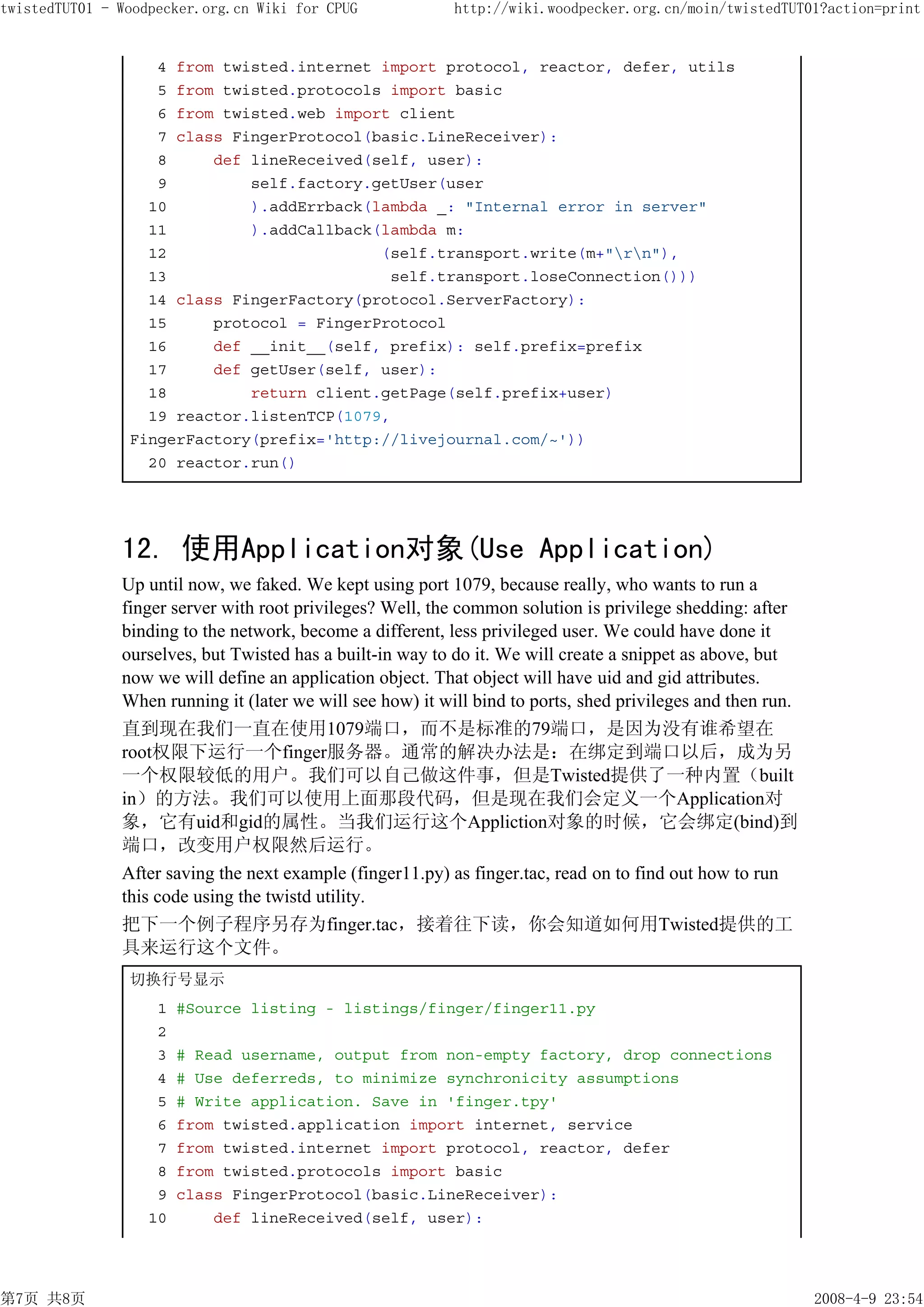 twistedTUT01 - Woodpecker.org.cn Wiki for CPUG              http://wiki.woodpecker.org.cn/moin/twistedTUT01?action=print


                   4 from twisted.internet import protocol, reactor, defer, utils
                   5 from twisted.protocols import basic
                   6 from twisted.web import client
                   7 class FingerProtocol(basic.LineReceiver):
                   8     def lineReceived(self, user):
                   9         self.factory.getUser(user
                  10         ).addErrback(lambda _: "Internal error in server"
                  11         ).addCallback(lambda m:
                  12                       (self.transport.write(m+"rn"),
                  13                        self.transport.loseConnection()))
                  14 class FingerFactory(protocol.ServerFactory):
                  15     protocol = FingerProtocol
                  16     def __init__(self, prefix): self.prefix=prefix
                  17     def getUser(self, user):
                  18         return client.getPage(self.prefix+user)
                  19 reactor.listenTCP(1079,
                FingerFactory(prefix='http://livejournal.com/~'))
                  20 reactor.run()




               12. 使用Application对象(Use Application)
               Up until now, we faked. We kept using port 1079, because really, who wants to run a
               finger server with root privileges? Well, the common solution is privilege shedding: after
               binding to the network, become a different, less privileged user. We could have done it
               ourselves, but Twisted has a built-in way to do it. We will create a snippet as above, but
               now we will define an application object. That object will have uid and gid attributes.
               When running it (later we will see how) it will bind to ports, shed privileges and then run.
               直到现在我们一直在使用1079端口，而不是标准的79端口，是因为没有谁希望在
               root权限下运行一个finger服务器。通常的解决办法是：在绑定到端口以后，成为另
               一个权限较低的用户。我们可以自己做这件事，但是Twisted提供了一种内置（built
               in）的方法。我们可以使用上面那段代码，但是现在我们会定义一个Application对
               象，它有uid和gid的属性。当我们运行这个Appliction对象的时候，它会绑定(bind)到
               端口，改变用户权限然后运行。
               After saving the next example (finger11.py) as finger.tac, read on to find out how to run
               this code using the twistd utility.
               把下一个例子程序另存为finger.tac，接着往下读，你会知道如何用Twisted提供的工
               具来运行这个文件。
                切换行号显示
                    1   #Source listing - listings/finger/finger11.py
                    2
                    3   # Read username, output from non-empty factory, drop connections
                    4   # Use deferreds, to minimize synchronicity assumptions
                    5   # Write application. Save in 'finger.tpy'
                    6   from twisted.application import internet, service
                    7   from twisted.internet import protocol, reactor, defer
                    8   from twisted.protocols import basic
                    9   class FingerProtocol(basic.LineReceiver):
                   10       def lineReceived(self, user):




第7页 共8页                                                                                                       2008-4-9 23:54
 