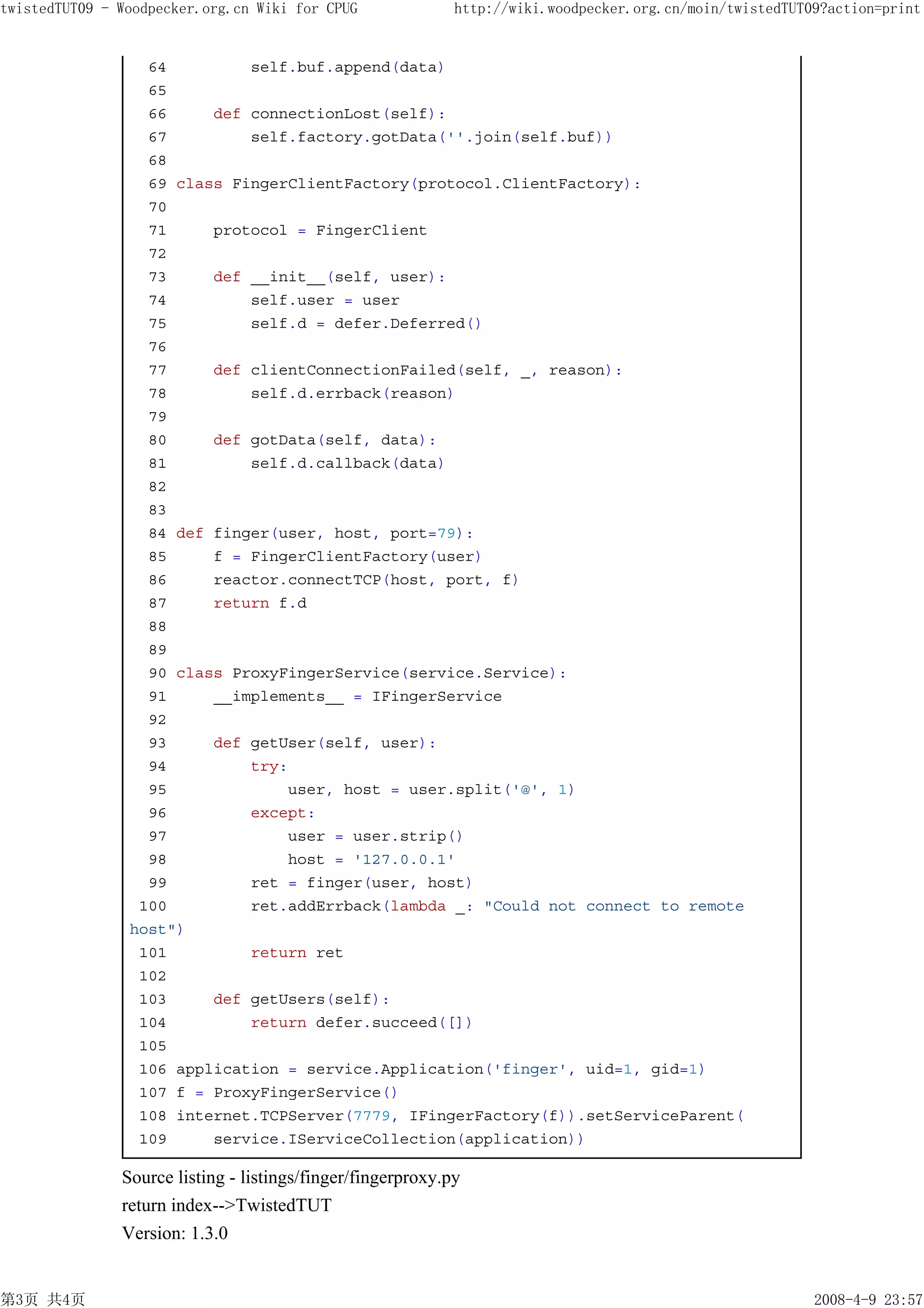 twistedTUT09 - Woodpecker.org.cn Wiki for CPUG               http://wiki.woodpecker.org.cn/moin/twistedTUT09?action=print


                  64         self.buf.append(data)
                  65
                  66     def connectionLost(self):
                  67         self.factory.gotData(''.join(self.buf))
                  68
                  69 class FingerClientFactory(protocol.ClientFactory):
                  70
                  71     protocol = FingerClient
                  72
                  73     def __init__(self, user):
                  74         self.user = user
                  75         self.d = defer.Deferred()
                  76
                  77     def clientConnectionFailed(self, _, reason):
                  78         self.d.errback(reason)
                  79
                  80     def gotData(self, data):
                  81         self.d.callback(data)
                  82
                  83
                  84 def finger(user, host, port=79):
                  85     f = FingerClientFactory(user)
                  86     reactor.connectTCP(host, port, f)
                  87     return f.d
                  88
                  89
                  90 class ProxyFingerService(service.Service):
                  91     __implements__ = IFingerService
                  92
                  93     def getUser(self, user):
                  94         try:
                  95             user, host = user.split('@', 1)
                  96         except:
                  97             user = user.strip()
                  98             host = '127.0.0.1'
                  99         ret = finger(user, host)
                 100         ret.addErrback(lambda _: "Could not connect to remote
                host")
                 101         return ret
                 102
                 103     def getUsers(self):
                 104         return defer.succeed([])
                 105
                 106 application = service.Application('finger', uid=1, gid=1)
                 107 f = ProxyFingerService()
                 108 internet.TCPServer(7779, IFingerFactory(f)).setServiceParent(
                 109     service.IServiceCollection(application))

               Source listing - listings/finger/fingerproxy.py
               return index-->TwistedTUT
               Version: 1.3.0


第3页 共4页                                                                                                    2008-4-9 23:57
 