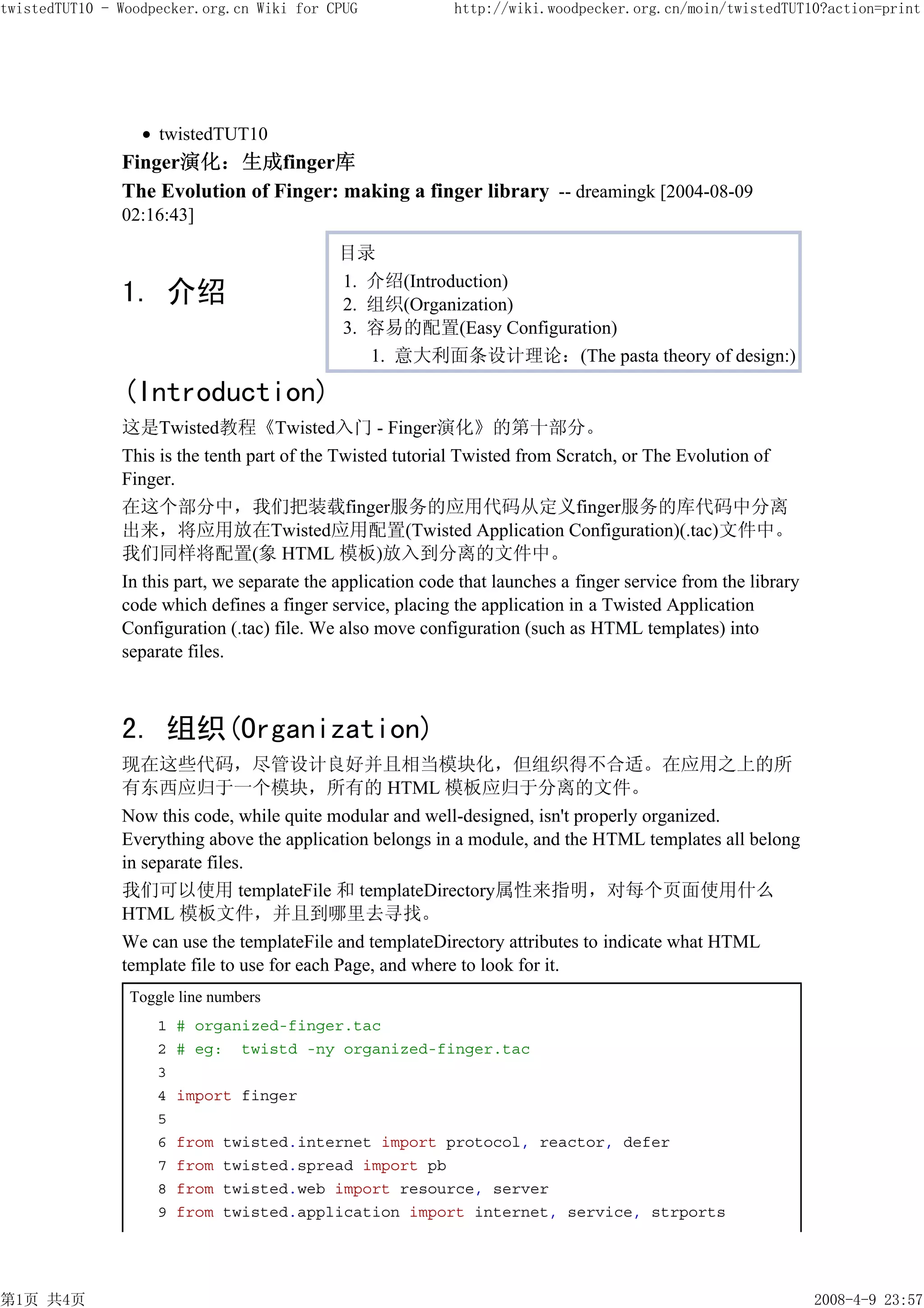 twistedTUT10 - Woodpecker.org.cn Wiki for CPUG               http://wiki.woodpecker.org.cn/moin/twistedTUT10?action=print




                    twistedTUT10
               Finger演化：生成finger库
               The Evolution of Finger: making a finger library -- dreamingk [2004-08-09
               02:16:43]

                                             目录
                                             1. 介绍(Introduction)
               1. 介绍                         2. 组织(Organization)
                                             3. 容易的配置(Easy Configuration)
                                                1. 意大利面条设计理论：(The pasta theory of design:)

               (Introduction)
               这是Twisted教程《Twisted入门 - Finger演化》的第十部分。
               This is the tenth part of the Twisted tutorial Twisted from Scratch, or The Evolution of
               Finger.
               在这个部分中，我们把装载finger服务的应用代码从定义finger服务的库代码中分离
               出来，将应用放在Twisted应用配置(Twisted Application Configuration)(.tac)文件中。
               我们同样将配置(象 HTML 模板)放入到分离的文件中。
               In this part, we separate the application code that launches a finger service from the library
               code which defines a finger service, placing the application in a Twisted Application
               Configuration (.tac) file. We also move configuration (such as HTML templates) into
               separate files.



               2. 组织(Organization)
               现在这些代码，尽管设计良好并且相当模块化，但组织得不合适。在应用之上的所
               有东西应归于一个模块，所有的 HTML 模板应归于分离的文件。
               Now this code, while quite modular and well-designed, isn't properly organized.
               Everything above the application belongs in a module, and the HTML templates all belong
               in separate files.
               我们可以使用 templateFile 和 templateDirectory属性来指明，对每个页面使用什么
               HTML 模板文件，并且到哪里去寻找。
               We can use the templateFile and templateDirectory attributes to indicate what HTML
               template file to use for each Page, and where to look for it.
                Toggle line numbers
                    1   # organized-finger.tac
                    2   # eg: twistd -ny organized-finger.tac
                    3
                    4   import finger
                    5
                    6   from   twisted.internet import protocol, reactor, defer
                    7   from   twisted.spread import pb
                    8   from   twisted.web import resource, server
                    9   from   twisted.application import internet, service, strports




第1页 共4页                                                                                                         2008-4-9 23:57
 
