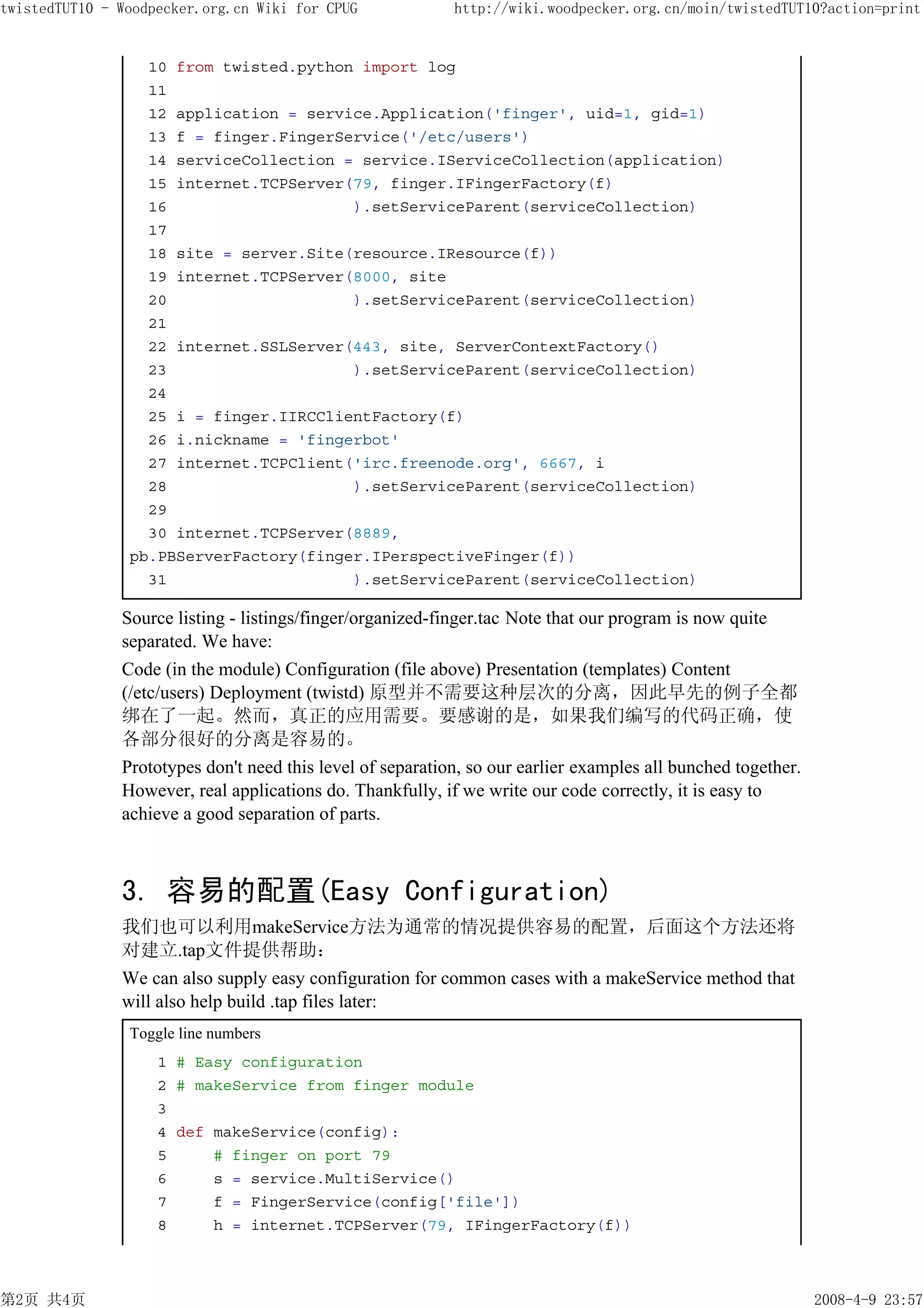 twistedTUT10 - Woodpecker.org.cn Wiki for CPUG              http://wiki.woodpecker.org.cn/moin/twistedTUT10?action=print


                  10 from twisted.python import log
                  11
                  12 application = service.Application('finger', uid=1, gid=1)
                  13 f = finger.FingerService('/etc/users')
                  14 serviceCollection = service.IServiceCollection(application)
                  15 internet.TCPServer(79, finger.IFingerFactory(f)
                  16                    ).setServiceParent(serviceCollection)
                  17
                  18 site = server.Site(resource.IResource(f))
                  19 internet.TCPServer(8000, site
                  20                    ).setServiceParent(serviceCollection)
                  21
                  22 internet.SSLServer(443, site, ServerContextFactory()
                  23                    ).setServiceParent(serviceCollection)
                  24
                  25 i = finger.IIRCClientFactory(f)
                  26 i.nickname = 'fingerbot'
                  27 internet.TCPClient('irc.freenode.org', 6667, i
                  28                    ).setServiceParent(serviceCollection)
                  29
                  30 internet.TCPServer(8889,
                pb.PBServerFactory(finger.IPerspectiveFinger(f))
                  31                    ).setServiceParent(serviceCollection)

               Source listing - listings/finger/organized-finger.tac Note that our program is now quite
               separated. We have:
               Code (in the module) Configuration (file above) Presentation (templates) Content
               (/etc/users) Deployment (twistd) 原型并不需要这种层次的分离，因此早先的例子全都
               绑在了一起。然而，真正的应用需要。要感谢的是，如果我们编写的代码正确，使
               各部分很好的分离是容易的。
               Prototypes don't need this level of separation, so our earlier examples all bunched together.
               However, real applications do. Thankfully, if we write our code correctly, it is easy to
               achieve a good separation of parts.



               3. 容易的配置(Easy Configuration)
               我们也可以利用makeService方法为通常的情况提供容易的配置，后面这个方法还将
               对建立.tap文件提供帮助：
               We can also supply easy configuration for common cases with a makeService method that
               will also help build .tap files later:
                Toggle line numbers
                    1 # Easy configuration
                    2 # makeService from finger module
                    3
                    4 def makeService(config):
                    5     # finger on port 79
                    6     s = service.MultiService()
                    7     f = FingerService(config['file'])
                    8     h = internet.TCPServer(79, IFingerFactory(f))



第2页 共4页                                                                                                        2008-4-9 23:57
 