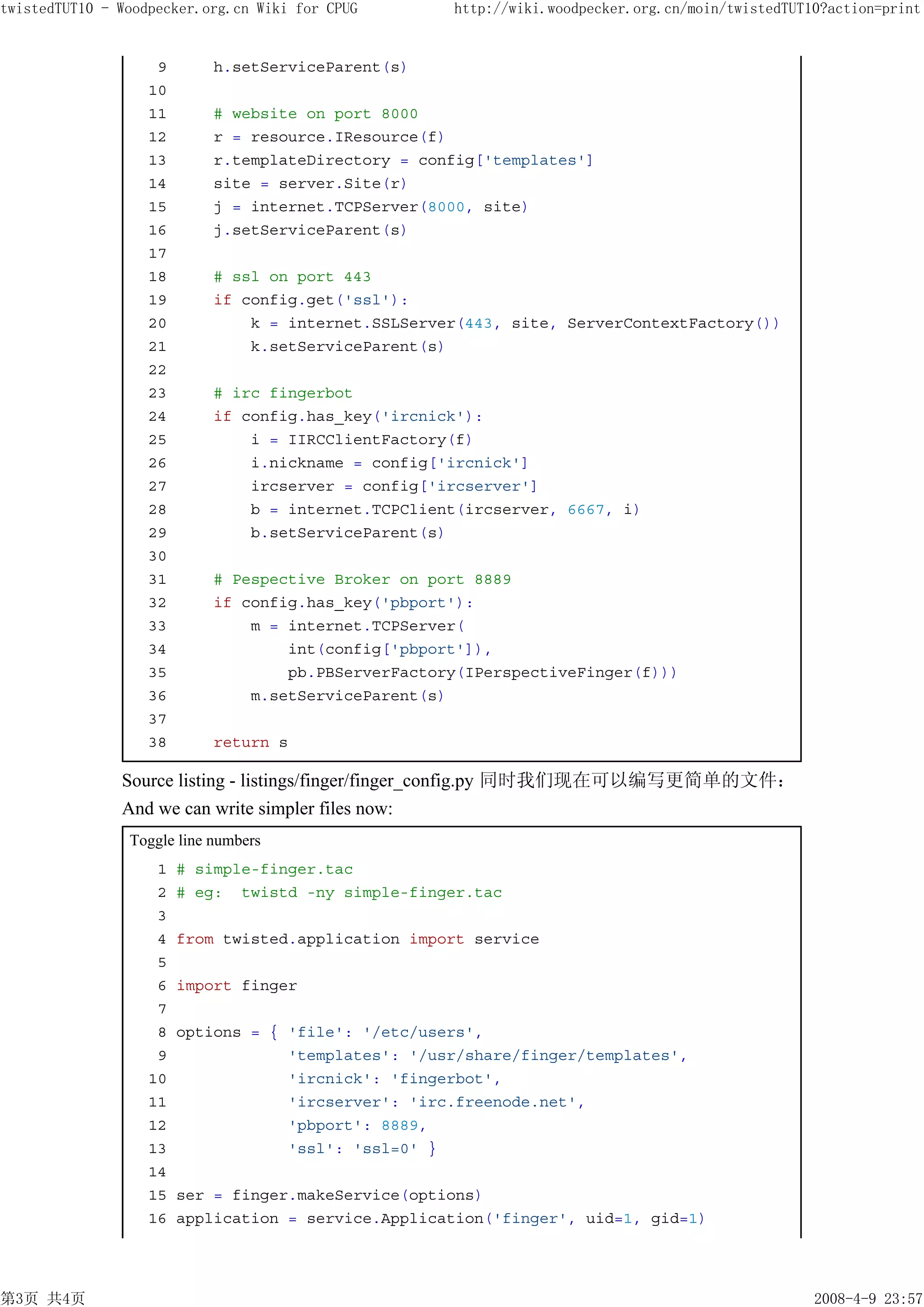 twistedTUT10 - Woodpecker.org.cn Wiki for CPUG       http://wiki.woodpecker.org.cn/moin/twistedTUT10?action=print


                    9       h.setServiceParent(s)
                   10
                   11       # website on port 8000
                   12       r = resource.IResource(f)
                   13       r.templateDirectory = config['templates']
                   14       site = server.Site(r)
                   15       j = internet.TCPServer(8000, site)
                   16       j.setServiceParent(s)
                   17
                   18       # ssl on port 443
                   19       if config.get('ssl'):
                   20           k = internet.SSLServer(443, site, ServerContextFactory())
                   21           k.setServiceParent(s)
                   22
                   23       # irc fingerbot
                   24       if config.has_key('ircnick'):
                   25           i = IIRCClientFactory(f)
                   26           i.nickname = config['ircnick']
                   27           ircserver = config['ircserver']
                   28           b = internet.TCPClient(ircserver, 6667, i)
                   29           b.setServiceParent(s)
                   30
                   31       # Pespective Broker on port 8889
                   32       if config.has_key('pbport'):
                   33           m = internet.TCPServer(
                   34               int(config['pbport']),
                   35               pb.PBServerFactory(IPerspectiveFinger(f)))
                   36           m.setServiceParent(s)
                   37
                   38       return s

               Source listing - listings/finger/finger_config.py 同时我们现在可以编写更简单的文件：
               And we can write simpler files now:
                Toggle line numbers
                    1   # simple-finger.tac
                    2   # eg: twistd -ny simple-finger.tac
                    3
                    4   from twisted.application import service
                    5
                    6   import finger
                    7
                    8   options = { 'file': '/etc/users',
                    9               'templates': '/usr/share/finger/templates',
                   10               'ircnick': 'fingerbot',
                   11               'ircserver': 'irc.freenode.net',
                   12               'pbport': 8889,
                   13               'ssl': 'ssl=0' }
                   14
                   15   ser = finger.makeService(options)
                   16   application = service.Application('finger', uid=1, gid=1)




第3页 共4页                                                                                            2008-4-9 23:57
 