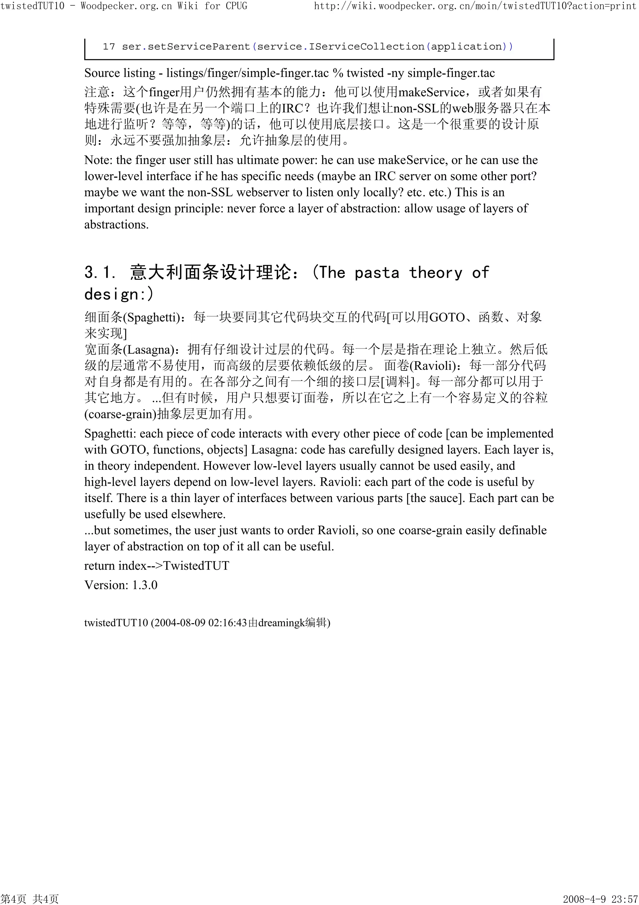 twistedTUT10 - Woodpecker.org.cn Wiki for CPUG               http://wiki.woodpecker.org.cn/moin/twistedTUT10?action=print


                   17 ser.setServiceParent(service.IServiceCollection(application))

               Source listing - listings/finger/simple-finger.tac % twisted -ny simple-finger.tac
               注意：这个finger用户仍然拥有基本的能力：他可以使用makeService，或者如果有
               特殊需要(也许是在另一个端口上的IRC？也许我们想让non-SSL的web服务器只在本
               地进行监听？等等，等等)的话，他可以使用底层接口。这是一个很重要的设计原
               则：永远不要强加抽象层：允许抽象层的使用。
               Note: the finger user still has ultimate power: he can use makeService, or he can use the
               lower-level interface if he has specific needs (maybe an IRC server on some other port?
               maybe we want the non-SSL webserver to listen only locally? etc. etc.) This is an
               important design principle: never force a layer of abstraction: allow usage of layers of
               abstractions.


               3.1. 意大利面条设计理论：(The pasta theory of
               design:)
               细面条(Spaghetti)：每一块要同其它代码块交互的代码[可以用GOTO、函数、对象
               来实现]
               宽面条(Lasagna)：拥有仔细设计过层的代码。每一个层是指在理论上独立。然后低
               级的层通常不易使用，而高级的层要依赖低级的层。 面卷(Ravioli)：每一部分代码
               对自身都是有用的。在各部分之间有一个细的接口层[调料]。每一部分都可以用于
               其它地方。 ...但有时候，用户只想要订面卷，所以在它之上有一个容易定义的谷粒
               (coarse-grain)抽象层更加有用。
               Spaghetti: each piece of code interacts with every other piece of code [can be implemented
               with GOTO, functions, objects] Lasagna: code has carefully designed layers. Each layer is,
               in theory independent. However low-level layers usually cannot be used easily, and
               high-level layers depend on low-level layers. Ravioli: each part of the code is useful by
               itself. There is a thin layer of interfaces between various parts [the sauce]. Each part can be
               usefully be used elsewhere.
               ...but sometimes, the user just wants to order Ravioli, so one coarse-grain easily definable
               layer of abstraction on top of it all can be useful.
               return index-->TwistedTUT
               Version: 1.3.0

               twistedTUT10 (2004-08-09 02:16:43由dreamingk编辑)




第4页 共4页                                                                                                          2008-4-9 23:57
 