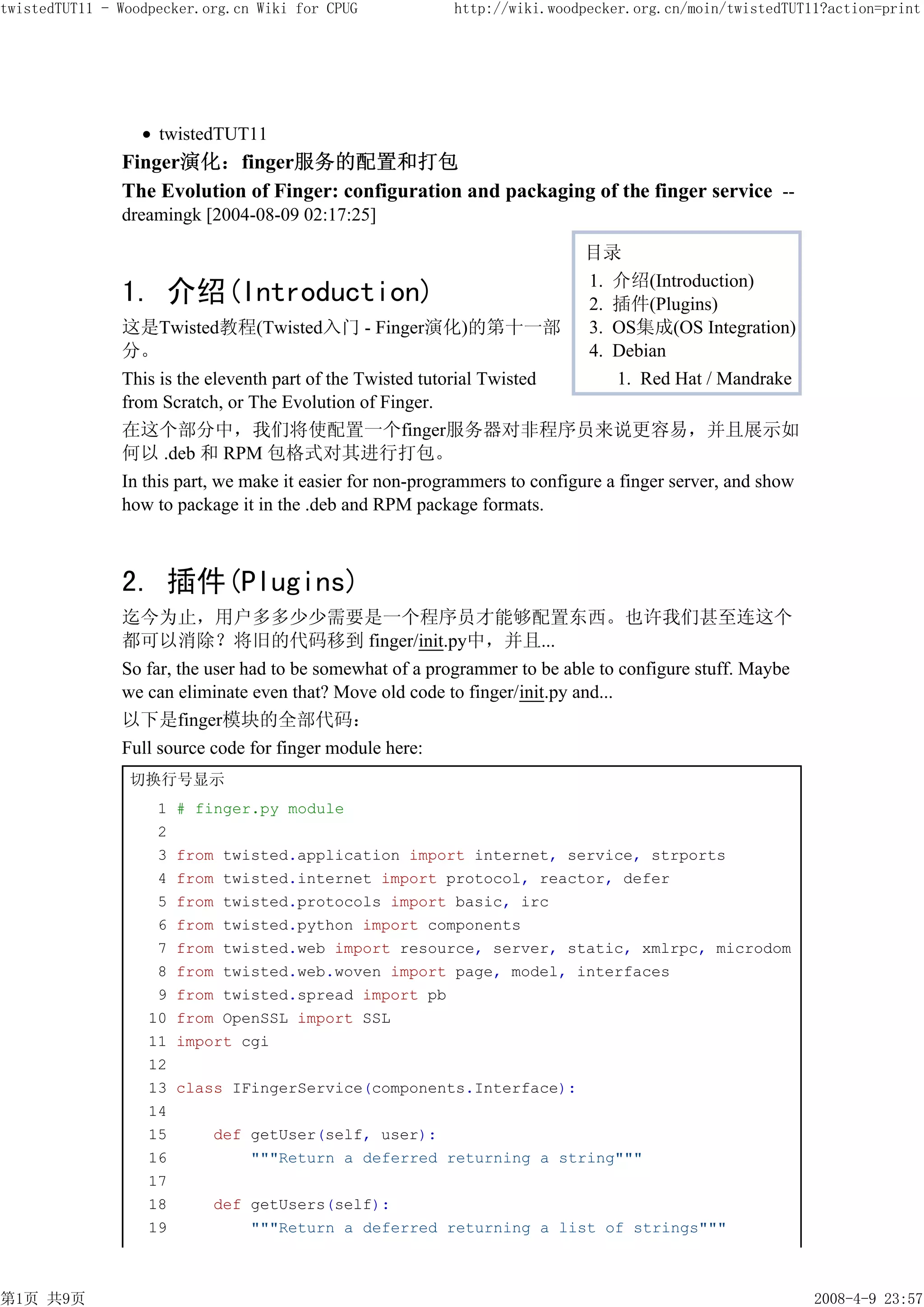 twistedTUT11 - Woodpecker.org.cn Wiki for CPUG             http://wiki.woodpecker.org.cn/moin/twistedTUT11?action=print




                    twistedTUT11
               Finger演化：finger服务的配置和打包
               The Evolution of Finger: configuration and packaging of the finger service --
               dreamingk [2004-08-09 02:17:25]

                                                                            目录
                                                                            1. 介绍(Introduction)
               1. 介绍(Introduction)                                          2. 插件(Plugins)
               这是Twisted教程(Twisted入门 - Finger演化)的第十一部                       3. OS集成(OS Integration)
               分。                                                           4. Debian
               This is the eleventh part of the Twisted tutorial Twisted       1. Red Hat / Mandrake
               from Scratch, or The Evolution of Finger.
               在这个部分中，我们将使配置一个finger服务器对非程序员来说更容易，并且展示如
               何以 .deb 和 RPM 包格式对其进行打包。
               In this part, we make it easier for non-programmers to configure a finger server, and show
               how to package it in the .deb and RPM package formats.



               2. 插件(Plugins)
               迄今为止，用户多多少少需要是一个程序员才能够配置东西。也许我们甚至连这个
               都可以消除？将旧的代码移到 finger/init.py中，并且...
               So far, the user had to be somewhat of a programmer to be able to configure stuff. Maybe
               we can eliminate even that? Move old code to finger/init.py and...
               以下是finger模块的全部代码：
               Full source code for finger module here:
                切换行号显示
                    1   # finger.py module
                    2
                    3   from twisted.application import internet, service, strports
                    4   from twisted.internet import protocol, reactor, defer
                    5   from twisted.protocols import basic, irc
                    6   from twisted.python import components
                    7   from twisted.web import resource, server, static, xmlrpc, microdom
                    8   from twisted.web.woven import page, model, interfaces
                    9   from twisted.spread import pb
                   10   from OpenSSL import SSL
                   11   import cgi
                   12
                   13   class IFingerService(components.Interface):
                   14
                   15      def getUser(self, user):
                   16          """Return a deferred returning a string"""
                   17
                   18       def getUsers(self):
                   19           """Return a deferred returning a list of strings"""



第1页 共9页                                                                                                     2008-4-9 23:57
 