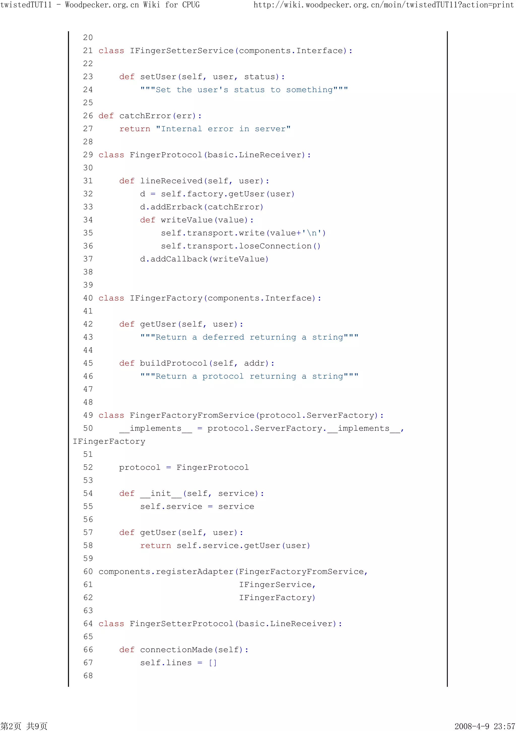 twistedTUT11 - Woodpecker.org.cn Wiki for CPUG    http://wiki.woodpecker.org.cn/moin/twistedTUT11?action=print


                  20
                  21 class IFingerSetterService(components.Interface):
                  22
                  23     def setUser(self, user, status):
                  24         """Set the user's status to something"""
                  25
                  26 def catchError(err):
                  27     return "Internal error in server"
                  28
                  29 class FingerProtocol(basic.LineReceiver):
                  30
                  31     def lineReceived(self, user):
                  32         d = self.factory.getUser(user)
                  33         d.addErrback(catchError)
                  34         def writeValue(value):
                  35             self.transport.write(value+'n')
                  36             self.transport.loseConnection()
                  37         d.addCallback(writeValue)
                  38
                  39
                  40 class IFingerFactory(components.Interface):
                  41
                  42     def getUser(self, user):
                  43         """Return a deferred returning a string"""
                  44
                  45     def buildProtocol(self, addr):
                  46         """Return a protocol returning a string"""
                  47
                  48
                  49 class FingerFactoryFromService(protocol.ServerFactory):
                  50     __implements__ = protocol.ServerFactory.__implements__,
                IFingerFactory
                  51
                  52     protocol = FingerProtocol
                  53
                  54     def __init__(self, service):
                  55         self.service = service
                  56
                  57     def getUser(self, user):
                  58         return self.service.getUser(user)
                  59
                  60 components.registerAdapter(FingerFactoryFromService,
                  61                            IFingerService,
                  62                            IFingerFactory)
                  63
                  64 class FingerSetterProtocol(basic.LineReceiver):
                  65
                  66     def connectionMade(self):
                  67         self.lines = []
                  68




第2页 共9页                                                                                         2008-4-9 23:57
 