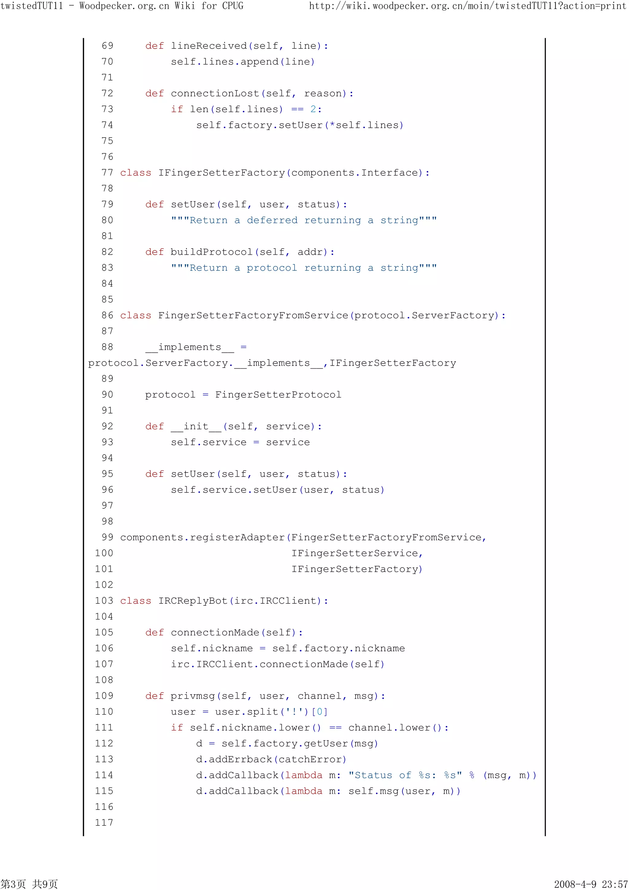 twistedTUT11 - Woodpecker.org.cn Wiki for CPUG    http://wiki.woodpecker.org.cn/moin/twistedTUT11?action=print


                  69     def lineReceived(self, line):
                  70         self.lines.append(line)
                  71
                  72     def connectionLost(self, reason):
                  73         if len(self.lines) == 2:
                  74             self.factory.setUser(*self.lines)
                  75
                  76
                  77 class IFingerSetterFactory(components.Interface):
                  78
                  79     def setUser(self, user, status):
                  80         """Return a deferred returning a string"""
                  81
                  82     def buildProtocol(self, addr):
                  83         """Return a protocol returning a string"""
                  84
                  85
                  86 class FingerSetterFactoryFromService(protocol.ServerFactory):
                  87
                  88     __implements__ =
                protocol.ServerFactory.__implements__,IFingerSetterFactory
                  89
                  90     protocol = FingerSetterProtocol
                  91
                  92     def __init__(self, service):
                  93         self.service = service
                  94
                  95     def setUser(self, user, status):
                  96         self.service.setUser(user, status)
                  97
                  98
                  99 components.registerAdapter(FingerSetterFactoryFromService,
                 100                            IFingerSetterService,
                 101                            IFingerSetterFactory)
                 102
                 103 class IRCReplyBot(irc.IRCClient):
                 104
                 105     def connectionMade(self):
                 106         self.nickname = self.factory.nickname
                 107         irc.IRCClient.connectionMade(self)
                 108
                 109     def privmsg(self, user, channel, msg):
                 110         user = user.split('!')[0]
                 111         if self.nickname.lower() == channel.lower():
                 112             d = self.factory.getUser(msg)
                 113             d.addErrback(catchError)
                 114             d.addCallback(lambda m: "Status of %s: %s" % (msg, m))
                 115             d.addCallback(lambda m: self.msg(user, m))
                 116
                 117




第3页 共9页                                                                                         2008-4-9 23:57
 