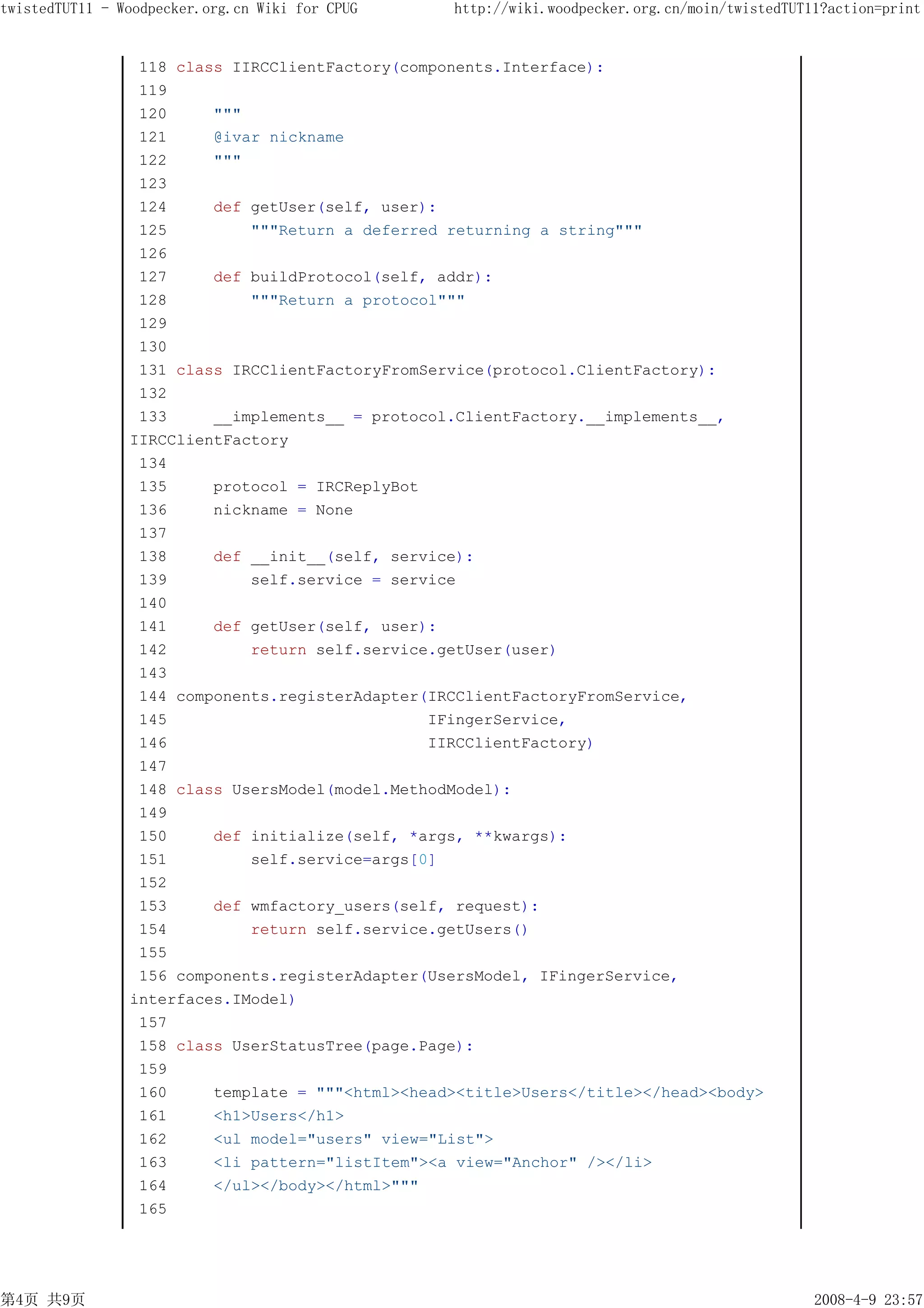 twistedTUT11 - Woodpecker.org.cn Wiki for CPUG    http://wiki.woodpecker.org.cn/moin/twistedTUT11?action=print


                 118 class IIRCClientFactory(components.Interface):
                 119
                 120     """
                 121     @ivar nickname
                 122     """
                 123
                 124     def getUser(self, user):
                 125         """Return a deferred returning a string"""
                 126
                 127     def buildProtocol(self, addr):
                 128         """Return a protocol"""
                 129
                 130
                 131 class IRCClientFactoryFromService(protocol.ClientFactory):
                 132
                 133     __implements__ = protocol.ClientFactory.__implements__,
                IIRCClientFactory
                 134
                 135     protocol = IRCReplyBot
                 136     nickname = None
                 137
                 138     def __init__(self, service):
                 139         self.service = service
                 140
                 141     def getUser(self, user):
                 142         return self.service.getUser(user)
                 143
                 144 components.registerAdapter(IRCClientFactoryFromService,
                 145                            IFingerService,
                 146                            IIRCClientFactory)
                 147
                 148 class UsersModel(model.MethodModel):
                 149
                 150     def initialize(self, *args, **kwargs):
                 151         self.service=args[0]
                 152
                 153     def wmfactory_users(self, request):
                 154         return self.service.getUsers()
                 155
                 156 components.registerAdapter(UsersModel, IFingerService,
                interfaces.IModel)
                 157
                 158 class UserStatusTree(page.Page):
                 159
                 160     template = """<html><head><title>Users</title></head><body>
                 161     <h1>Users</h1>
                 162     <ul model="users" view="List">
                 163     <li pattern="listItem"><a view="Anchor" /></li>
                 164     </ul></body></html>"""
                 165




第4页 共9页                                                                                         2008-4-9 23:57
 