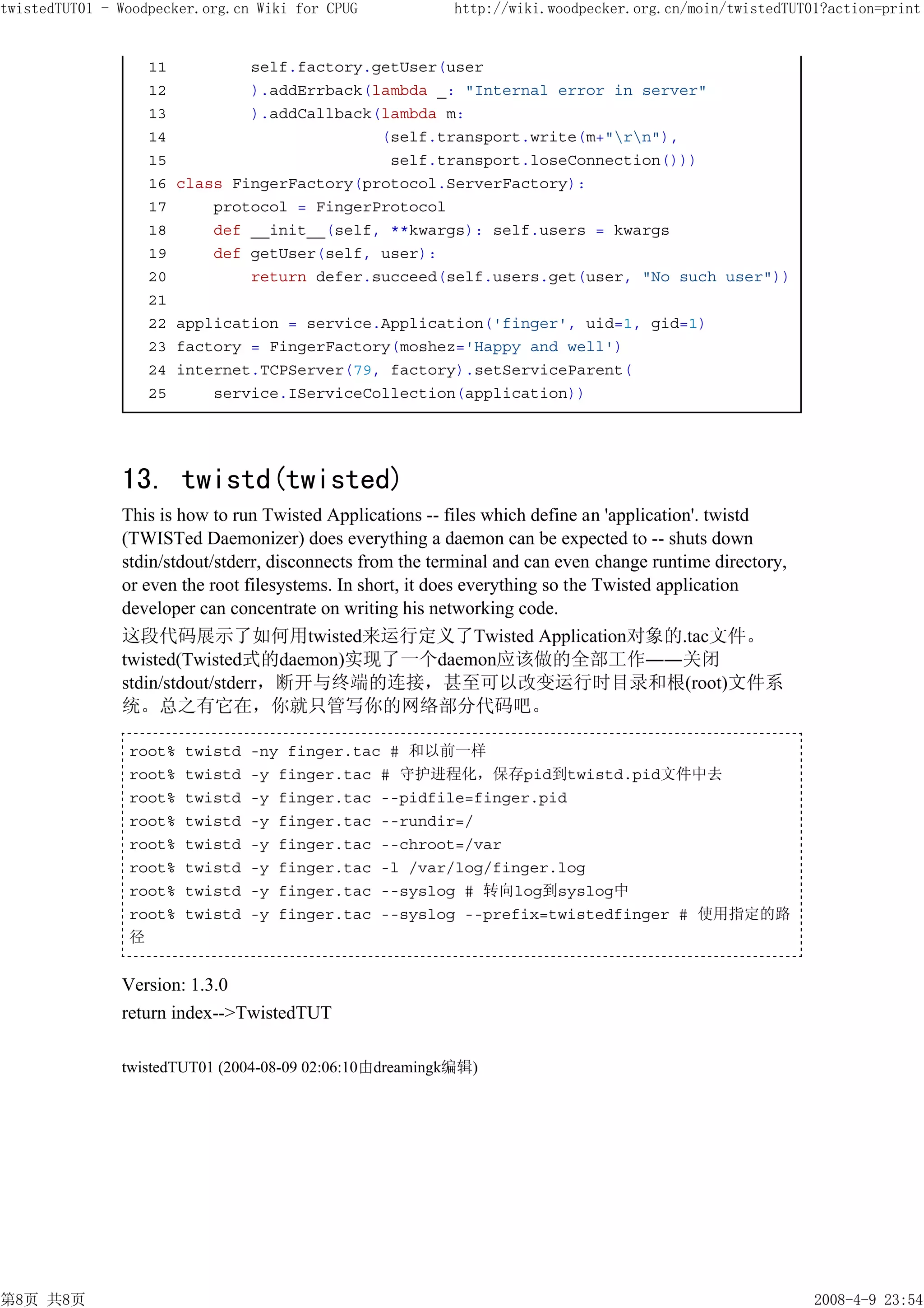 twistedTUT01 - Woodpecker.org.cn Wiki for CPUG             http://wiki.woodpecker.org.cn/moin/twistedTUT01?action=print


                   11           self.factory.getUser(user
                   12           ).addErrback(lambda _: "Internal error in server"
                   13           ).addCallback(lambda m:
                   14                         (self.transport.write(m+"rn"),
                   15                          self.transport.loseConnection()))
                   16   class FingerFactory(protocol.ServerFactory):
                   17       protocol = FingerProtocol
                   18       def __init__(self, **kwargs): self.users = kwargs
                   19       def getUser(self, user):
                   20           return defer.succeed(self.users.get(user, "No such user"))
                   21
                   22   application = service.Application('finger', uid=1, gid=1)
                   23   factory = FingerFactory(moshez='Happy and well')
                   24   internet.TCPServer(79, factory).setServiceParent(
                   25       service.IServiceCollection(application))




               13. twistd(twisted)
               This is how to run Twisted Applications -- files which define an 'application'. twistd
               (TWISTed Daemonizer) does everything a daemon can be expected to -- shuts down
               stdin/stdout/stderr, disconnects from the terminal and can even change runtime directory,
               or even the root filesystems. In short, it does everything so the Twisted application
               developer can concentrate on writing his networking code.
               这段代码展示了如何用twisted来运行定义了Twisted Application对象的.tac文件。
               twisted(Twisted式的daemon)实现了一个daemon应该做的全部工作――关闭
               stdin/stdout/stderr，断开与终端的连接，甚至可以改变运行时目录和根(root)文件系
               统。总之有它在，你就只管写你的网络部分代码吧。

                root%   twistd   -ny finger.tac # 和以前一样
                root%   twistd   -y finger.tac # 守护进程化，保存pid到twistd.pid文件中去
                root%   twistd   -y finger.tac --pidfile=finger.pid
                root%   twistd   -y finger.tac --rundir=/
                root%   twistd   -y finger.tac --chroot=/var
                root%   twistd   -y finger.tac -l /var/log/finger.log
                root%   twistd   -y finger.tac --syslog # 转向log到syslog中
                root%   twistd   -y finger.tac --syslog --prefix=twistedfinger # 使用指定的路
                径


               Version: 1.3.0
               return index-->TwistedTUT

               twistedTUT01 (2004-08-09 02:06:10由dreamingk编辑)




第8页 共8页                                                                                                    2008-4-9 23:54
 